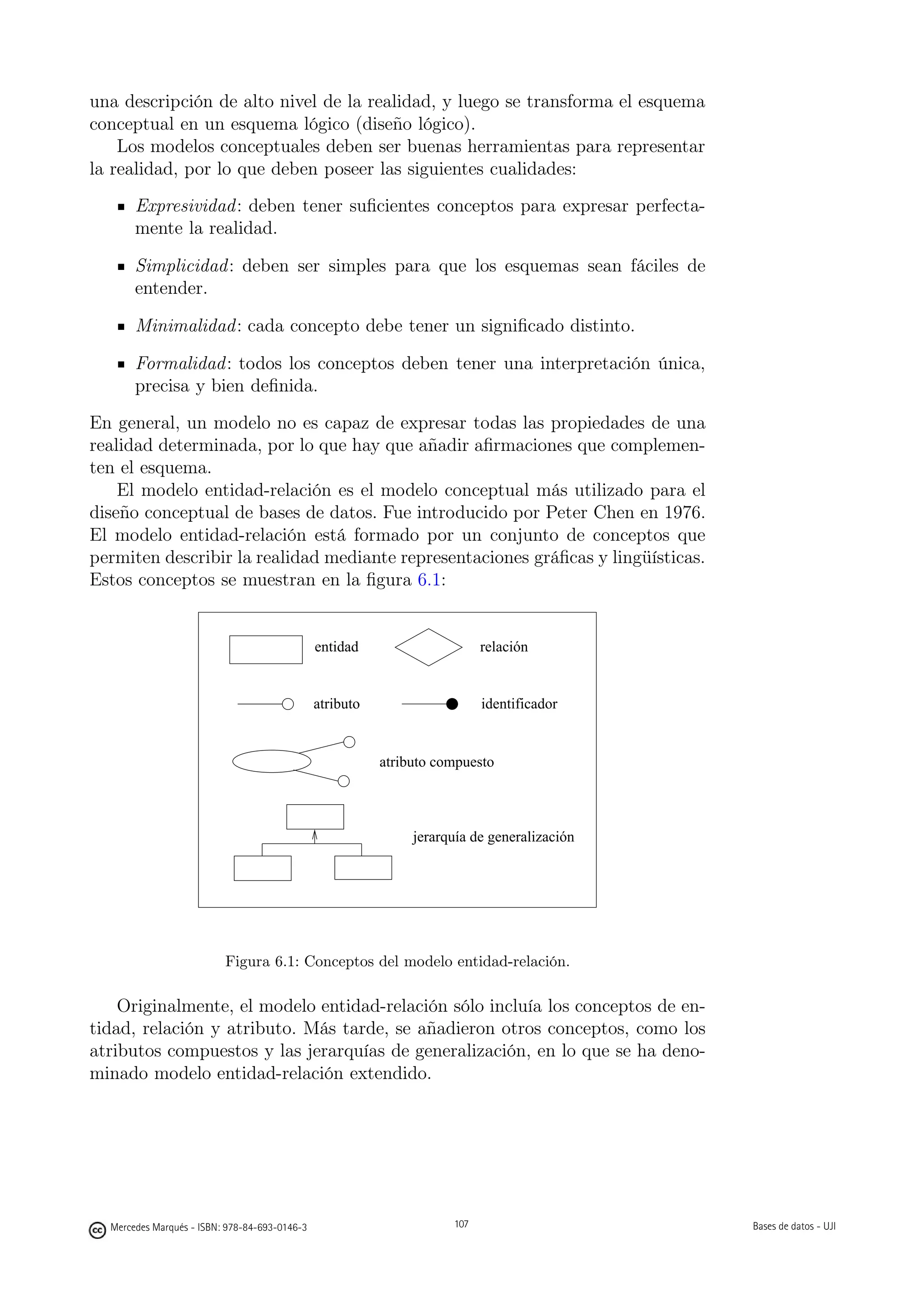 una descripción de alto nivel de la realidad, y luego se transforma el esquema
conceptual en un esquema lógico (diseño lógico).
    Los modelos conceptuales deben ser buenas herramientas para representar
la realidad, por lo que deben poseer las siguientes cualidades:
       Expresividad : deben tener suﬁcientes conceptos para expresar perfecta-
       mente la realidad.

       Simplicidad : deben ser simples para que los esquemas sean fáciles de
       entender.

       Minimalidad : cada concepto debe tener un signiﬁcado distinto.

       Formalidad : todos los conceptos deben tener una interpretación única,
       precisa y bien deﬁnida.
En general, un modelo no es capaz de expresar todas las propiedades de una
realidad determinada, por lo que hay que añadir aﬁrmaciones que complemen-
ten el esquema.
    El modelo entidad-relación es el modelo conceptual más utilizado para el
diseño conceptual de bases de datos. Fue introducido por Peter Chen en 1976.
El modelo entidad-relación está formado por un conjunto de conceptos que
permiten describir la realidad mediante representaciones gráﬁcas y lingüísticas.
Estos conceptos se muestran en la ﬁgura 6.1:


                                               entidad                      relación


                                               atributo                     identificador


                                                          atributo compuesto




                                                                jerarquía de generalización




                          Figura 6.1: Conceptos del modelo entidad-relación.

    Originalmente, el modelo entidad-relación sólo incluía los conceptos de en-
tidad, relación y atributo. Más tarde, se añadieron otros conceptos, como los
atributos compuestos y las jerarquías de generalización, en lo que se ha deno-
minado modelo entidad-relación extendido.

                                                          107




  Mercedes Marqués - ISBN: 978-84-693-0146-3                          107                     Bases de datos - UJI
 