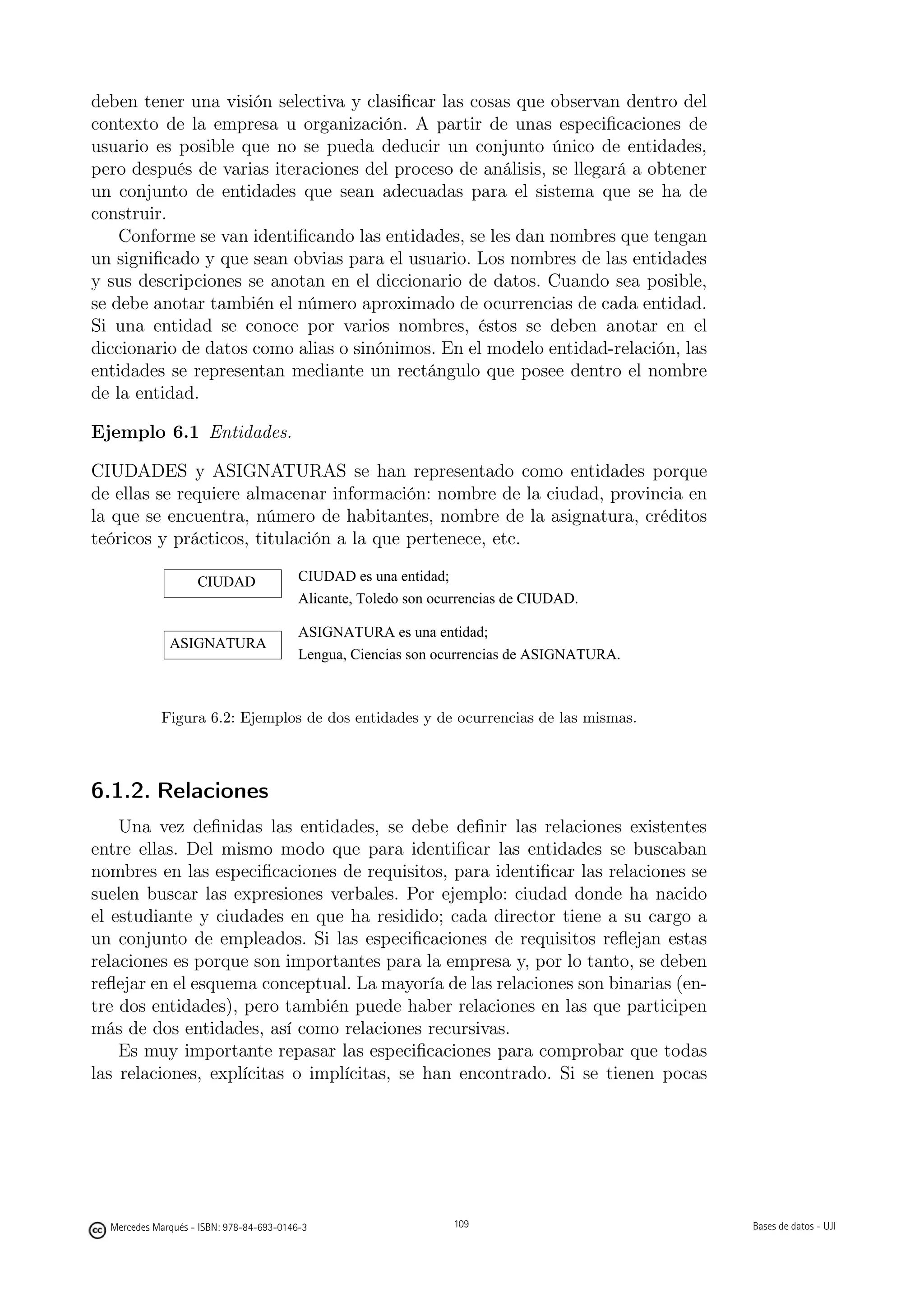 deben tener una visión selectiva y clasiﬁcar las cosas que observan dentro del
contexto de la empresa u organización. A partir de unas especiﬁcaciones de
usuario es posible que no se pueda deducir un conjunto único de entidades,
pero después de varias iteraciones del proceso de análisis, se llegará a obtener
un conjunto de entidades que sean adecuadas para el sistema que se ha de
construir.
    Conforme se van identiﬁcando las entidades, se les dan nombres que tengan
un signiﬁcado y que sean obvias para el usuario. Los nombres de las entidades
y sus descripciones se anotan en el diccionario de datos. Cuando sea posible,
se debe anotar también el número aproximado de ocurrencias de cada entidad.
Si una entidad se conoce por varios nombres, éstos se deben anotar en el
diccionario de datos como alias o sinónimos. En el modelo entidad-relación, las
entidades se representan mediante un rectángulo que posee dentro el nombre
de la entidad.

Ejemplo 6.1 Entidades.

CIUDADES y ASIGNATURAS se han representado como entidades porque
de ellas se requiere almacenar información: nombre de la ciudad, provincia en
la que se encuentra, número de habitantes, nombre de la asignatura, créditos
teóricos y prácticos, titulación a la que pertenece, etc.

                    CIUDAD                CIUDAD es una entidad;
                                          Alicante, Toledo son ocurrencias de CIUDAD.

                                          ASIGNATURA es una entidad;
              ASIGNATURA
                                          Lengua, Ciencias son ocurrencias de ASIGNATURA.



            Figura 6.2: Ejemplos de dos entidades y de ocurrencias de las mismas.



6.1.2. Relaciones
    Una vez deﬁnidas las entidades, se debe deﬁnir las relaciones existentes
entre ellas. Del mismo modo que para identiﬁcar las entidades se buscaban
nombres en las especiﬁcaciones de requisitos, para identiﬁcar las relaciones se
suelen buscar las expresiones verbales. Por ejemplo: ciudad donde ha nacido
el estudiante y ciudades en que ha residido; cada director tiene a su cargo a
un conjunto de empleados. Si las especiﬁcaciones de requisitos reﬂejan estas
relaciones es porque son importantes para la empresa y, por lo tanto, se deben
reﬂejar en el esquema conceptual. La mayoría de las relaciones son binarias (en-
tre dos entidades), pero también puede haber relaciones en las que participen
más de dos entidades, así como relaciones recursivas.
    Es muy importante repasar las especiﬁcaciones para comprobar que todas
las relaciones, explícitas o implícitas, se han encontrado. Si se tienen pocas

                                                       109




  Mercedes Marqués - ISBN: 978-84-693-0146-3                     109                        Bases de datos - UJI
 