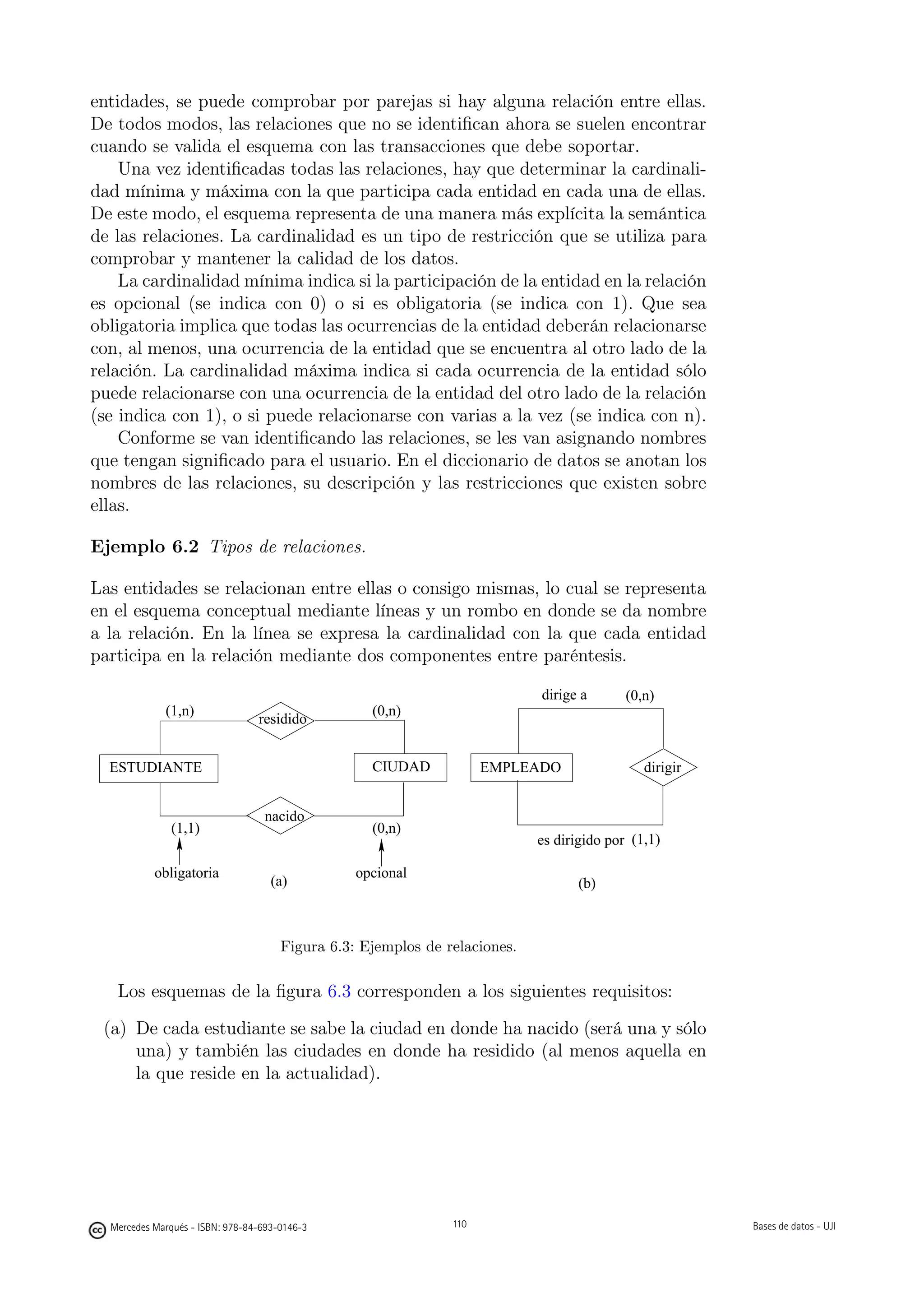 entidades, se puede comprobar por parejas si hay alguna relación entre ellas.
De todos modos, las relaciones que no se identiﬁcan ahora se suelen encontrar
cuando se valida el esquema con las transacciones que debe soportar.
    Una vez identiﬁcadas todas las relaciones, hay que determinar la cardinali-
dad mínima y máxima con la que participa cada entidad en cada una de ellas.
De este modo, el esquema representa de una manera más explícita la semántica
de las relaciones. La cardinalidad es un tipo de restricción que se utiliza para
comprobar y mantener la calidad de los datos.
    La cardinalidad mínima indica si la participación de la entidad en la relación
es opcional (se indica con 0) o si es obligatoria (se indica con 1). Que sea
obligatoria implica que todas las ocurrencias de la entidad deberán relacionarse
con, al menos, una ocurrencia de la entidad que se encuentra al otro lado de la
relación. La cardinalidad máxima indica si cada ocurrencia de la entidad sólo
puede relacionarse con una ocurrencia de la entidad del otro lado de la relación
(se indica con 1), o si puede relacionarse con varias a la vez (se indica con n).
    Conforme se van identiﬁcando las relaciones, se les van asignando nombres
que tengan signiﬁcado para el usuario. En el diccionario de datos se anotan los
nombres de las relaciones, su descripción y las restricciones que existen sobre
ellas.

Ejemplo 6.2 Tipos de relaciones.

Las entidades se relacionan entre ellas o consigo mismas, lo cual se representa
en el esquema conceptual mediante líneas y un rombo en donde se da nombre
a la relación. En la línea se expresa la cardinalidad con la que cada entidad
participa en la relación mediante dos componentes entre paréntesis.

                                                                            dirige a       (0,n)
             (1,n)                                 (0,n)
                                 residido


  ESTUDIANTE                                       CIUDAD            EMPLEADO                 dirigir


                                  nacido
              (1,1)                                (0,n)
                                                                            es dirigido por (1,1)

           obligatoria                           opcional
                                    (a)                                            (b)



                                      Figura 6.3: Ejemplos de relaciones.

   Los esquemas de la ﬁgura 6.3 corresponden a los siguientes requisitos:
 (a) De cada estudiante se sabe la ciudad en donde ha nacido (será una y sólo
     una) y también las ciudades en donde ha residido (al menos aquella en
     la que reside en la actualidad).

                                                     110




  Mercedes Marqués - ISBN: 978-84-693-0146-3                   110                                      Bases de datos - UJI
 