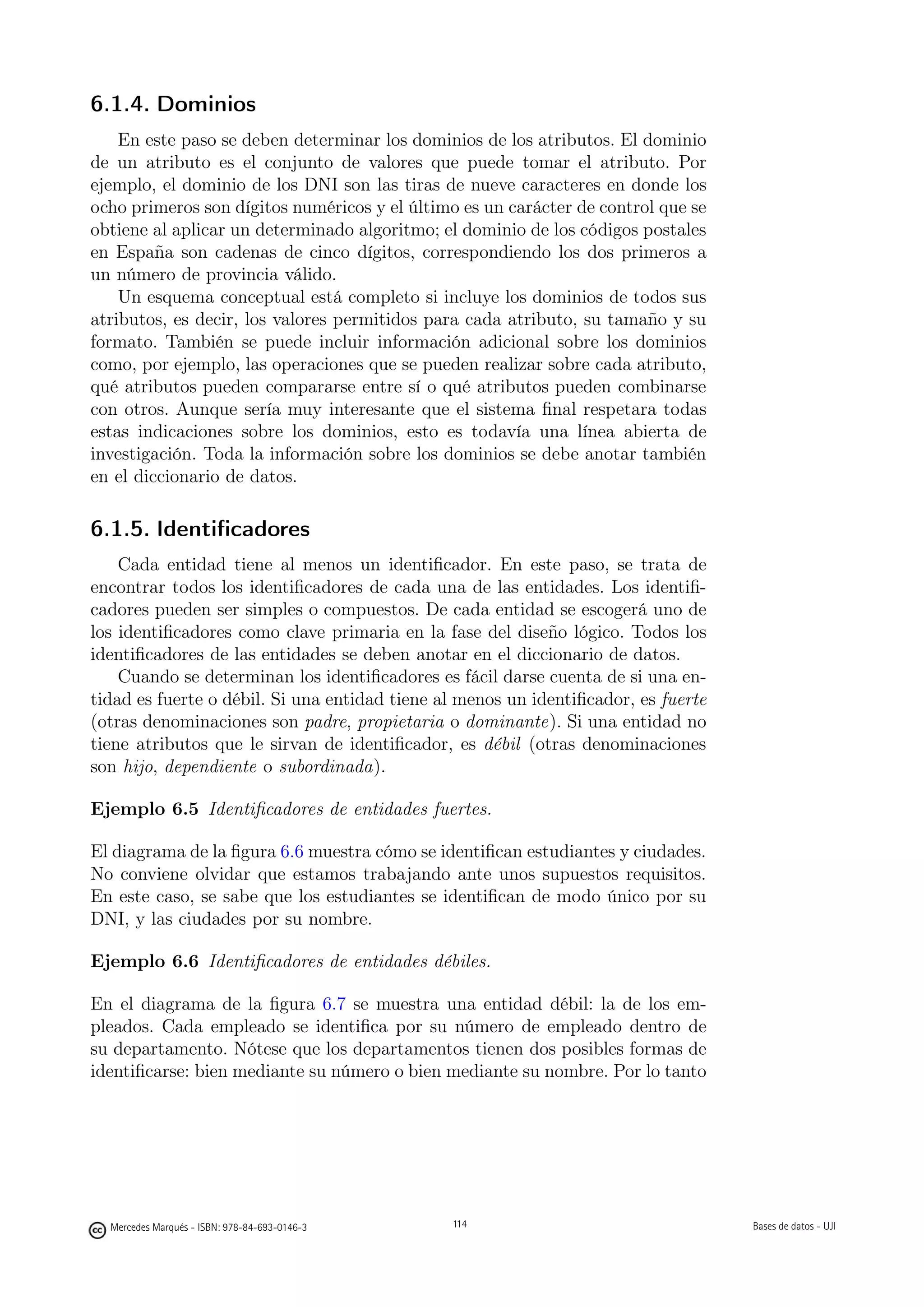 6.1.4. Dominios
    En este paso se deben determinar los dominios de los atributos. El dominio
de un atributo es el conjunto de valores que puede tomar el atributo. Por
ejemplo, el dominio de los DNI son las tiras de nueve caracteres en donde los
ocho primeros son dígitos numéricos y el último es un carácter de control que se
obtiene al aplicar un determinado algoritmo; el dominio de los códigos postales
en España son cadenas de cinco dígitos, correspondiendo los dos primeros a
un número de provincia válido.
    Un esquema conceptual está completo si incluye los dominios de todos sus
atributos, es decir, los valores permitidos para cada atributo, su tamaño y su
formato. También se puede incluir información adicional sobre los dominios
como, por ejemplo, las operaciones que se pueden realizar sobre cada atributo,
qué atributos pueden compararse entre sí o qué atributos pueden combinarse
con otros. Aunque sería muy interesante que el sistema ﬁnal respetara todas
estas indicaciones sobre los dominios, esto es todavía una línea abierta de
investigación. Toda la información sobre los dominios se debe anotar también
en el diccionario de datos.

6.1.5. Identiﬁcadores
    Cada entidad tiene al menos un identiﬁcador. En este paso, se trata de
encontrar todos los identiﬁcadores de cada una de las entidades. Los identiﬁ-
cadores pueden ser simples o compuestos. De cada entidad se escogerá uno de
los identiﬁcadores como clave primaria en la fase del diseño lógico. Todos los
identiﬁcadores de las entidades se deben anotar en el diccionario de datos.
    Cuando se determinan los identiﬁcadores es fácil darse cuenta de si una en-
tidad es fuerte o débil. Si una entidad tiene al menos un identiﬁcador, es fuerte
(otras denominaciones son padre, propietaria o dominante). Si una entidad no
tiene atributos que le sirvan de identiﬁcador, es débil (otras denominaciones
son hijo, dependiente o subordinada).

Ejemplo 6.5 Identiﬁcadores de entidades fuertes.

El diagrama de la ﬁgura 6.6 muestra cómo se identiﬁcan estudiantes y ciudades.
No conviene olvidar que estamos trabajando ante unos supuestos requisitos.
En este caso, se sabe que los estudiantes se identiﬁcan de modo único por su
DNI, y las ciudades por su nombre.

Ejemplo 6.6 Identiﬁcadores de entidades débiles.

En el diagrama de la ﬁgura 6.7 se muestra una entidad débil: la de los em-
pleados. Cada empleado se identiﬁca por su número de empleado dentro de
su departamento. Nótese que los departamentos tienen dos posibles formas de
identiﬁcarse: bien mediante su número o bien mediante su nombre. Por lo tanto

                                               114




  Mercedes Marqués - ISBN: 978-84-693-0146-3         114                            Bases de datos - UJI
 