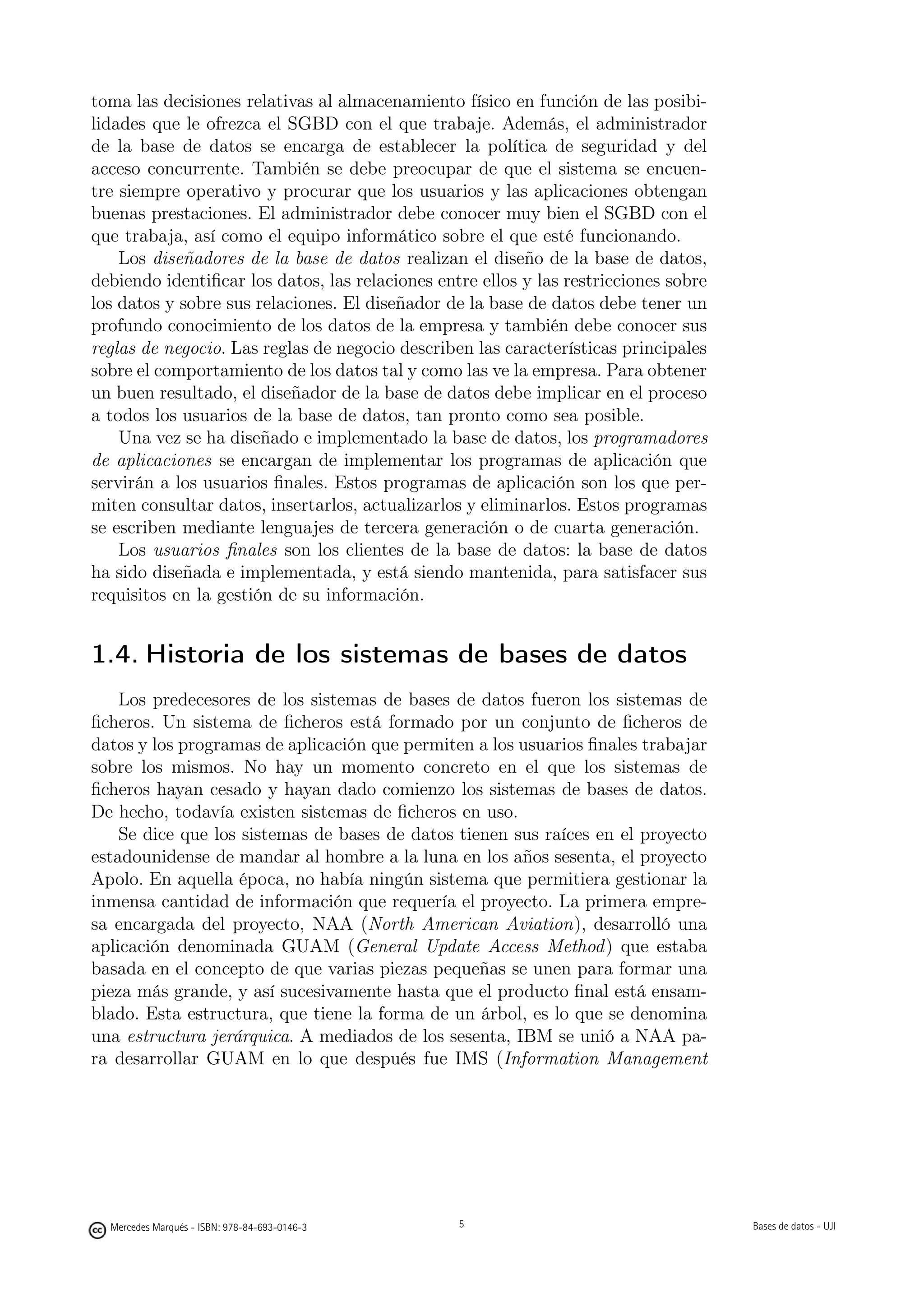 toma las decisiones relativas al almacenamiento físico en función de las posibi-
lidades que le ofrezca el SGBD con el que trabaje. Además, el administrador
de la base de datos se encarga de establecer la política de seguridad y del
acceso concurrente. También se debe preocupar de que el sistema se encuen-
tre siempre operativo y procurar que los usuarios y las aplicaciones obtengan
buenas prestaciones. El administrador debe conocer muy bien el SGBD con el
que trabaja, así como el equipo informático sobre el que esté funcionando.
    Los diseñadores de la base de datos realizan el diseño de la base de datos,
debiendo identiﬁcar los datos, las relaciones entre ellos y las restricciones sobre
los datos y sobre sus relaciones. El diseñador de la base de datos debe tener un
profundo conocimiento de los datos de la empresa y también debe conocer sus
reglas de negocio. Las reglas de negocio describen las características principales
sobre el comportamiento de los datos tal y como las ve la empresa. Para obtener
un buen resultado, el diseñador de la base de datos debe implicar en el proceso
a todos los usuarios de la base de datos, tan pronto como sea posible.
    Una vez se ha diseñado e implementado la base de datos, los programadores
de aplicaciones se encargan de implementar los programas de aplicación que
servirán a los usuarios ﬁnales. Estos programas de aplicación son los que per-
miten consultar datos, insertarlos, actualizarlos y eliminarlos. Estos programas
se escriben mediante lenguajes de tercera generación o de cuarta generación.
    Los usuarios ﬁnales son los clientes de la base de datos: la base de datos
ha sido diseñada e implementada, y está siendo mantenida, para satisfacer sus
requisitos en la gestión de su información.


1.4. Historia de los sistemas de bases de datos
    Los predecesores de los sistemas de bases de datos fueron los sistemas de
ﬁcheros. Un sistema de ﬁcheros está formado por un conjunto de ﬁcheros de
datos y los programas de aplicación que permiten a los usuarios ﬁnales trabajar
sobre los mismos. No hay un momento concreto en el que los sistemas de
ﬁcheros hayan cesado y hayan dado comienzo los sistemas de bases de datos.
De hecho, todavía existen sistemas de ﬁcheros en uso.
    Se dice que los sistemas de bases de datos tienen sus raíces en el proyecto
estadounidense de mandar al hombre a la luna en los años sesenta, el proyecto
Apolo. En aquella época, no había ningún sistema que permitiera gestionar la
inmensa cantidad de información que requería el proyecto. La primera empre-
sa encargada del proyecto, NAA (North American Aviation), desarrolló una
aplicación denominada GUAM (General Update Access Method) que estaba
basada en el concepto de que varias piezas pequeñas se unen para formar una
pieza más grande, y así sucesivamente hasta que el producto ﬁnal está ensam-
blado. Esta estructura, que tiene la forma de un árbol, es lo que se denomina
una estructura jerárquica. A mediados de los sesenta, IBM se unió a NAA pa-
ra desarrollar GUAM en lo que después fue IMS (Information Management


                                               5




  Mercedes Marqués - ISBN: 978-84-693-0146-3                                         Bases de datos - UJI
 
