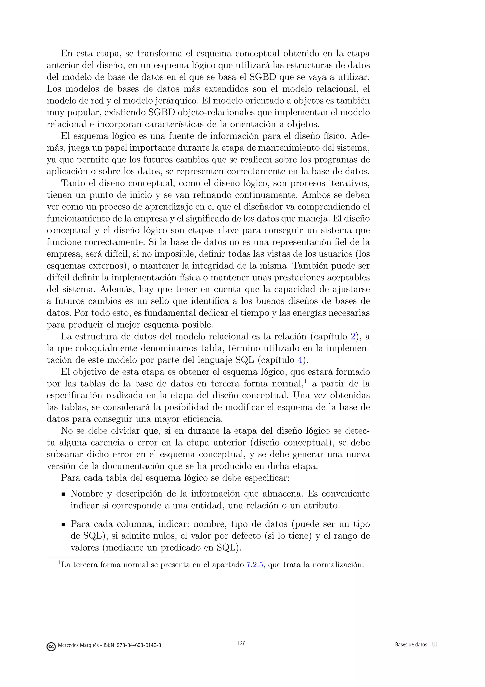 En esta etapa, se transforma el esquema conceptual obtenido en la etapa
anterior del diseño, en un esquema lógico que utilizará las estructuras de datos
del modelo de base de datos en el que se basa el SGBD que se vaya a utilizar.
Los modelos de bases de datos más extendidos son el modelo relacional, el
modelo de red y el modelo jerárquico. El modelo orientado a objetos es también
muy popular, existiendo SGBD objeto-relacionales que implementan el modelo
relacional e incorporan características de la orientación a objetos.
    El esquema lógico es una fuente de información para el diseño físico. Ade-
más, juega un papel importante durante la etapa de mantenimiento del sistema,
ya que permite que los futuros cambios que se realicen sobre los programas de
aplicación o sobre los datos, se representen correctamente en la base de datos.
    Tanto el diseño conceptual, como el diseño lógico, son procesos iterativos,
tienen un punto de inicio y se van reﬁnando continuamente. Ambos se deben
ver como un proceso de aprendizaje en el que el diseñador va comprendiendo el
funcionamiento de la empresa y el signiﬁcado de los datos que maneja. El diseño
conceptual y el diseño lógico son etapas clave para conseguir un sistema que
funcione correctamente. Si la base de datos no es una representación ﬁel de la
empresa, será difícil, si no imposible, deﬁnir todas las vistas de los usuarios (los
esquemas externos), o mantener la integridad de la misma. También puede ser
difícil deﬁnir la implementación física o mantener unas prestaciones aceptables
del sistema. Además, hay que tener en cuenta que la capacidad de ajustarse
a futuros cambios es un sello que identiﬁca a los buenos diseños de bases de
datos. Por todo esto, es fundamental dedicar el tiempo y las energías necesarias
para producir el mejor esquema posible.
    La estructura de datos del modelo relacional es la relación (capítulo 2), a
la que coloquialmente denominamos tabla, término utilizado en la implemen-
tación de este modelo por parte del lenguaje SQL (capítulo 4).
    El objetivo de esta etapa es obtener el esquema lógico, que estará formado
por las tablas de la base de datos en tercera forma normal,1 a partir de la
especiﬁcación realizada en la etapa del diseño conceptual. Una vez obtenidas
las tablas, se considerará la posibilidad de modiﬁcar el esquema de la base de
datos para conseguir una mayor eﬁciencia.
    No se debe olvidar que, si en durante la etapa del diseño lógico se detec-
ta alguna carencia o error en la etapa anterior (diseño conceptual), se debe
subsanar dicho error en el esquema conceptual, y se debe generar una nueva
versión de la documentación que se ha producido en dicha etapa.
    Para cada tabla del esquema lógico se debe especiﬁcar:
        Nombre y descripción de la información que almacena. Es conveniente
        indicar si corresponde a una entidad, una relación o un atributo.
        Para cada columna, indicar: nombre, tipo de datos (puede ser un tipo
        de SQL), si admite nulos, el valor por defecto (si lo tiene) y el rango de
        valores (mediante un predicado en SQL).
  1
      La tercera forma normal se presenta en el apartado 7.2.5, que trata la normalización.

                                               126




  Mercedes Marqués - ISBN: 978-84-693-0146-3           126                                    Bases de datos - UJI
 