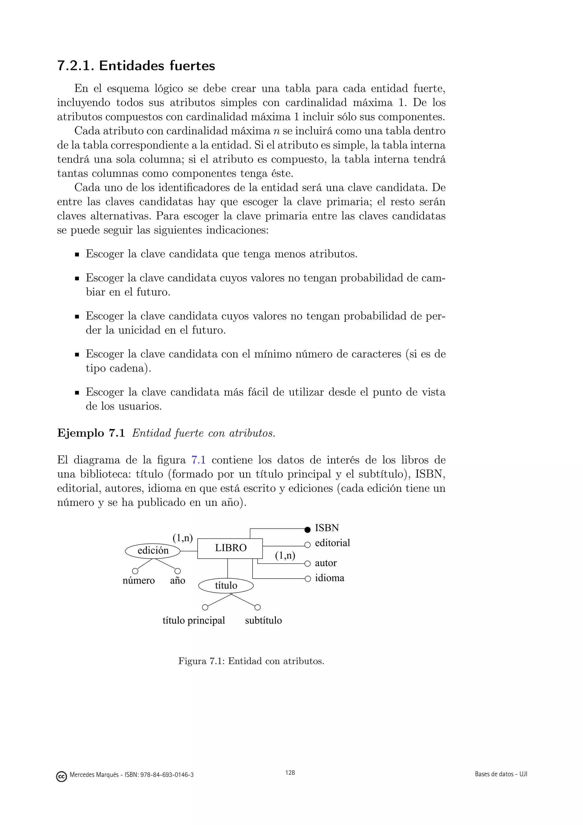 7.2.1. Entidades fuertes
    En el esquema lógico se debe crear una tabla para cada entidad fuerte,
incluyendo todos sus atributos simples con cardinalidad máxima 1. De los
atributos compuestos con cardinalidad máxima 1 incluir sólo sus componentes.
    Cada atributo con cardinalidad máxima n se incluirá como una tabla dentro
de la tabla correspondiente a la entidad. Si el atributo es simple, la tabla interna
tendrá una sola columna; si el atributo es compuesto, la tabla interna tendrá
tantas columnas como componentes tenga éste.
    Cada uno de los identiﬁcadores de la entidad será una clave candidata. De
entre las claves candidatas hay que escoger la clave primaria; el resto serán
claves alternativas. Para escoger la clave primaria entre las claves candidatas
se puede seguir las siguientes indicaciones:

       Escoger la clave candidata que tenga menos atributos.

       Escoger la clave candidata cuyos valores no tengan probabilidad de cam-
       biar en el futuro.

       Escoger la clave candidata cuyos valores no tengan probabilidad de per-
       der la unicidad en el futuro.

       Escoger la clave candidata con el mínimo número de caracteres (si es de
       tipo cadena).

       Escoger la clave candidata más fácil de utilizar desde el punto de vista
       de los usuarios.

Ejemplo 7.1 Entidad fuerte con atributos.

El diagrama de la ﬁgura 7.1 contiene los datos de interés de los libros de
una biblioteca: título (formado por un título principal y el subtítulo), ISBN,
editorial, autores, idioma en que está escrito y ediciones (cada edición tiene un
número y se ha publicado en un año).

                                                                          ISBN
                                    (1,n)                                 editorial
                        edición                LIBRO
                                                               (1,n)
                                                                          autor
                   número          año                                    idioma
                                               título


                                 título principal       subtítulo


                                      Figura 7.1: Entidad con atributos.



                                                        128




  Mercedes Marqués - ISBN: 978-84-693-0146-3                        128                Bases de datos - UJI
 