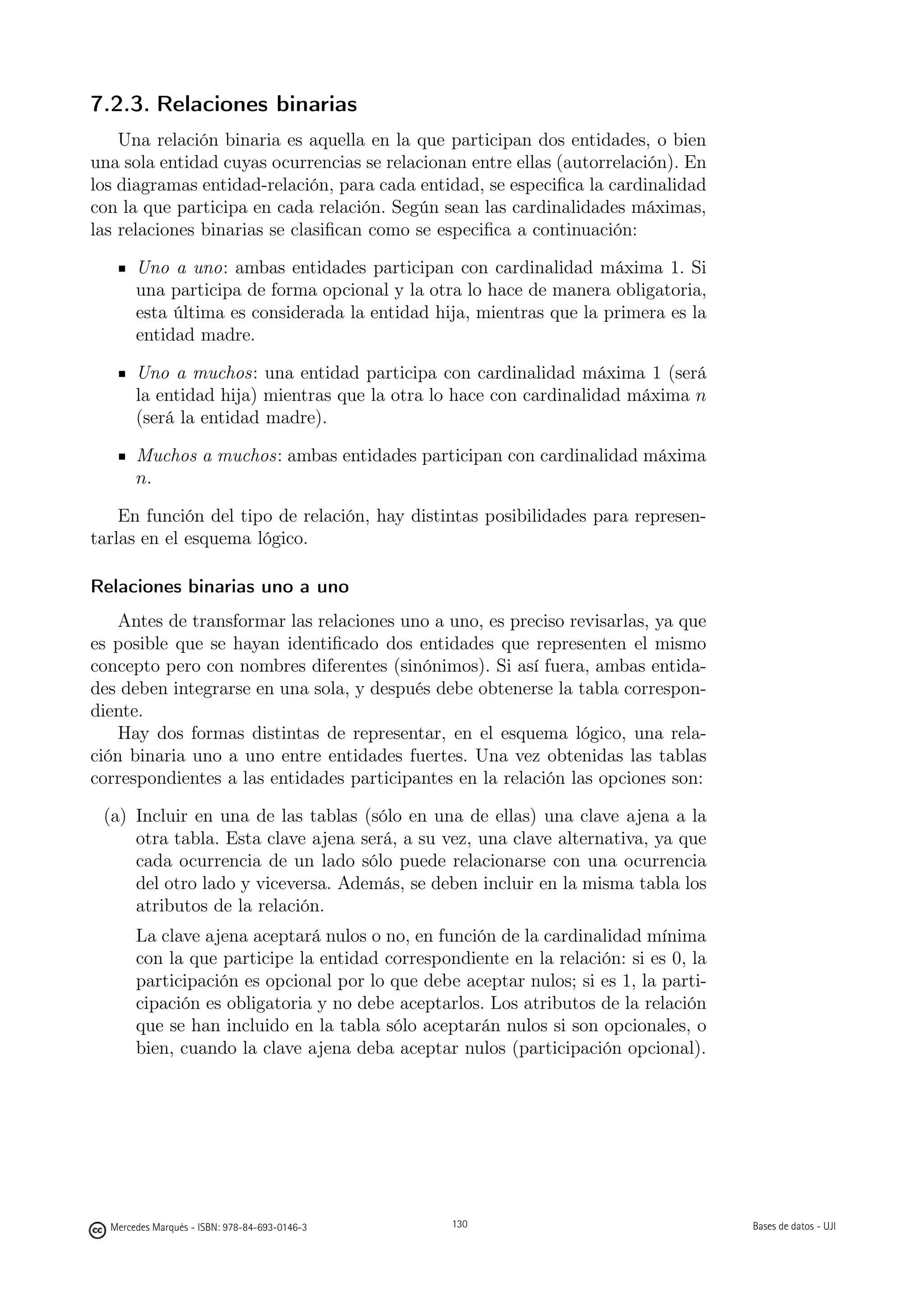 7.2.3. Relaciones binarias
    Una relación binaria es aquella en la que participan dos entidades, o bien
una sola entidad cuyas ocurrencias se relacionan entre ellas (autorrelación). En
los diagramas entidad-relación, para cada entidad, se especiﬁca la cardinalidad
con la que participa en cada relación. Según sean las cardinalidades máximas,
las relaciones binarias se clasiﬁcan como se especiﬁca a continuación:

       Uno a uno: ambas entidades participan con cardinalidad máxima 1. Si
       una participa de forma opcional y la otra lo hace de manera obligatoria,
       esta última es considerada la entidad hija, mientras que la primera es la
       entidad madre.

       Uno a muchos: una entidad participa con cardinalidad máxima 1 (será
       la entidad hija) mientras que la otra lo hace con cardinalidad máxima n
       (será la entidad madre).

       Muchos a muchos: ambas entidades participan con cardinalidad máxima
       n.

    En función del tipo de relación, hay distintas posibilidades para represen-
tarlas en el esquema lógico.

Relaciones binarias uno a uno
    Antes de transformar las relaciones uno a uno, es preciso revisarlas, ya que
es posible que se hayan identiﬁcado dos entidades que representen el mismo
concepto pero con nombres diferentes (sinónimos). Si así fuera, ambas entida-
des deben integrarse en una sola, y después debe obtenerse la tabla correspon-
diente.
    Hay dos formas distintas de representar, en el esquema lógico, una rela-
ción binaria uno a uno entre entidades fuertes. Una vez obtenidas las tablas
correspondientes a las entidades participantes en la relación las opciones son:

 (a) Incluir en una de las tablas (sólo en una de ellas) una clave ajena a la
     otra tabla. Esta clave ajena será, a su vez, una clave alternativa, ya que
     cada ocurrencia de un lado sólo puede relacionarse con una ocurrencia
     del otro lado y viceversa. Además, se deben incluir en la misma tabla los
     atributos de la relación.
       La clave ajena aceptará nulos o no, en función de la cardinalidad mínima
       con la que participe la entidad correspondiente en la relación: si es 0, la
       participación es opcional por lo que debe aceptar nulos; si es 1, la parti-
       cipación es obligatoria y no debe aceptarlos. Los atributos de la relación
       que se han incluido en la tabla sólo aceptarán nulos si son opcionales, o
       bien, cuando la clave ajena deba aceptar nulos (participación opcional).



                                               130




  Mercedes Marqués - ISBN: 978-84-693-0146-3         130                             Bases de datos - UJI
 