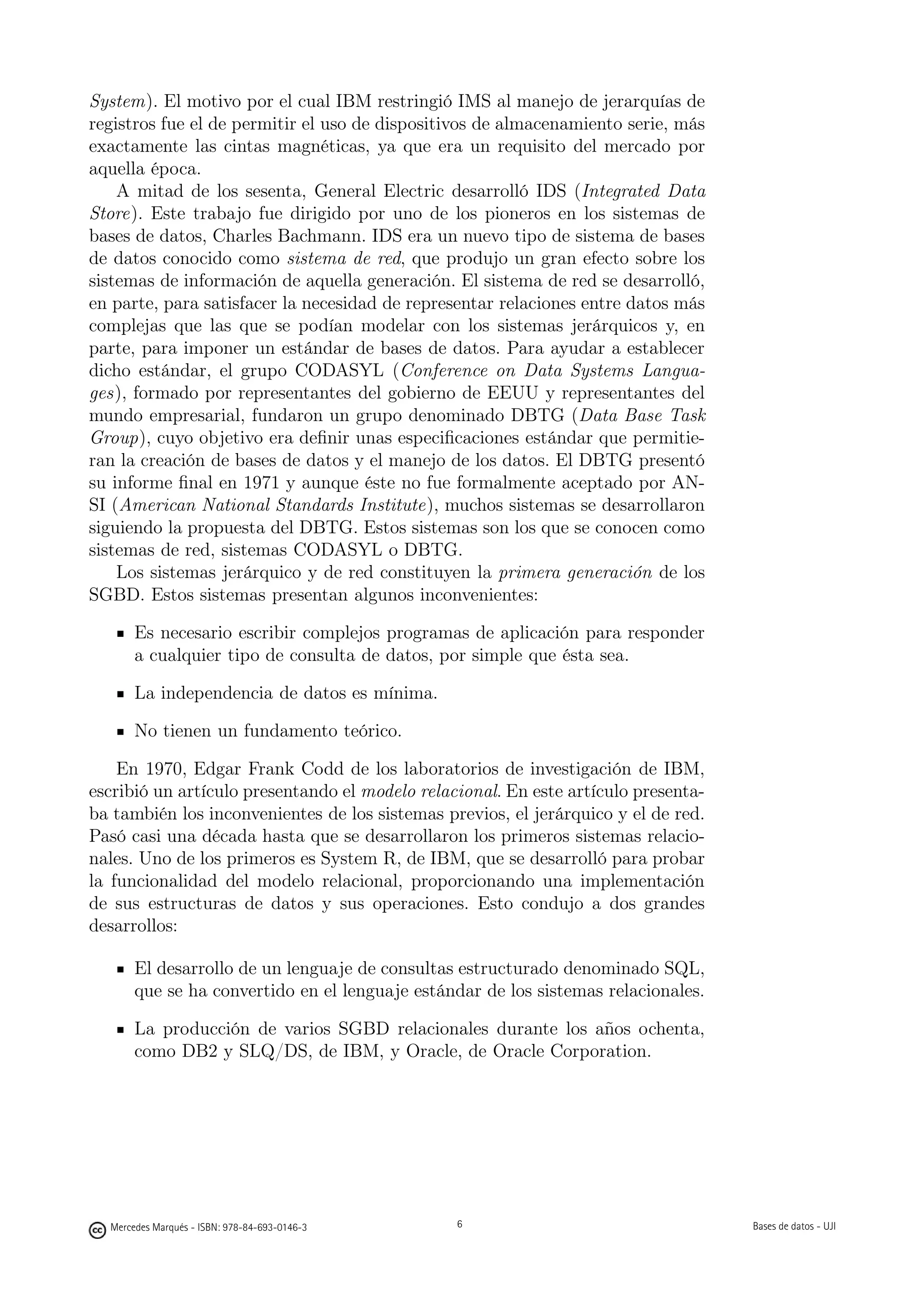 System). El motivo por el cual IBM restringió IMS al manejo de jerarquías de
registros fue el de permitir el uso de dispositivos de almacenamiento serie, más
exactamente las cintas magnéticas, ya que era un requisito del mercado por
aquella época.
    A mitad de los sesenta, General Electric desarrolló IDS (Integrated Data
Store). Este trabajo fue dirigido por uno de los pioneros en los sistemas de
bases de datos, Charles Bachmann. IDS era un nuevo tipo de sistema de bases
de datos conocido como sistema de red, que produjo un gran efecto sobre los
sistemas de información de aquella generación. El sistema de red se desarrolló,
en parte, para satisfacer la necesidad de representar relaciones entre datos más
complejas que las que se podían modelar con los sistemas jerárquicos y, en
parte, para imponer un estándar de bases de datos. Para ayudar a establecer
dicho estándar, el grupo CODASYL (Conference on Data Systems Langua-
ges), formado por representantes del gobierno de EEUU y representantes del
mundo empresarial, fundaron un grupo denominado DBTG (Data Base Task
Group), cuyo objetivo era deﬁnir unas especiﬁcaciones estándar que permitie-
ran la creación de bases de datos y el manejo de los datos. El DBTG presentó
su informe ﬁnal en 1971 y aunque éste no fue formalmente aceptado por AN-
SI (American National Standards Institute), muchos sistemas se desarrollaron
siguiendo la propuesta del DBTG. Estos sistemas son los que se conocen como
sistemas de red, sistemas CODASYL o DBTG.
    Los sistemas jerárquico y de red constituyen la primera generación de los
SGBD. Estos sistemas presentan algunos inconvenientes:

       Es necesario escribir complejos programas de aplicación para responder
       a cualquier tipo de consulta de datos, por simple que ésta sea.

       La independencia de datos es mínima.

       No tienen un fundamento teórico.

    En 1970, Edgar Frank Codd de los laboratorios de investigación de IBM,
escribió un artículo presentando el modelo relacional. En este artículo presenta-
ba también los inconvenientes de los sistemas previos, el jerárquico y el de red.
Pasó casi una década hasta que se desarrollaron los primeros sistemas relacio-
nales. Uno de los primeros es System R, de IBM, que se desarrolló para probar
la funcionalidad del modelo relacional, proporcionando una implementación
de sus estructuras de datos y sus operaciones. Esto condujo a dos grandes
desarrollos:

       El desarrollo de un lenguaje de consultas estructurado denominado SQL,
       que se ha convertido en el lenguaje estándar de los sistemas relacionales.

       La producción de varios SGBD relacionales durante los años ochenta,
       como DB2 y SLQ/DS, de IBM, y Oracle, de Oracle Corporation.


                                               6




  Mercedes Marqués - ISBN: 978-84-693-0146-3                                       Bases de datos - UJI
 