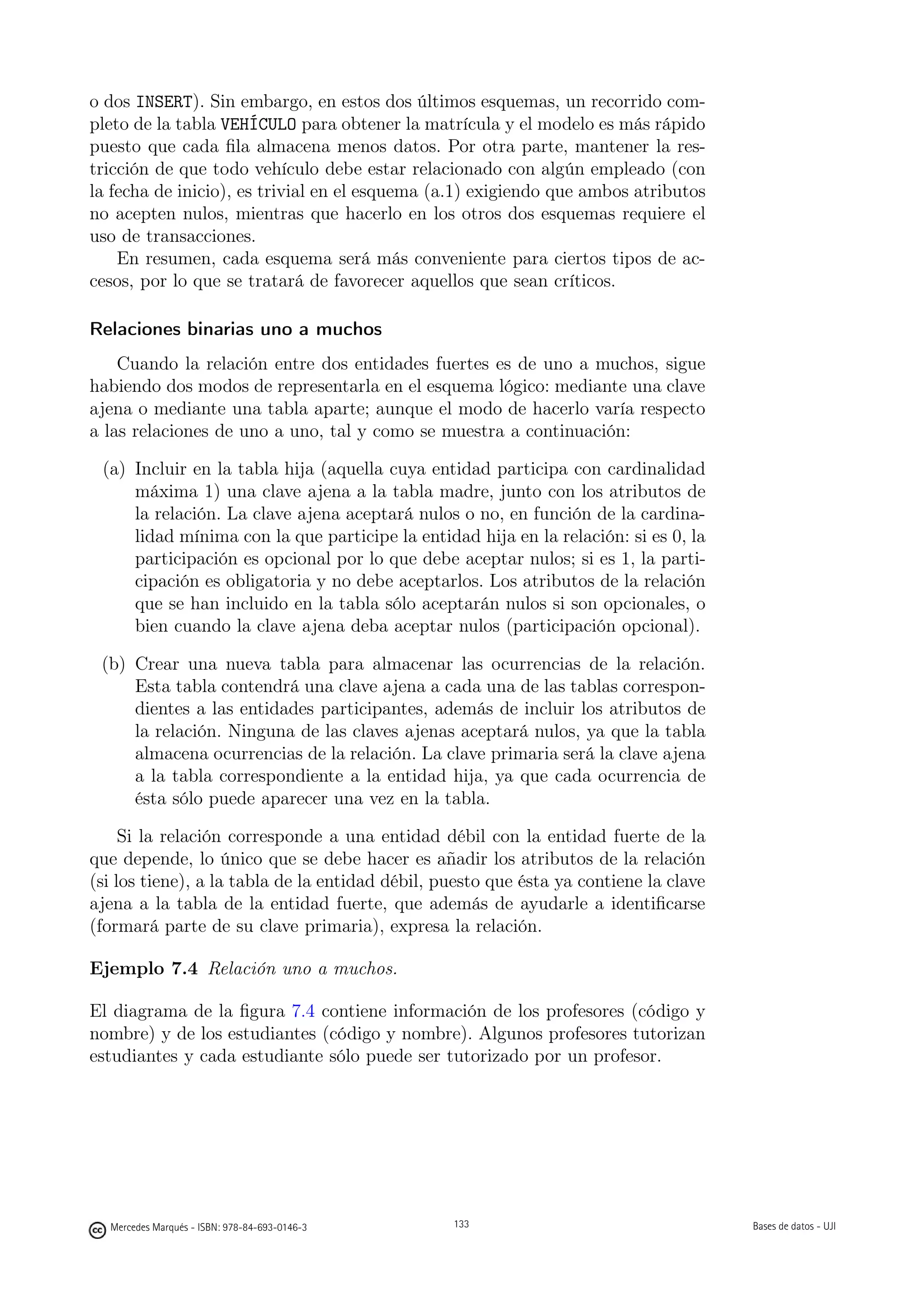 o dos INSERT). Sin embargo, en estos dos últimos esquemas, un recorrido com-
pleto de la tabla VEHÍCULO para obtener la matrícula y el modelo es más rápido
puesto que cada ﬁla almacena menos datos. Por otra parte, mantener la res-
tricción de que todo vehículo debe estar relacionado con algún empleado (con
la fecha de inicio), es trivial en el esquema (a.1) exigiendo que ambos atributos
no acepten nulos, mientras que hacerlo en los otros dos esquemas requiere el
uso de transacciones.
    En resumen, cada esquema será más conveniente para ciertos tipos de ac-
cesos, por lo que se tratará de favorecer aquellos que sean críticos.

Relaciones binarias uno a muchos
    Cuando la relación entre dos entidades fuertes es de uno a muchos, sigue
habiendo dos modos de representarla en el esquema lógico: mediante una clave
ajena o mediante una tabla aparte; aunque el modo de hacerlo varía respecto
a las relaciones de uno a uno, tal y como se muestra a continuación:

 (a) Incluir en la tabla hija (aquella cuya entidad participa con cardinalidad
     máxima 1) una clave ajena a la tabla madre, junto con los atributos de
     la relación. La clave ajena aceptará nulos o no, en función de la cardina-
     lidad mínima con la que participe la entidad hija en la relación: si es 0, la
     participación es opcional por lo que debe aceptar nulos; si es 1, la parti-
     cipación es obligatoria y no debe aceptarlos. Los atributos de la relación
     que se han incluido en la tabla sólo aceptarán nulos si son opcionales, o
     bien cuando la clave ajena deba aceptar nulos (participación opcional).

 (b) Crear una nueva tabla para almacenar las ocurrencias de la relación.
     Esta tabla contendrá una clave ajena a cada una de las tablas correspon-
     dientes a las entidades participantes, además de incluir los atributos de
     la relación. Ninguna de las claves ajenas aceptará nulos, ya que la tabla
     almacena ocurrencias de la relación. La clave primaria será la clave ajena
     a la tabla correspondiente a la entidad hija, ya que cada ocurrencia de
     ésta sólo puede aparecer una vez en la tabla.

     Si la relación corresponde a una entidad débil con la entidad fuerte de la
que depende, lo único que se debe hacer es añadir los atributos de la relación
(si los tiene), a la tabla de la entidad débil, puesto que ésta ya contiene la clave
ajena a la tabla de la entidad fuerte, que además de ayudarle a identiﬁcarse
(formará parte de su clave primaria), expresa la relación.

Ejemplo 7.4 Relación uno a muchos.

El diagrama de la ﬁgura 7.4 contiene información de los profesores (código y
nombre) y de los estudiantes (código y nombre). Algunos profesores tutorizan
estudiantes y cada estudiante sólo puede ser tutorizado por un profesor.


                                               133




  Mercedes Marqués - ISBN: 978-84-693-0146-3         133                               Bases de datos - UJI
 
