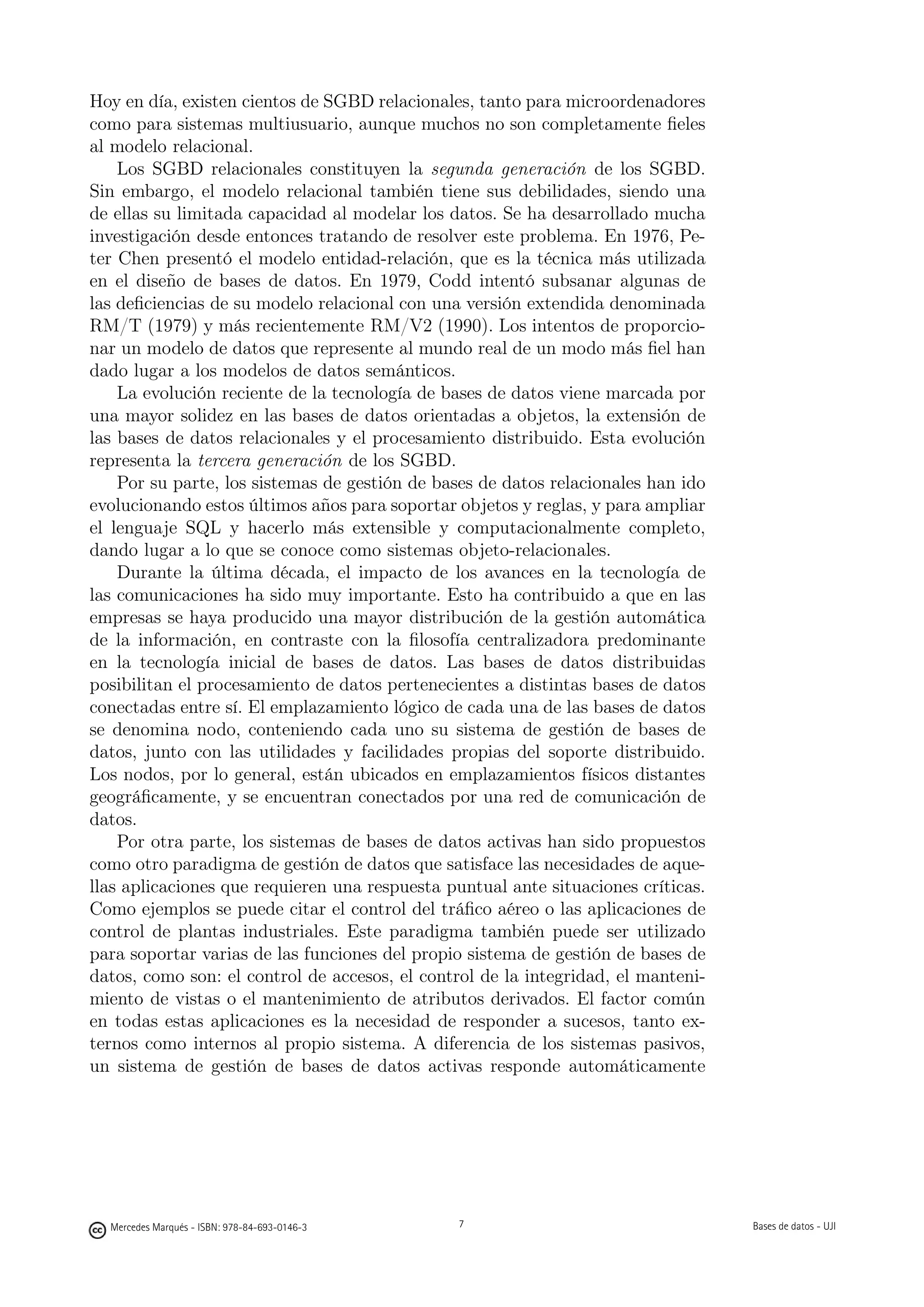 Hoy en día, existen cientos de SGBD relacionales, tanto para microordenadores
como para sistemas multiusuario, aunque muchos no son completamente ﬁeles
al modelo relacional.
    Los SGBD relacionales constituyen la segunda generación de los SGBD.
Sin embargo, el modelo relacional también tiene sus debilidades, siendo una
de ellas su limitada capacidad al modelar los datos. Se ha desarrollado mucha
investigación desde entonces tratando de resolver este problema. En 1976, Pe-
ter Chen presentó el modelo entidad-relación, que es la técnica más utilizada
en el diseño de bases de datos. En 1979, Codd intentó subsanar algunas de
las deﬁciencias de su modelo relacional con una versión extendida denominada
RM/T (1979) y más recientemente RM/V2 (1990). Los intentos de proporcio-
nar un modelo de datos que represente al mundo real de un modo más ﬁel han
dado lugar a los modelos de datos semánticos.
    La evolución reciente de la tecnología de bases de datos viene marcada por
una mayor solidez en las bases de datos orientadas a objetos, la extensión de
las bases de datos relacionales y el procesamiento distribuido. Esta evolución
representa la tercera generación de los SGBD.
    Por su parte, los sistemas de gestión de bases de datos relacionales han ido
evolucionando estos últimos años para soportar objetos y reglas, y para ampliar
el lenguaje SQL y hacerlo más extensible y computacionalmente completo,
dando lugar a lo que se conoce como sistemas objeto-relacionales.
    Durante la última década, el impacto de los avances en la tecnología de
las comunicaciones ha sido muy importante. Esto ha contribuido a que en las
empresas se haya producido una mayor distribución de la gestión automática
de la información, en contraste con la ﬁlosofía centralizadora predominante
en la tecnología inicial de bases de datos. Las bases de datos distribuidas
posibilitan el procesamiento de datos pertenecientes a distintas bases de datos
conectadas entre sí. El emplazamiento lógico de cada una de las bases de datos
se denomina nodo, conteniendo cada uno su sistema de gestión de bases de
datos, junto con las utilidades y facilidades propias del soporte distribuido.
Los nodos, por lo general, están ubicados en emplazamientos físicos distantes
geográﬁcamente, y se encuentran conectados por una red de comunicación de
datos.
    Por otra parte, los sistemas de bases de datos activas han sido propuestos
como otro paradigma de gestión de datos que satisface las necesidades de aque-
llas aplicaciones que requieren una respuesta puntual ante situaciones críticas.
Como ejemplos se puede citar el control del tráﬁco aéreo o las aplicaciones de
control de plantas industriales. Este paradigma también puede ser utilizado
para soportar varias de las funciones del propio sistema de gestión de bases de
datos, como son: el control de accesos, el control de la integridad, el manteni-
miento de vistas o el mantenimiento de atributos derivados. El factor común
en todas estas aplicaciones es la necesidad de responder a sucesos, tanto ex-
ternos como internos al propio sistema. A diferencia de los sistemas pasivos,
un sistema de gestión de bases de datos activas responde automáticamente

                                               7




  Mercedes Marqués - ISBN: 978-84-693-0146-3                                      Bases de datos - UJI
 
