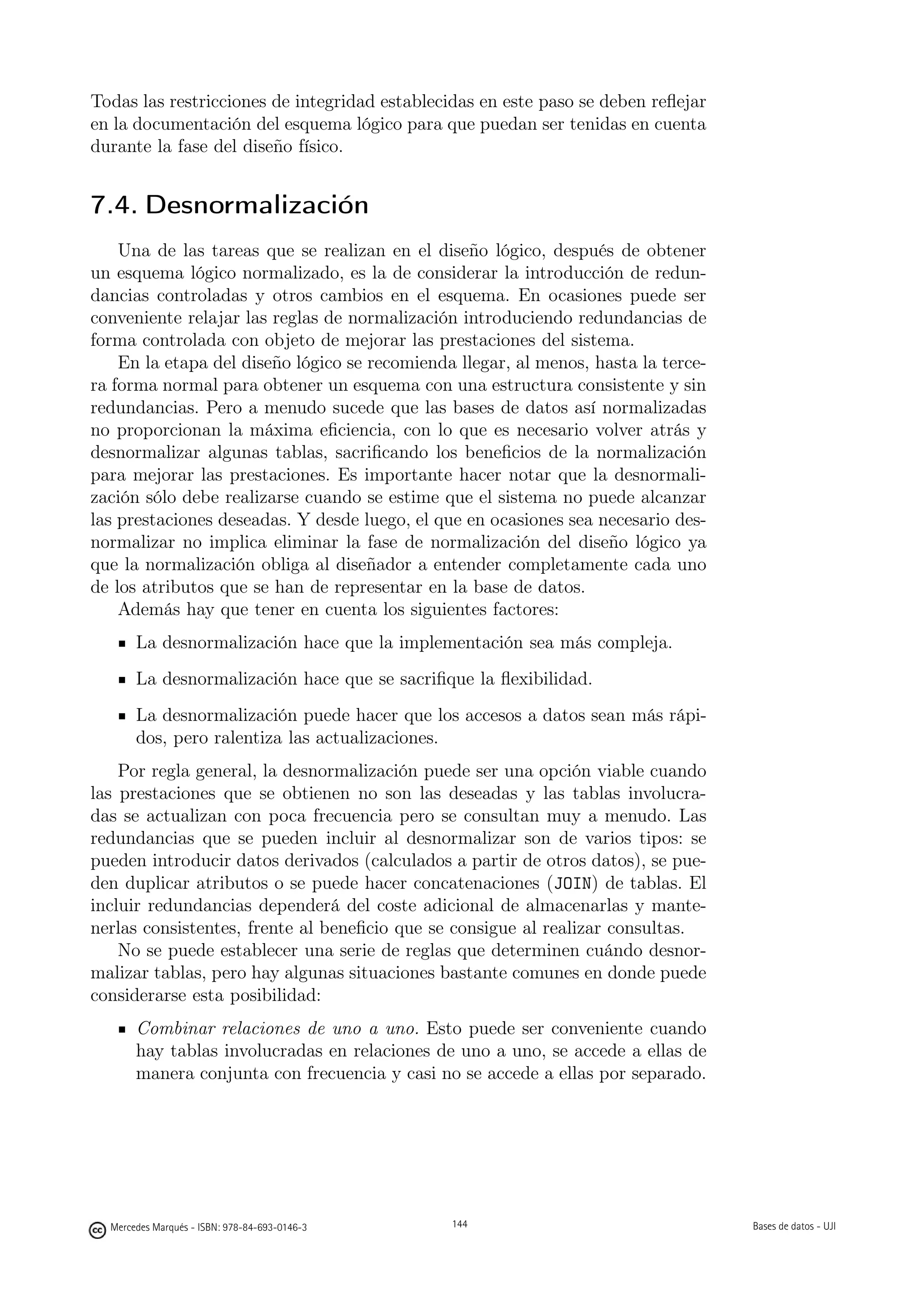 Todas las restricciones de integridad establecidas en este paso se deben reﬂejar
en la documentación del esquema lógico para que puedan ser tenidas en cuenta
durante la fase del diseño físico.


7.4. Desnormalización
    Una de las tareas que se realizan en el diseño lógico, después de obtener
un esquema lógico normalizado, es la de considerar la introducción de redun-
dancias controladas y otros cambios en el esquema. En ocasiones puede ser
conveniente relajar las reglas de normalización introduciendo redundancias de
forma controlada con objeto de mejorar las prestaciones del sistema.
    En la etapa del diseño lógico se recomienda llegar, al menos, hasta la terce-
ra forma normal para obtener un esquema con una estructura consistente y sin
redundancias. Pero a menudo sucede que las bases de datos así normalizadas
no proporcionan la máxima eﬁciencia, con lo que es necesario volver atrás y
desnormalizar algunas tablas, sacriﬁcando los beneﬁcios de la normalización
para mejorar las prestaciones. Es importante hacer notar que la desnormali-
zación sólo debe realizarse cuando se estime que el sistema no puede alcanzar
las prestaciones deseadas. Y desde luego, el que en ocasiones sea necesario des-
normalizar no implica eliminar la fase de normalización del diseño lógico ya
que la normalización obliga al diseñador a entender completamente cada uno
de los atributos que se han de representar en la base de datos.
    Además hay que tener en cuenta los siguientes factores:
       La desnormalización hace que la implementación sea más compleja.
       La desnormalización hace que se sacriﬁque la ﬂexibilidad.
       La desnormalización puede hacer que los accesos a datos sean más rápi-
       dos, pero ralentiza las actualizaciones.
    Por regla general, la desnormalización puede ser una opción viable cuando
las prestaciones que se obtienen no son las deseadas y las tablas involucra-
das se actualizan con poca frecuencia pero se consultan muy a menudo. Las
redundancias que se pueden incluir al desnormalizar son de varios tipos: se
pueden introducir datos derivados (calculados a partir de otros datos), se pue-
den duplicar atributos o se puede hacer concatenaciones (JOIN) de tablas. El
incluir redundancias dependerá del coste adicional de almacenarlas y mante-
nerlas consistentes, frente al beneﬁcio que se consigue al realizar consultas.
    No se puede establecer una serie de reglas que determinen cuándo desnor-
malizar tablas, pero hay algunas situaciones bastante comunes en donde puede
considerarse esta posibilidad:
       Combinar relaciones de uno a uno. Esto puede ser conveniente cuando
       hay tablas involucradas en relaciones de uno a uno, se accede a ellas de
       manera conjunta con frecuencia y casi no se accede a ellas por separado.

                                               144




  Mercedes Marqués - ISBN: 978-84-693-0146-3         144                            Bases de datos - UJI
 