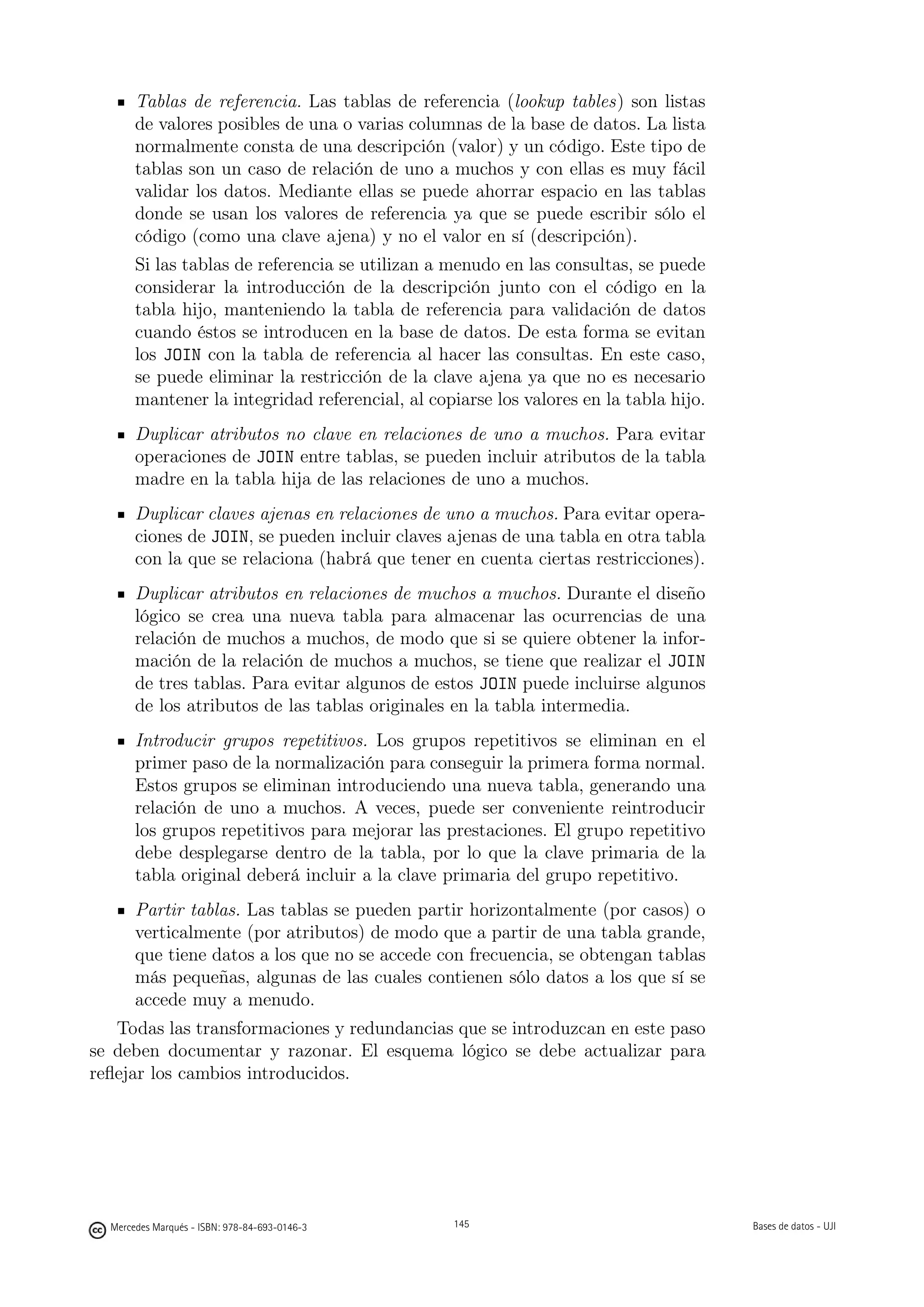 Tablas de referencia. Las tablas de referencia (lookup tables) son listas
       de valores posibles de una o varias columnas de la base de datos. La lista
       normalmente consta de una descripción (valor) y un código. Este tipo de
       tablas son un caso de relación de uno a muchos y con ellas es muy fácil
       validar los datos. Mediante ellas se puede ahorrar espacio en las tablas
       donde se usan los valores de referencia ya que se puede escribir sólo el
       código (como una clave ajena) y no el valor en sí (descripción).
       Si las tablas de referencia se utilizan a menudo en las consultas, se puede
       considerar la introducción de la descripción junto con el código en la
       tabla hijo, manteniendo la tabla de referencia para validación de datos
       cuando éstos se introducen en la base de datos. De esta forma se evitan
       los JOIN con la tabla de referencia al hacer las consultas. En este caso,
       se puede eliminar la restricción de la clave ajena ya que no es necesario
       mantener la integridad referencial, al copiarse los valores en la tabla hijo.
       Duplicar atributos no clave en relaciones de uno a muchos. Para evitar
       operaciones de JOIN entre tablas, se pueden incluir atributos de la tabla
       madre en la tabla hija de las relaciones de uno a muchos.
       Duplicar claves ajenas en relaciones de uno a muchos. Para evitar opera-
       ciones de JOIN, se pueden incluir claves ajenas de una tabla en otra tabla
       con la que se relaciona (habrá que tener en cuenta ciertas restricciones).
       Duplicar atributos en relaciones de muchos a muchos. Durante el diseño
       lógico se crea una nueva tabla para almacenar las ocurrencias de una
       relación de muchos a muchos, de modo que si se quiere obtener la infor-
       mación de la relación de muchos a muchos, se tiene que realizar el JOIN
       de tres tablas. Para evitar algunos de estos JOIN puede incluirse algunos
       de los atributos de las tablas originales en la tabla intermedia.
       Introducir grupos repetitivos. Los grupos repetitivos se eliminan en el
       primer paso de la normalización para conseguir la primera forma normal.
       Estos grupos se eliminan introduciendo una nueva tabla, generando una
       relación de uno a muchos. A veces, puede ser conveniente reintroducir
       los grupos repetitivos para mejorar las prestaciones. El grupo repetitivo
       debe desplegarse dentro de la tabla, por lo que la clave primaria de la
       tabla original deberá incluir a la clave primaria del grupo repetitivo.
       Partir tablas. Las tablas se pueden partir horizontalmente (por casos) o
       verticalmente (por atributos) de modo que a partir de una tabla grande,
       que tiene datos a los que no se accede con frecuencia, se obtengan tablas
       más pequeñas, algunas de las cuales contienen sólo datos a los que sí se
       accede muy a menudo.
   Todas las transformaciones y redundancias que se introduzcan en este paso
se deben documentar y razonar. El esquema lógico se debe actualizar para
reﬂejar los cambios introducidos.

                                               145




  Mercedes Marqués - ISBN: 978-84-693-0146-3         145                               Bases de datos - UJI
 