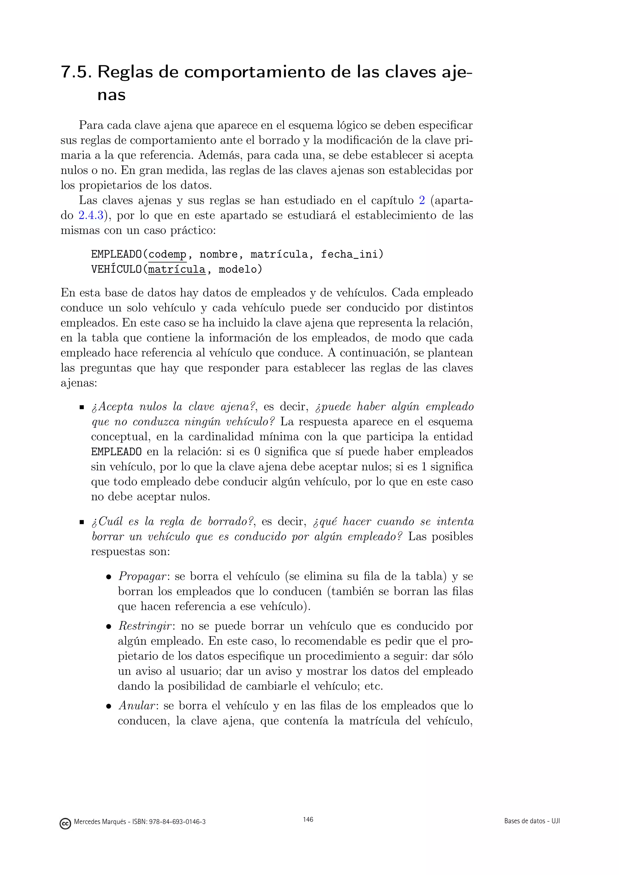 7.5. Reglas de comportamiento de las claves aje-
     nas
    Para cada clave ajena que aparece en el esquema lógico se deben especiﬁcar
sus reglas de comportamiento ante el borrado y la modiﬁcación de la clave pri-
maria a la que referencia. Además, para cada una, se debe establecer si acepta
nulos o no. En gran medida, las reglas de las claves ajenas son establecidas por
los propietarios de los datos.
    Las claves ajenas y sus reglas se han estudiado en el capítulo 2 (aparta-
do 2.4.3), por lo que en este apartado se estudiará el establecimiento de las
mismas con un caso práctico:
       EMPLEADO(codemp, nombre, matrícula, fecha_ini)
       VEHÍCULO(matrícula, modelo)
En esta base de datos hay datos de empleados y de vehículos. Cada empleado
conduce un solo vehículo y cada vehículo puede ser conducido por distintos
empleados. En este caso se ha incluido la clave ajena que representa la relación,
en la tabla que contiene la información de los empleados, de modo que cada
empleado hace referencia al vehículo que conduce. A continuación, se plantean
las preguntas que hay que responder para establecer las reglas de las claves
ajenas:
       ¿Acepta nulos la clave ajena?, es decir, ¿puede haber algún empleado
       que no conduzca ningún vehículo? La respuesta aparece en el esquema
       conceptual, en la cardinalidad mínima con la que participa la entidad
       EMPLEADO en la relación: si es 0 signiﬁca que sí puede haber empleados
       sin vehículo, por lo que la clave ajena debe aceptar nulos; si es 1 signiﬁca
       que todo empleado debe conducir algún vehículo, por lo que en este caso
       no debe aceptar nulos.
       ¿Cuál es la regla de borrado?, es decir, ¿qué hacer cuando se intenta
       borrar un vehículo que es conducido por algún empleado? Las posibles
       respuestas son:
            • Propagar : se borra el vehículo (se elimina su ﬁla de la tabla) y se
              borran los empleados que lo conducen (también se borran las ﬁlas
              que hacen referencia a ese vehículo).
            • Restringir : no se puede borrar un vehículo que es conducido por
              algún empleado. En este caso, lo recomendable es pedir que el pro-
              pietario de los datos especiﬁque un procedimiento a seguir: dar sólo
              un aviso al usuario; dar un aviso y mostrar los datos del empleado
              dando la posibilidad de cambiarle el vehículo; etc.
            • Anular : se borra el vehículo y en las ﬁlas de los empleados que lo
              conducen, la clave ajena, que contenía la matrícula del vehículo,

                                               146




  Mercedes Marqués - ISBN: 978-84-693-0146-3         146                              Bases de datos - UJI
 