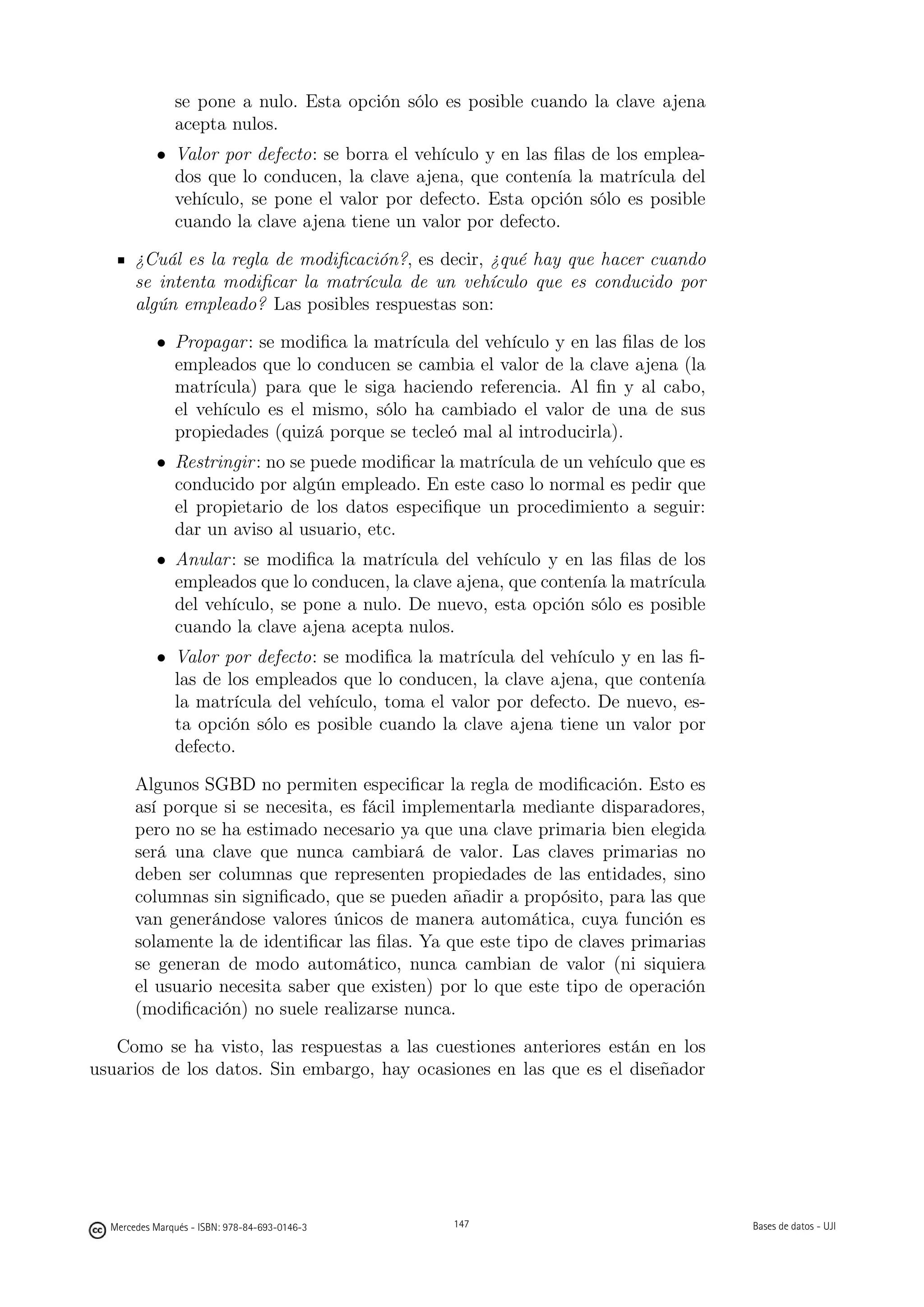 se pone a nulo. Esta opción sólo es posible cuando la clave ajena
               acepta nulos.
           • Valor por defecto: se borra el vehículo y en las ﬁlas de los emplea-
             dos que lo conducen, la clave ajena, que contenía la matrícula del
             vehículo, se pone el valor por defecto. Esta opción sólo es posible
             cuando la clave ajena tiene un valor por defecto.

       ¿Cuál es la regla de modiﬁcación?, es decir, ¿qué hay que hacer cuando
       se intenta modiﬁcar la matrícula de un vehículo que es conducido por
       algún empleado? Las posibles respuestas son:

           • Propagar : se modiﬁca la matrícula del vehículo y en las ﬁlas de los
             empleados que lo conducen se cambia el valor de la clave ajena (la
             matrícula) para que le siga haciendo referencia. Al ﬁn y al cabo,
             el vehículo es el mismo, sólo ha cambiado el valor de una de sus
             propiedades (quizá porque se tecleó mal al introducirla).
           • Restringir : no se puede modiﬁcar la matrícula de un vehículo que es
             conducido por algún empleado. En este caso lo normal es pedir que
             el propietario de los datos especiﬁque un procedimiento a seguir:
             dar un aviso al usuario, etc.
           • Anular : se modiﬁca la matrícula del vehículo y en las ﬁlas de los
             empleados que lo conducen, la clave ajena, que contenía la matrícula
             del vehículo, se pone a nulo. De nuevo, esta opción sólo es posible
             cuando la clave ajena acepta nulos.
           • Valor por defecto: se modiﬁca la matrícula del vehículo y en las ﬁ-
             las de los empleados que lo conducen, la clave ajena, que contenía
             la matrícula del vehículo, toma el valor por defecto. De nuevo, es-
             ta opción sólo es posible cuando la clave ajena tiene un valor por
             defecto.

       Algunos SGBD no permiten especiﬁcar la regla de modiﬁcación. Esto es
       así porque si se necesita, es fácil implementarla mediante disparadores,
       pero no se ha estimado necesario ya que una clave primaria bien elegida
       será una clave que nunca cambiará de valor. Las claves primarias no
       deben ser columnas que representen propiedades de las entidades, sino
       columnas sin signiﬁcado, que se pueden añadir a propósito, para las que
       van generándose valores únicos de manera automática, cuya función es
       solamente la de identiﬁcar las ﬁlas. Ya que este tipo de claves primarias
       se generan de modo automático, nunca cambian de valor (ni siquiera
       el usuario necesita saber que existen) por lo que este tipo de operación
       (modiﬁcación) no suele realizarse nunca.

   Como se ha visto, las respuestas a las cuestiones anteriores están en los
usuarios de los datos. Sin embargo, hay ocasiones en las que es el diseñador

                                               147




  Mercedes Marqués - ISBN: 978-84-693-0146-3         147                            Bases de datos - UJI
 