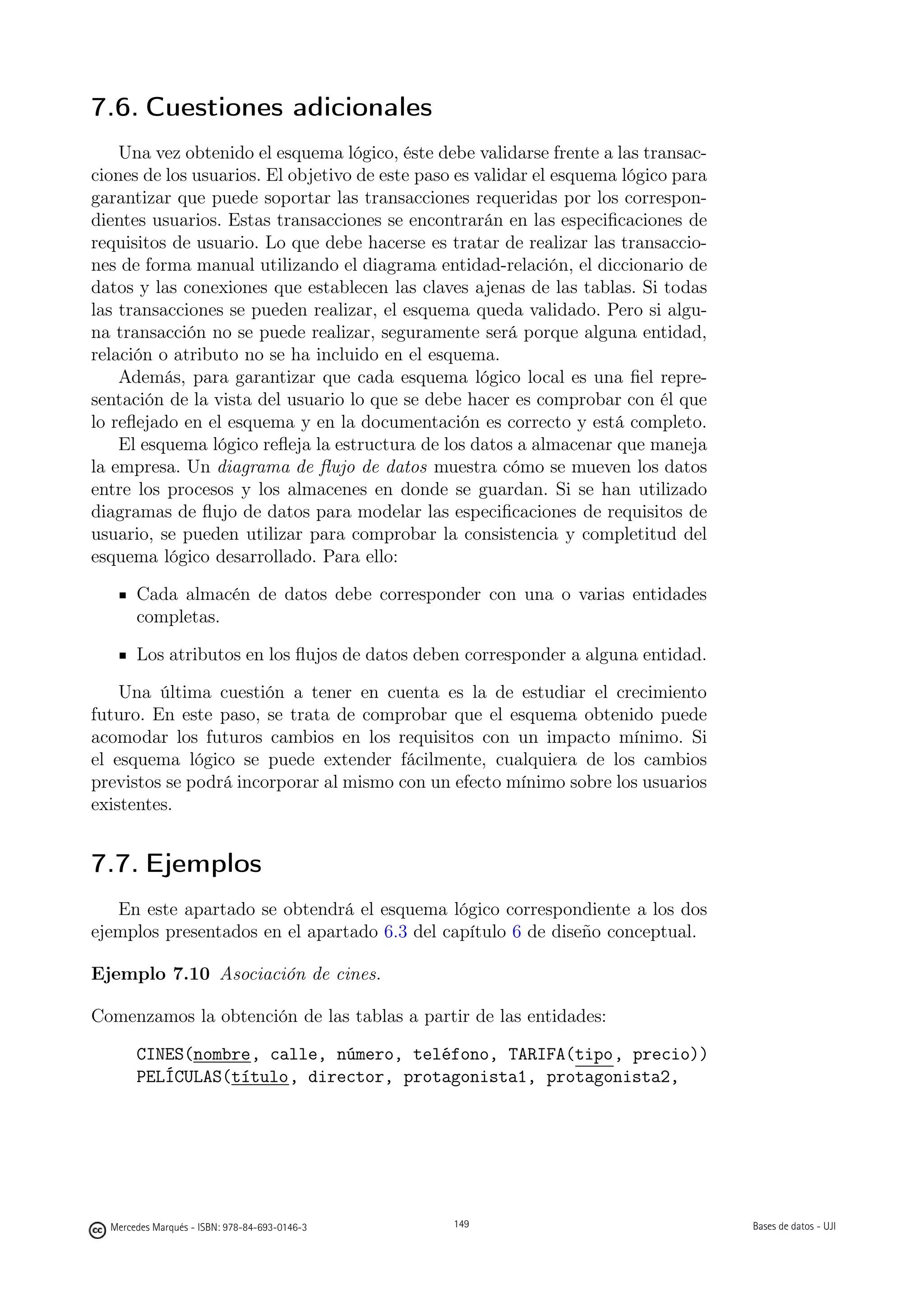 7.6. Cuestiones adicionales
    Una vez obtenido el esquema lógico, éste debe validarse frente a las transac-
ciones de los usuarios. El objetivo de este paso es validar el esquema lógico para
garantizar que puede soportar las transacciones requeridas por los correspon-
dientes usuarios. Estas transacciones se encontrarán en las especiﬁcaciones de
requisitos de usuario. Lo que debe hacerse es tratar de realizar las transaccio-
nes de forma manual utilizando el diagrama entidad-relación, el diccionario de
datos y las conexiones que establecen las claves ajenas de las tablas. Si todas
las transacciones se pueden realizar, el esquema queda validado. Pero si algu-
na transacción no se puede realizar, seguramente será porque alguna entidad,
relación o atributo no se ha incluido en el esquema.
    Además, para garantizar que cada esquema lógico local es una ﬁel repre-
sentación de la vista del usuario lo que se debe hacer es comprobar con él que
lo reﬂejado en el esquema y en la documentación es correcto y está completo.
    El esquema lógico reﬂeja la estructura de los datos a almacenar que maneja
la empresa. Un diagrama de ﬂujo de datos muestra cómo se mueven los datos
entre los procesos y los almacenes en donde se guardan. Si se han utilizado
diagramas de ﬂujo de datos para modelar las especiﬁcaciones de requisitos de
usuario, se pueden utilizar para comprobar la consistencia y completitud del
esquema lógico desarrollado. Para ello:

       Cada almacén de datos debe corresponder con una o varias entidades
       completas.

       Los atributos en los ﬂujos de datos deben corresponder a alguna entidad.

    Una última cuestión a tener en cuenta es la de estudiar el crecimiento
futuro. En este paso, se trata de comprobar que el esquema obtenido puede
acomodar los futuros cambios en los requisitos con un impacto mínimo. Si
el esquema lógico se puede extender fácilmente, cualquiera de los cambios
previstos se podrá incorporar al mismo con un efecto mínimo sobre los usuarios
existentes.


7.7. Ejemplos
   En este apartado se obtendrá el esquema lógico correspondiente a los dos
ejemplos presentados en el apartado 6.3 del capítulo 6 de diseño conceptual.

Ejemplo 7.10 Asociación de cines.

Comenzamos la obtención de las tablas a partir de las entidades:

       CINES(nombre, calle, número, teléfono, TARIFA(tipo, precio))
       PELÍCULAS(título, director, protagonista1, protagonista2,

                                               149




  Mercedes Marqués - ISBN: 978-84-693-0146-3         149                             Bases de datos - UJI
 