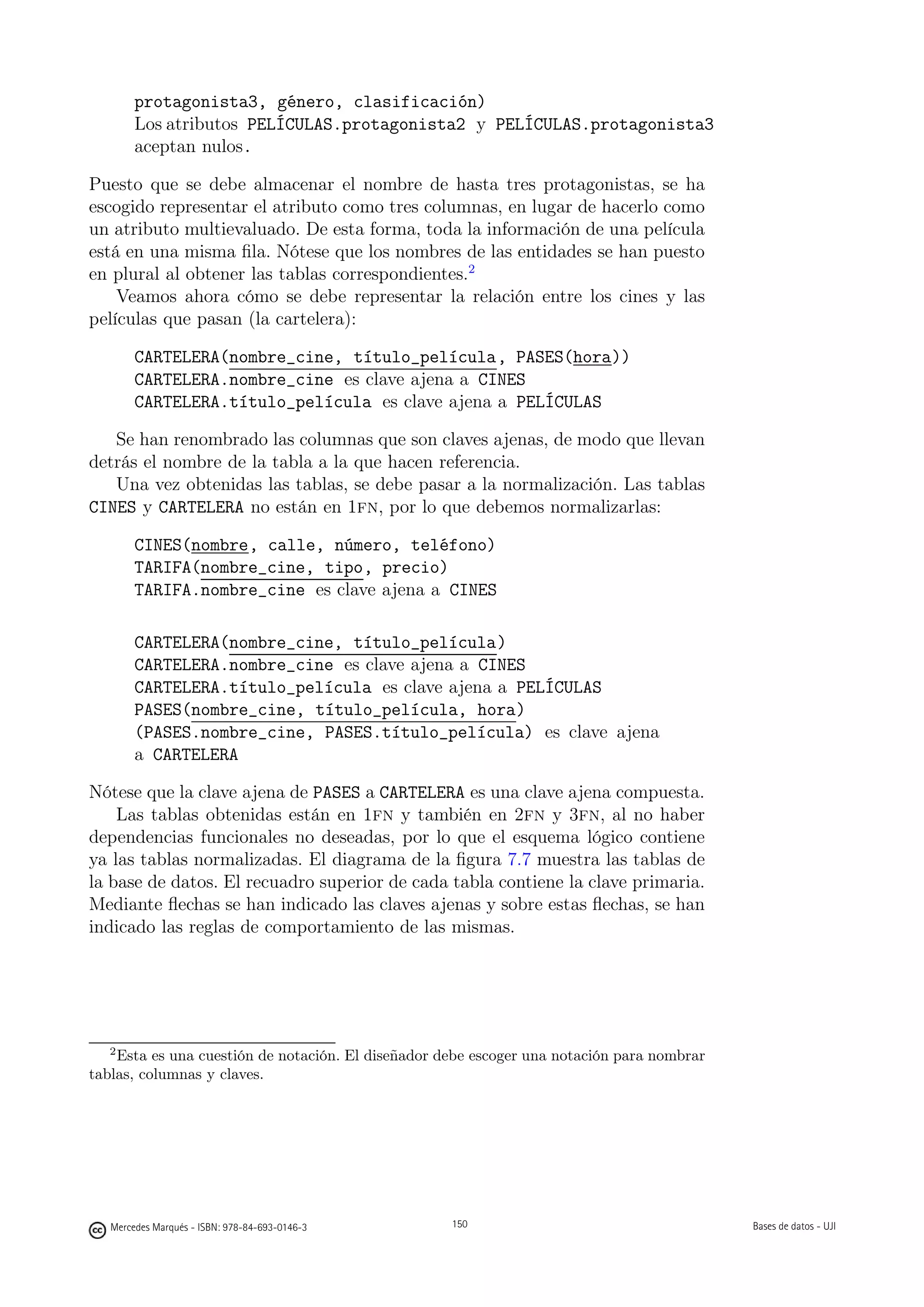 protagonista3, género, clasificación)
        Los atributos PELÍCULAS.protagonista2 y PELÍCULAS.protagonista3
        aceptan nulos.

Puesto que se debe almacenar el nombre de hasta tres protagonistas, se ha
escogido representar el atributo como tres columnas, en lugar de hacerlo como
un atributo multievaluado. De esta forma, toda la información de una película
está en una misma ﬁla. Nótese que los nombres de las entidades se han puesto
en plural al obtener las tablas correspondientes.2
    Veamos ahora cómo se debe representar la relación entre los cines y las
películas que pasan (la cartelera):

        CARTELERA(nombre_cine, título_película, PASES(hora))
        CARTELERA.nombre_cine es clave ajena a CINES
        CARTELERA.título_película es clave ajena a PELÍCULAS

   Se han renombrado las columnas que son claves ajenas, de modo que llevan
detrás el nombre de la tabla a la que hacen referencia.
   Una vez obtenidas las tablas, se debe pasar a la normalización. Las tablas
CINES y CARTELERA no están en 1fn, por lo que debemos normalizarlas:

        CINES(nombre, calle, número, teléfono)
        TARIFA(nombre_cine, tipo, precio)
        TARIFA.nombre_cine es clave ajena a CINES

        CARTELERA(nombre_cine, título_película)
        CARTELERA.nombre_cine es clave ajena a CINES
        CARTELERA.título_película es clave ajena a PELÍCULAS
        PASES(nombre_cine, título_película, hora)
        (PASES.nombre_cine, PASES.título_película) es clave ajena
        a CARTELERA

Nótese que la clave ajena de PASES a CARTELERA es una clave ajena compuesta.
    Las tablas obtenidas están en 1fn y también en 2fn y 3fn, al no haber
dependencias funcionales no deseadas, por lo que el esquema lógico contiene
ya las tablas normalizadas. El diagrama de la ﬁgura 7.7 muestra las tablas de
la base de datos. El recuadro superior de cada tabla contiene la clave primaria.
Mediante ﬂechas se han indicado las claves ajenas y sobre estas ﬂechas, se han
indicado las reglas de comportamiento de las mismas.




   2
    Esta es una cuestión de notación. El diseñador debe escoger una notación para nombrar
tablas, columnas y claves.

                                                150




   Mercedes Marqués - ISBN: 978-84-693-0146-3         150                                   Bases de datos - UJI
 