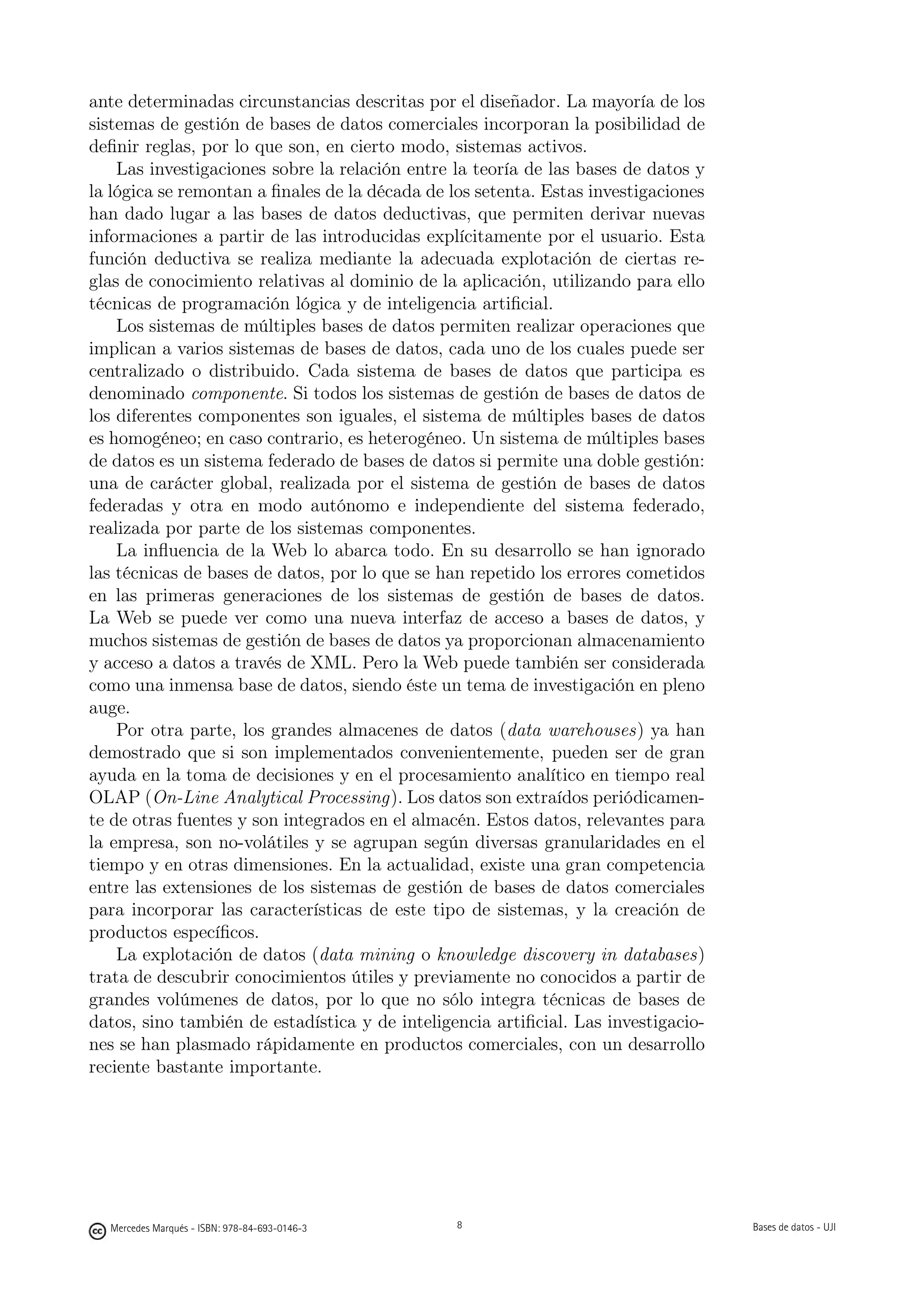 ante determinadas circunstancias descritas por el diseñador. La mayoría de los
sistemas de gestión de bases de datos comerciales incorporan la posibilidad de
deﬁnir reglas, por lo que son, en cierto modo, sistemas activos.
    Las investigaciones sobre la relación entre la teoría de las bases de datos y
la lógica se remontan a ﬁnales de la década de los setenta. Estas investigaciones
han dado lugar a las bases de datos deductivas, que permiten derivar nuevas
informaciones a partir de las introducidas explícitamente por el usuario. Esta
función deductiva se realiza mediante la adecuada explotación de ciertas re-
glas de conocimiento relativas al dominio de la aplicación, utilizando para ello
técnicas de programación lógica y de inteligencia artiﬁcial.
    Los sistemas de múltiples bases de datos permiten realizar operaciones que
implican a varios sistemas de bases de datos, cada uno de los cuales puede ser
centralizado o distribuido. Cada sistema de bases de datos que participa es
denominado componente. Si todos los sistemas de gestión de bases de datos de
los diferentes componentes son iguales, el sistema de múltiples bases de datos
es homogéneo; en caso contrario, es heterogéneo. Un sistema de múltiples bases
de datos es un sistema federado de bases de datos si permite una doble gestión:
una de carácter global, realizada por el sistema de gestión de bases de datos
federadas y otra en modo autónomo e independiente del sistema federado,
realizada por parte de los sistemas componentes.
    La inﬂuencia de la Web lo abarca todo. En su desarrollo se han ignorado
las técnicas de bases de datos, por lo que se han repetido los errores cometidos
en las primeras generaciones de los sistemas de gestión de bases de datos.
La Web se puede ver como una nueva interfaz de acceso a bases de datos, y
muchos sistemas de gestión de bases de datos ya proporcionan almacenamiento
y acceso a datos a través de XML. Pero la Web puede también ser considerada
como una inmensa base de datos, siendo éste un tema de investigación en pleno
auge.
    Por otra parte, los grandes almacenes de datos (data warehouses) ya han
demostrado que si son implementados convenientemente, pueden ser de gran
ayuda en la toma de decisiones y en el procesamiento analítico en tiempo real
OLAP (On-Line Analytical Processing). Los datos son extraídos periódicamen-
te de otras fuentes y son integrados en el almacén. Estos datos, relevantes para
la empresa, son no-volátiles y se agrupan según diversas granularidades en el
tiempo y en otras dimensiones. En la actualidad, existe una gran competencia
entre las extensiones de los sistemas de gestión de bases de datos comerciales
para incorporar las características de este tipo de sistemas, y la creación de
productos especíﬁcos.
    La explotación de datos (data mining o knowledge discovery in databases)
trata de descubrir conocimientos útiles y previamente no conocidos a partir de
grandes volúmenes de datos, por lo que no sólo integra técnicas de bases de
datos, sino también de estadística y de inteligencia artiﬁcial. Las investigacio-
nes se han plasmado rápidamente en productos comerciales, con un desarrollo
reciente bastante importante.

                                               8




  Mercedes Marqués - ISBN: 978-84-693-0146-3                                       Bases de datos - UJI
 