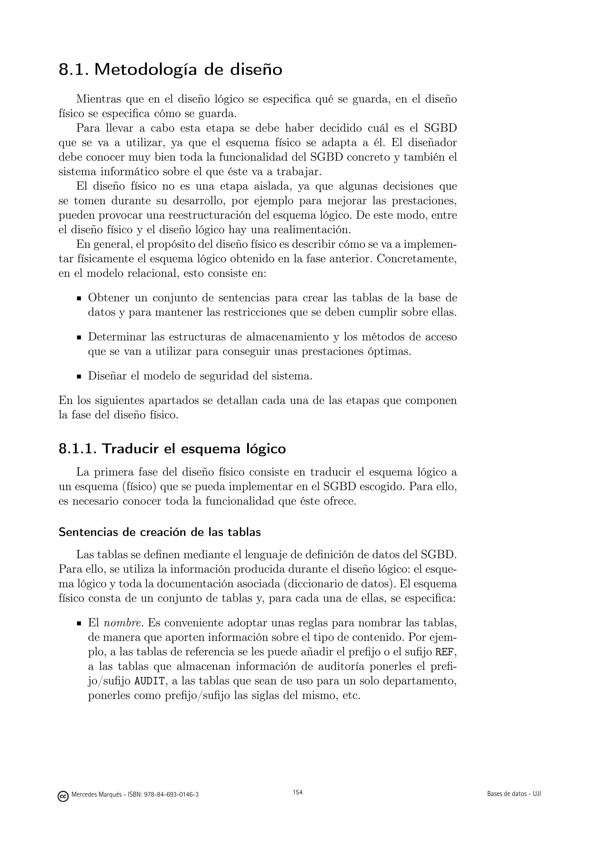 8.1. Metodología de diseño
     Mientras que en el diseño lógico se especiﬁca qué se guarda, en el diseño
físico se especiﬁca cómo se guarda.
     Para llevar a cabo esta etapa se debe haber decidido cuál es el SGBD
que se va a utilizar, ya que el esquema físico se adapta a él. El diseñador
debe conocer muy bien toda la funcionalidad del SGBD concreto y también el
sistema informático sobre el que éste va a trabajar.
     El diseño físico no es una etapa aislada, ya que algunas decisiones que
se tomen durante su desarrollo, por ejemplo para mejorar las prestaciones,
pueden provocar una reestructuración del esquema lógico. De este modo, entre
el diseño físico y el diseño lógico hay una realimentación.
     En general, el propósito del diseño físico es describir cómo se va a implemen-
tar físicamente el esquema lógico obtenido en la fase anterior. Concretamente,
en el modelo relacional, esto consiste en:

       Obtener un conjunto de sentencias para crear las tablas de la base de
       datos y para mantener las restricciones que se deben cumplir sobre ellas.

       Determinar las estructuras de almacenamiento y los métodos de acceso
       que se van a utilizar para conseguir unas prestaciones óptimas.

       Diseñar el modelo de seguridad del sistema.

En los siguientes apartados se detallan cada una de las etapas que componen
la fase del diseño físico.

8.1.1. Traducir el esquema lógico
    La primera fase del diseño físico consiste en traducir el esquema lógico a
un esquema (físico) que se pueda implementar en el SGBD escogido. Para ello,
es necesario conocer toda la funcionalidad que éste ofrece.

Sentencias de creación de las tablas
     Las tablas se deﬁnen mediante el lenguaje de deﬁnición de datos del SGBD.
Para ello, se utiliza la información producida durante el diseño lógico: el esque-
ma lógico y toda la documentación asociada (diccionario de datos). El esquema
físico consta de un conjunto de tablas y, para cada una de ellas, se especiﬁca:

       El nombre. Es conveniente adoptar unas reglas para nombrar las tablas,
       de manera que aporten información sobre el tipo de contenido. Por ejem-
       plo, a las tablas de referencia se les puede añadir el preﬁjo o el suﬁjo REF,
       a las tablas que almacenan información de auditoría ponerles el preﬁ-
       jo/suﬁjo AUDIT, a las tablas que sean de uso para un solo departamento,
       ponerles como preﬁjo/suﬁjo las siglas del mismo, etc.

                                               154




  Mercedes Marqués - ISBN: 978-84-693-0146-3         154                               Bases de datos - UJI
 