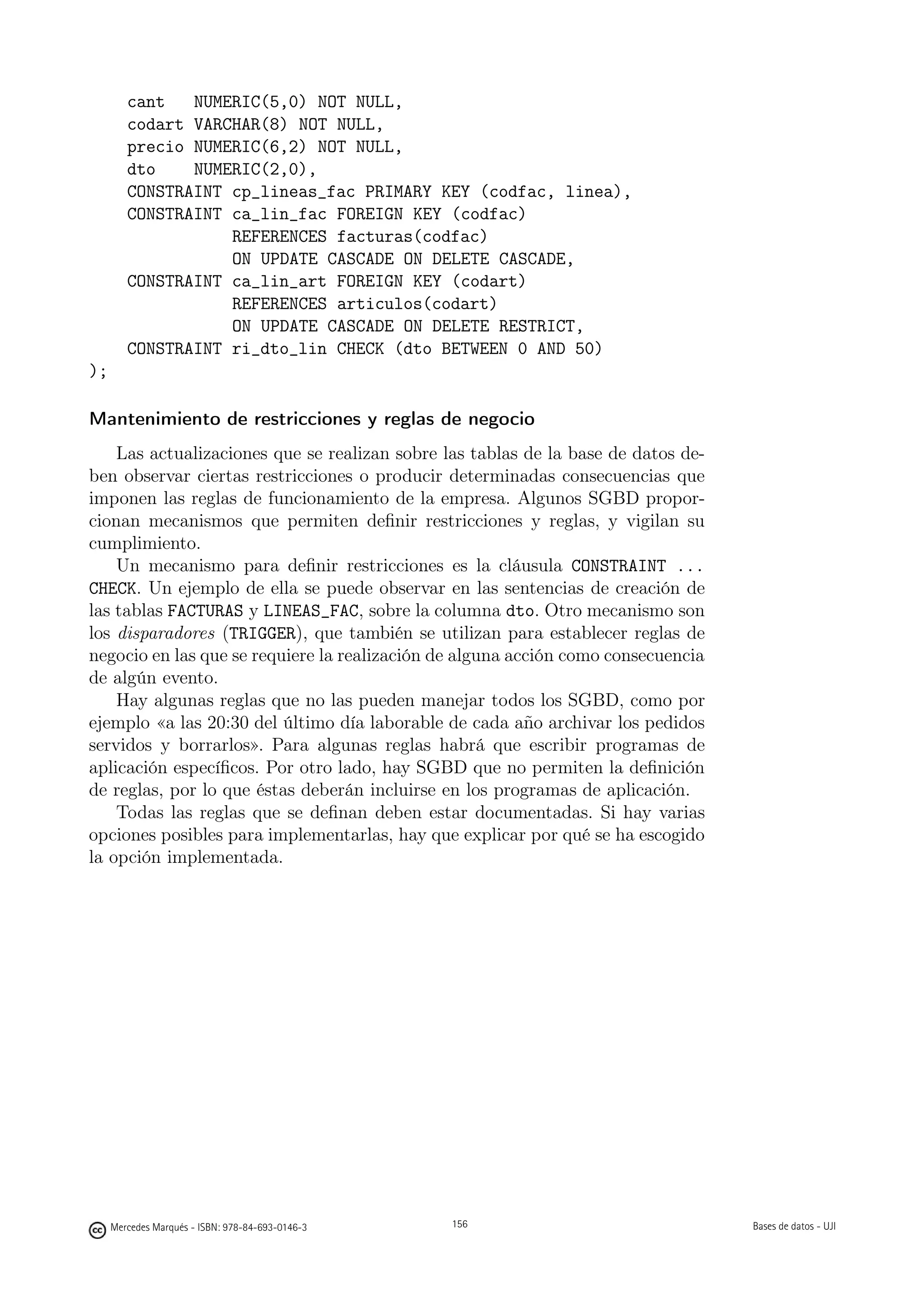 cant   NUMERIC(5,0) NOT NULL,
        codart VARCHAR(8) NOT NULL,
        precio NUMERIC(6,2) NOT NULL,
        dto    NUMERIC(2,0),
        CONSTRAINT cp_lineas_fac PRIMARY KEY (codfac, linea),
        CONSTRAINT ca_lin_fac FOREIGN KEY (codfac)
                   REFERENCES facturas(codfac)
                   ON UPDATE CASCADE ON DELETE CASCADE,
        CONSTRAINT ca_lin_art FOREIGN KEY (codart)
                   REFERENCES articulos(codart)
                   ON UPDATE CASCADE ON DELETE RESTRICT,
        CONSTRAINT ri_dto_lin CHECK (dto BETWEEN 0 AND 50)
);

Mantenimiento de restricciones y reglas de negocio
    Las actualizaciones que se realizan sobre las tablas de la base de datos de-
ben observar ciertas restricciones o producir determinadas consecuencias que
imponen las reglas de funcionamiento de la empresa. Algunos SGBD propor-
cionan mecanismos que permiten deﬁnir restricciones y reglas, y vigilan su
cumplimiento.
    Un mecanismo para deﬁnir restricciones es la cláusula CONSTRAINT ...
CHECK. Un ejemplo de ella se puede observar en las sentencias de creación de
las tablas FACTURAS y LINEAS_FAC, sobre la columna dto. Otro mecanismo son
los disparadores (TRIGGER), que también se utilizan para establecer reglas de
negocio en las que se requiere la realización de alguna acción como consecuencia
de algún evento.
    Hay algunas reglas que no las pueden manejar todos los SGBD, como por
ejemplo «a las 20:30 del último día laborable de cada año archivar los pedidos
servidos y borrarlos». Para algunas reglas habrá que escribir programas de
aplicación especíﬁcos. Por otro lado, hay SGBD que no permiten la deﬁnición
de reglas, por lo que éstas deberán incluirse en los programas de aplicación.
    Todas las reglas que se deﬁnan deben estar documentadas. Si hay varias
opciones posibles para implementarlas, hay que explicar por qué se ha escogido
la opción implementada.




                                                  156




     Mercedes Marqués - ISBN: 978-84-693-0146-3         156                        Bases de datos - UJI
 