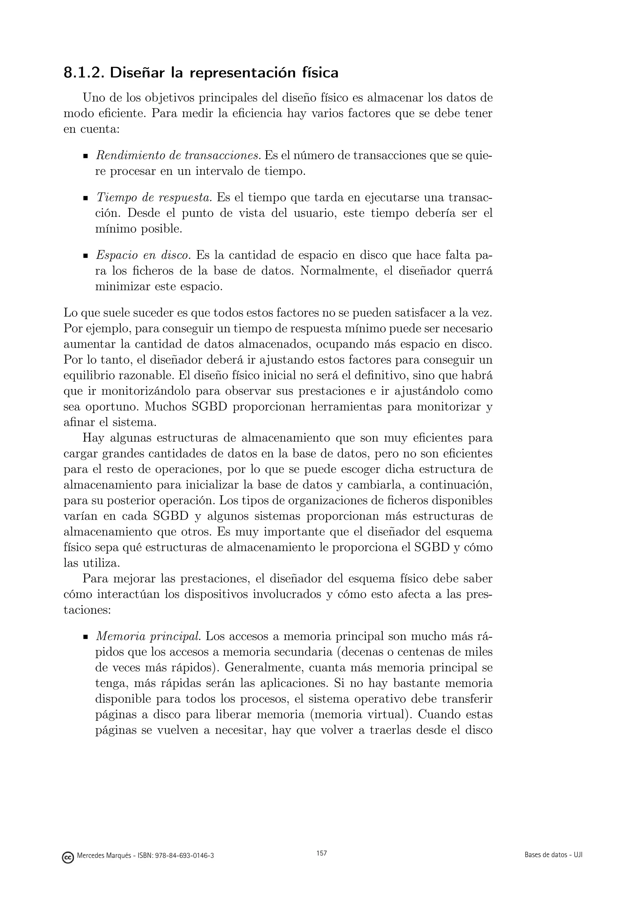 8.1.2. Diseñar la representación física
   Uno de los objetivos principales del diseño físico es almacenar los datos de
modo eﬁciente. Para medir la eﬁciencia hay varios factores que se debe tener
en cuenta:

       Rendimiento de transacciones. Es el número de transacciones que se quie-
       re procesar en un intervalo de tiempo.

       Tiempo de respuesta. Es el tiempo que tarda en ejecutarse una transac-
       ción. Desde el punto de vista del usuario, este tiempo debería ser el
       mínimo posible.

       Espacio en disco. Es la cantidad de espacio en disco que hace falta pa-
       ra los ﬁcheros de la base de datos. Normalmente, el diseñador querrá
       minimizar este espacio.

Lo que suele suceder es que todos estos factores no se pueden satisfacer a la vez.
Por ejemplo, para conseguir un tiempo de respuesta mínimo puede ser necesario
aumentar la cantidad de datos almacenados, ocupando más espacio en disco.
Por lo tanto, el diseñador deberá ir ajustando estos factores para conseguir un
equilibrio razonable. El diseño físico inicial no será el deﬁnitivo, sino que habrá
que ir monitorizándolo para observar sus prestaciones e ir ajustándolo como
sea oportuno. Muchos SGBD proporcionan herramientas para monitorizar y
aﬁnar el sistema.
     Hay algunas estructuras de almacenamiento que son muy eﬁcientes para
cargar grandes cantidades de datos en la base de datos, pero no son eﬁcientes
para el resto de operaciones, por lo que se puede escoger dicha estructura de
almacenamiento para inicializar la base de datos y cambiarla, a continuación,
para su posterior operación. Los tipos de organizaciones de ﬁcheros disponibles
varían en cada SGBD y algunos sistemas proporcionan más estructuras de
almacenamiento que otros. Es muy importante que el diseñador del esquema
físico sepa qué estructuras de almacenamiento le proporciona el SGBD y cómo
las utiliza.
     Para mejorar las prestaciones, el diseñador del esquema físico debe saber
cómo interactúan los dispositivos involucrados y cómo esto afecta a las pres-
taciones:

       Memoria principal. Los accesos a memoria principal son mucho más rá-
       pidos que los accesos a memoria secundaria (decenas o centenas de miles
       de veces más rápidos). Generalmente, cuanta más memoria principal se
       tenga, más rápidas serán las aplicaciones. Si no hay bastante memoria
       disponible para todos los procesos, el sistema operativo debe transferir
       páginas a disco para liberar memoria (memoria virtual). Cuando estas
       páginas se vuelven a necesitar, hay que volver a traerlas desde el disco



                                               157




  Mercedes Marqués - ISBN: 978-84-693-0146-3         157                              Bases de datos - UJI
 