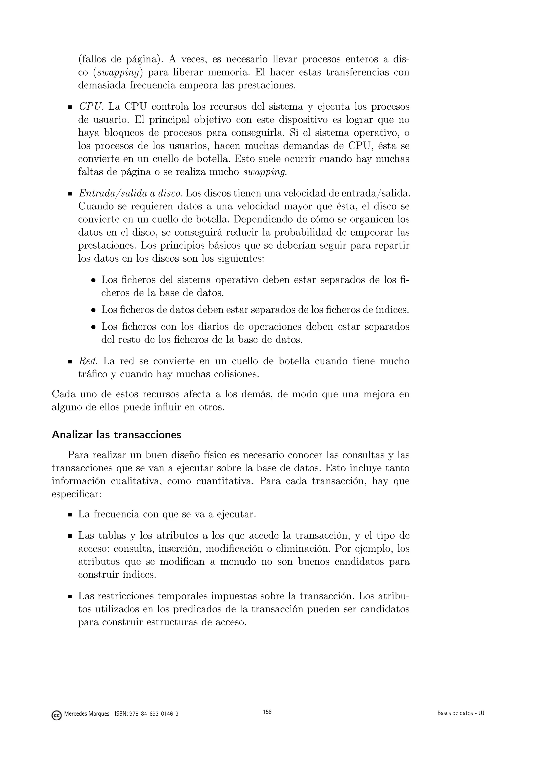 (fallos de página). A veces, es necesario llevar procesos enteros a dis-
       co (swapping) para liberar memoria. El hacer estas transferencias con
       demasiada frecuencia empeora las prestaciones.
       CPU. La CPU controla los recursos del sistema y ejecuta los procesos
       de usuario. El principal objetivo con este dispositivo es lograr que no
       haya bloqueos de procesos para conseguirla. Si el sistema operativo, o
       los procesos de los usuarios, hacen muchas demandas de CPU, ésta se
       convierte en un cuello de botella. Esto suele ocurrir cuando hay muchas
       faltas de página o se realiza mucho swapping.
       Entrada/salida a disco. Los discos tienen una velocidad de entrada/salida.
       Cuando se requieren datos a una velocidad mayor que ésta, el disco se
       convierte en un cuello de botella. Dependiendo de cómo se organicen los
       datos en el disco, se conseguirá reducir la probabilidad de empeorar las
       prestaciones. Los principios básicos que se deberían seguir para repartir
       los datos en los discos son los siguientes:
           • Los ﬁcheros del sistema operativo deben estar separados de los ﬁ-
             cheros de la base de datos.
           • Los ﬁcheros de datos deben estar separados de los ﬁcheros de índices.
           • Los ﬁcheros con los diarios de operaciones deben estar separados
             del resto de los ﬁcheros de la base de datos.
       Red. La red se convierte en un cuello de botella cuando tiene mucho
       tráﬁco y cuando hay muchas colisiones.
Cada uno de estos recursos afecta a los demás, de modo que una mejora en
alguno de ellos puede inﬂuir en otros.

Analizar las transacciones
    Para realizar un buen diseño físico es necesario conocer las consultas y las
transacciones que se van a ejecutar sobre la base de datos. Esto incluye tanto
información cualitativa, como cuantitativa. Para cada transacción, hay que
especiﬁcar:
       La frecuencia con que se va a ejecutar.
       Las tablas y los atributos a los que accede la transacción, y el tipo de
       acceso: consulta, inserción, modiﬁcación o eliminación. Por ejemplo, los
       atributos que se modiﬁcan a menudo no son buenos candidatos para
       construir índices.
       Las restricciones temporales impuestas sobre la transacción. Los atribu-
       tos utilizados en los predicados de la transacción pueden ser candidatos
       para construir estructuras de acceso.

                                               158




  Mercedes Marqués - ISBN: 978-84-693-0146-3         158                             Bases de datos - UJI
 