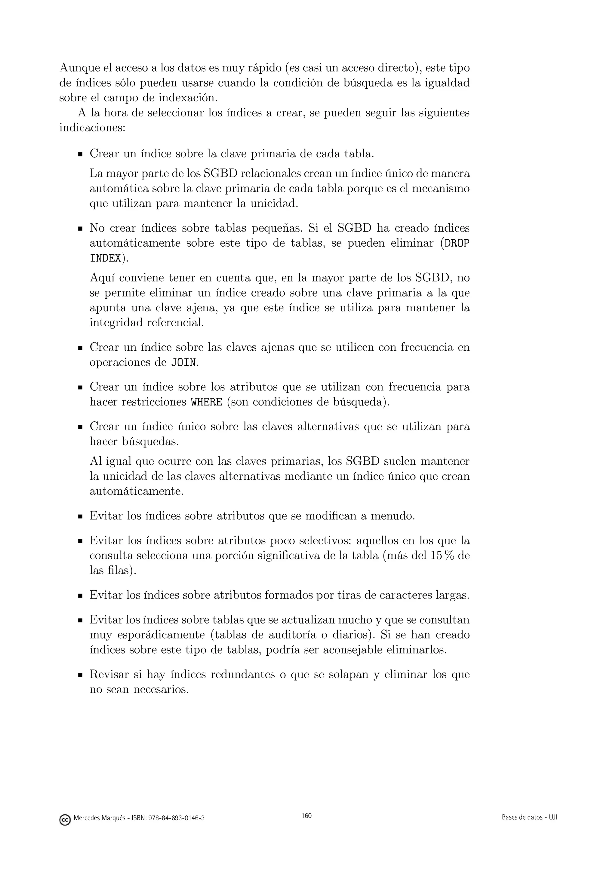 Aunque el acceso a los datos es muy rápido (es casi un acceso directo), este tipo
de índices sólo pueden usarse cuando la condición de búsqueda es la igualdad
sobre el campo de indexación.
    A la hora de seleccionar los índices a crear, se pueden seguir las siguientes
indicaciones:

       Crear un índice sobre la clave primaria de cada tabla.
       La mayor parte de los SGBD relacionales crean un índice único de manera
       automática sobre la clave primaria de cada tabla porque es el mecanismo
       que utilizan para mantener la unicidad.
       No crear índices sobre tablas pequeñas. Si el SGBD ha creado índices
       automáticamente sobre este tipo de tablas, se pueden eliminar (DROP
       INDEX).
       Aquí conviene tener en cuenta que, en la mayor parte de los SGBD, no
       se permite eliminar un índice creado sobre una clave primaria a la que
       apunta una clave ajena, ya que este índice se utiliza para mantener la
       integridad referencial.
       Crear un índice sobre las claves ajenas que se utilicen con frecuencia en
       operaciones de JOIN.
       Crear un índice sobre los atributos que se utilizan con frecuencia para
       hacer restricciones WHERE (son condiciones de búsqueda).
       Crear un índice único sobre las claves alternativas que se utilizan para
       hacer búsquedas.
       Al igual que ocurre con las claves primarias, los SGBD suelen mantener
       la unicidad de las claves alternativas mediante un índice único que crean
       automáticamente.
       Evitar los índices sobre atributos que se modiﬁcan a menudo.
       Evitar los índices sobre atributos poco selectivos: aquellos en los que la
       consulta selecciona una porción signiﬁcativa de la tabla (más del 15 % de
       las ﬁlas).
       Evitar los índices sobre atributos formados por tiras de caracteres largas.
       Evitar los índices sobre tablas que se actualizan mucho y que se consultan
       muy esporádicamente (tablas de auditoría o diarios). Si se han creado
       índices sobre este tipo de tablas, podría ser aconsejable eliminarlos.
       Revisar si hay índices redundantes o que se solapan y eliminar los que
       no sean necesarios.

Los índices creados se deben documentar, explicando las razones de su elección.

                                               160




  Mercedes Marqués - ISBN: 978-84-693-0146-3         160                             Bases de datos - UJI
 