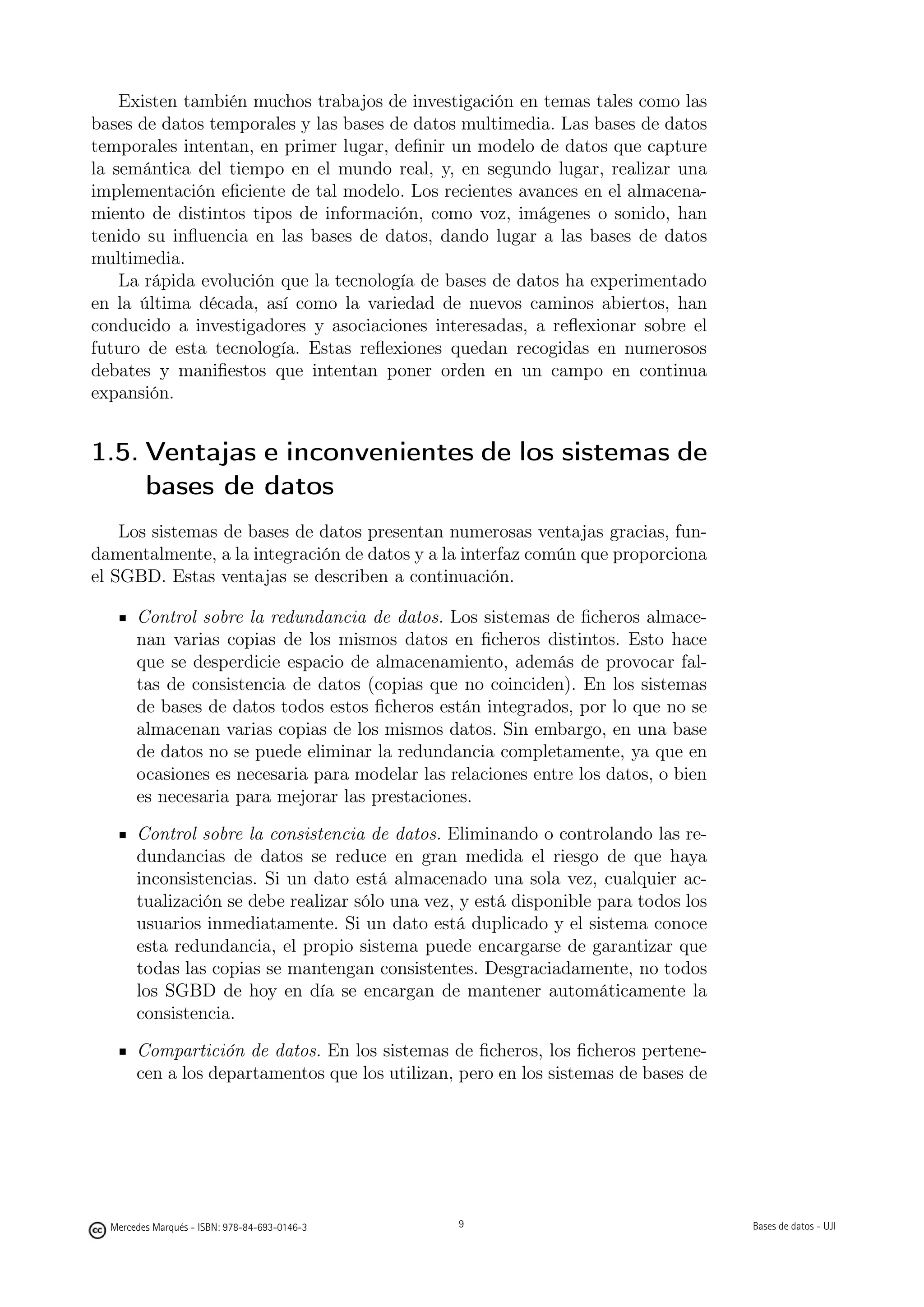 Existen también muchos trabajos de investigación en temas tales como las
bases de datos temporales y las bases de datos multimedia. Las bases de datos
temporales intentan, en primer lugar, deﬁnir un modelo de datos que capture
la semántica del tiempo en el mundo real, y, en segundo lugar, realizar una
implementación eﬁciente de tal modelo. Los recientes avances en el almacena-
miento de distintos tipos de información, como voz, imágenes o sonido, han
tenido su inﬂuencia en las bases de datos, dando lugar a las bases de datos
multimedia.
    La rápida evolución que la tecnología de bases de datos ha experimentado
en la última década, así como la variedad de nuevos caminos abiertos, han
conducido a investigadores y asociaciones interesadas, a reﬂexionar sobre el
futuro de esta tecnología. Estas reﬂexiones quedan recogidas en numerosos
debates y maniﬁestos que intentan poner orden en un campo en continua
expansión.


1.5. Ventajas e inconvenientes de los sistemas de
     bases de datos
    Los sistemas de bases de datos presentan numerosas ventajas gracias, fun-
damentalmente, a la integración de datos y a la interfaz común que proporciona
el SGBD. Estas ventajas se describen a continuación.

       Control sobre la redundancia de datos. Los sistemas de ﬁcheros almace-
       nan varias copias de los mismos datos en ﬁcheros distintos. Esto hace
       que se desperdicie espacio de almacenamiento, además de provocar fal-
       tas de consistencia de datos (copias que no coinciden). En los sistemas
       de bases de datos todos estos ﬁcheros están integrados, por lo que no se
       almacenan varias copias de los mismos datos. Sin embargo, en una base
       de datos no se puede eliminar la redundancia completamente, ya que en
       ocasiones es necesaria para modelar las relaciones entre los datos, o bien
       es necesaria para mejorar las prestaciones.

       Control sobre la consistencia de datos. Eliminando o controlando las re-
       dundancias de datos se reduce en gran medida el riesgo de que haya
       inconsistencias. Si un dato está almacenado una sola vez, cualquier ac-
       tualización se debe realizar sólo una vez, y está disponible para todos los
       usuarios inmediatamente. Si un dato está duplicado y el sistema conoce
       esta redundancia, el propio sistema puede encargarse de garantizar que
       todas las copias se mantengan consistentes. Desgraciadamente, no todos
       los SGBD de hoy en día se encargan de mantener automáticamente la
       consistencia.

       Compartición de datos. En los sistemas de ﬁcheros, los ﬁcheros pertene-
       cen a los departamentos que los utilizan, pero en los sistemas de bases de

                                               9




  Mercedes Marqués - ISBN: 978-84-693-0146-3                                        Bases de datos - UJI
 