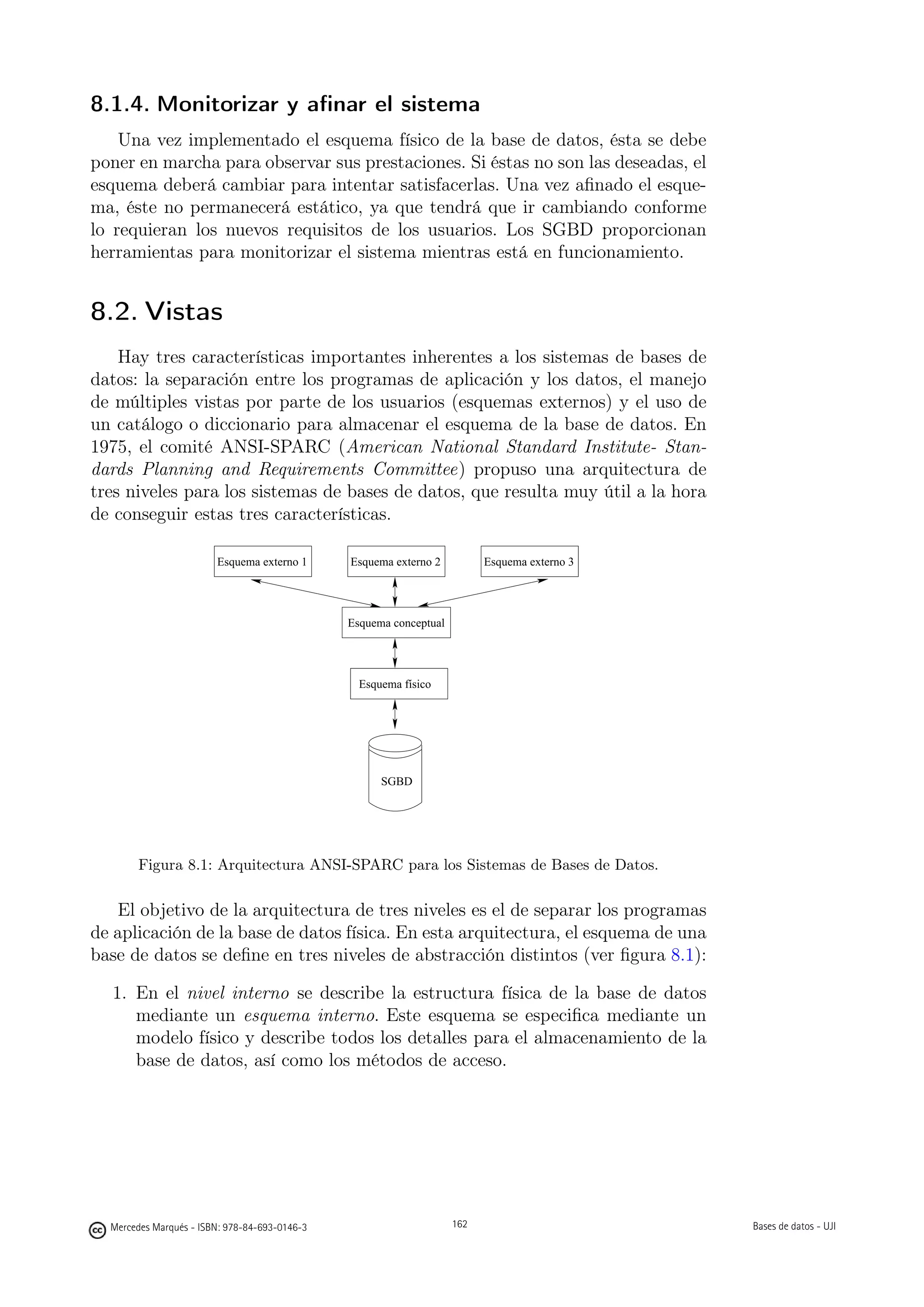 8.1.4. Monitorizar y aﬁnar el sistema
    Una vez implementado el esquema físico de la base de datos, ésta se debe
poner en marcha para observar sus prestaciones. Si éstas no son las deseadas, el
esquema deberá cambiar para intentar satisfacerlas. Una vez aﬁnado el esque-
ma, éste no permanecerá estático, ya que tendrá que ir cambiando conforme
lo requieran los nuevos requisitos de los usuarios. Los SGBD proporcionan
herramientas para monitorizar el sistema mientras está en funcionamiento.


8.2. Vistas
    Hay tres características importantes inherentes a los sistemas de bases de
datos: la separación entre los programas de aplicación y los datos, el manejo
de múltiples vistas por parte de los usuarios (esquemas externos) y el uso de
un catálogo o diccionario para almacenar el esquema de la base de datos. En
1975, el comité ANSI-SPARC (American National Standard Institute- Stan-
dards Planning and Requirements Committee) propuso una arquitectura de
tres niveles para los sistemas de bases de datos, que resulta muy útil a la hora
de conseguir estas tres características.

                        Esquema externo 1      Esquema externo 2          Esquema externo 3




                                               Esquema conceptual




                                                 Esquema físico




                                                     SGBD




       Figura 8.1: Arquitectura ANSI-SPARC para los Sistemas de Bases de Datos.

   El objetivo de la arquitectura de tres niveles es el de separar los programas
de aplicación de la base de datos física. En esta arquitectura, el esquema de una
base de datos se deﬁne en tres niveles de abstracción distintos (ver ﬁgura 8.1):

  1. En el nivel interno se describe la estructura física de la base de datos
     mediante un esquema interno. Este esquema se especiﬁca mediante un
     modelo físico y describe todos los detalles para el almacenamiento de la
     base de datos, así como los métodos de acceso.


                                                      162




  Mercedes Marqués - ISBN: 978-84-693-0146-3                        162                       Bases de datos - UJI
 