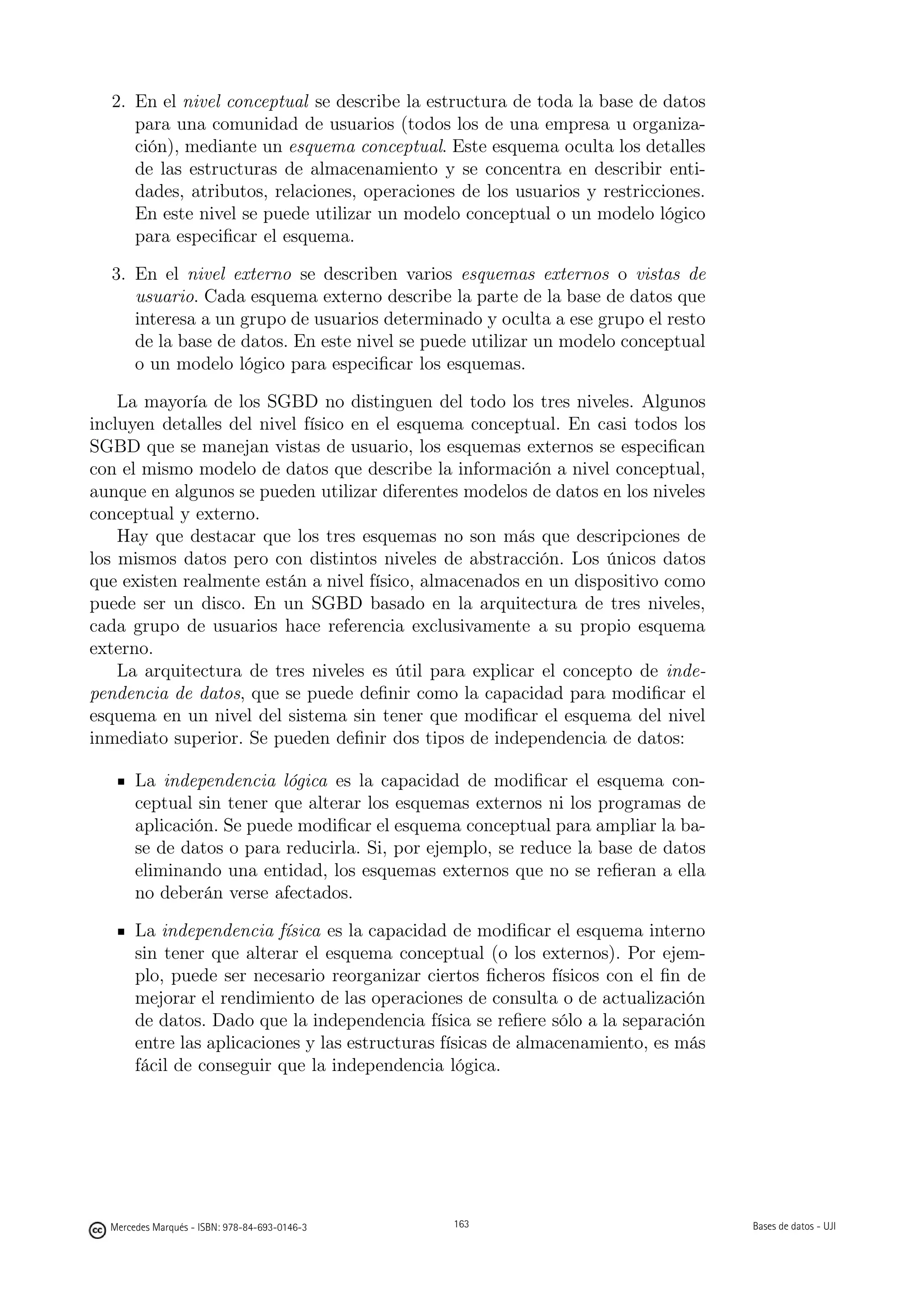 2. En el nivel conceptual se describe la estructura de toda la base de datos
     para una comunidad de usuarios (todos los de una empresa u organiza-
     ción), mediante un esquema conceptual. Este esquema oculta los detalles
     de las estructuras de almacenamiento y se concentra en describir enti-
     dades, atributos, relaciones, operaciones de los usuarios y restricciones.
     En este nivel se puede utilizar un modelo conceptual o un modelo lógico
     para especiﬁcar el esquema.

  3. En el nivel externo se describen varios esquemas externos o vistas de
     usuario. Cada esquema externo describe la parte de la base de datos que
     interesa a un grupo de usuarios determinado y oculta a ese grupo el resto
     de la base de datos. En este nivel se puede utilizar un modelo conceptual
     o un modelo lógico para especiﬁcar los esquemas.

    La mayoría de los SGBD no distinguen del todo los tres niveles. Algunos
incluyen detalles del nivel físico en el esquema conceptual. En casi todos los
SGBD que se manejan vistas de usuario, los esquemas externos se especiﬁcan
con el mismo modelo de datos que describe la información a nivel conceptual,
aunque en algunos se pueden utilizar diferentes modelos de datos en los niveles
conceptual y externo.
    Hay que destacar que los tres esquemas no son más que descripciones de
los mismos datos pero con distintos niveles de abstracción. Los únicos datos
que existen realmente están a nivel físico, almacenados en un dispositivo como
puede ser un disco. En un SGBD basado en la arquitectura de tres niveles,
cada grupo de usuarios hace referencia exclusivamente a su propio esquema
externo.
    La arquitectura de tres niveles es útil para explicar el concepto de inde-
pendencia de datos, que se puede deﬁnir como la capacidad para modiﬁcar el
esquema en un nivel del sistema sin tener que modiﬁcar el esquema del nivel
inmediato superior. Se pueden deﬁnir dos tipos de independencia de datos:

       La independencia lógica es la capacidad de modiﬁcar el esquema con-
       ceptual sin tener que alterar los esquemas externos ni los programas de
       aplicación. Se puede modiﬁcar el esquema conceptual para ampliar la ba-
       se de datos o para reducirla. Si, por ejemplo, se reduce la base de datos
       eliminando una entidad, los esquemas externos que no se reﬁeran a ella
       no deberán verse afectados.

       La independencia física es la capacidad de modiﬁcar el esquema interno
       sin tener que alterar el esquema conceptual (o los externos). Por ejem-
       plo, puede ser necesario reorganizar ciertos ﬁcheros físicos con el ﬁn de
       mejorar el rendimiento de las operaciones de consulta o de actualización
       de datos. Dado que la independencia física se reﬁere sólo a la separación
       entre las aplicaciones y las estructuras físicas de almacenamiento, es más
       fácil de conseguir que la independencia lógica.

                                               163




  Mercedes Marqués - ISBN: 978-84-693-0146-3         163                            Bases de datos - UJI
 