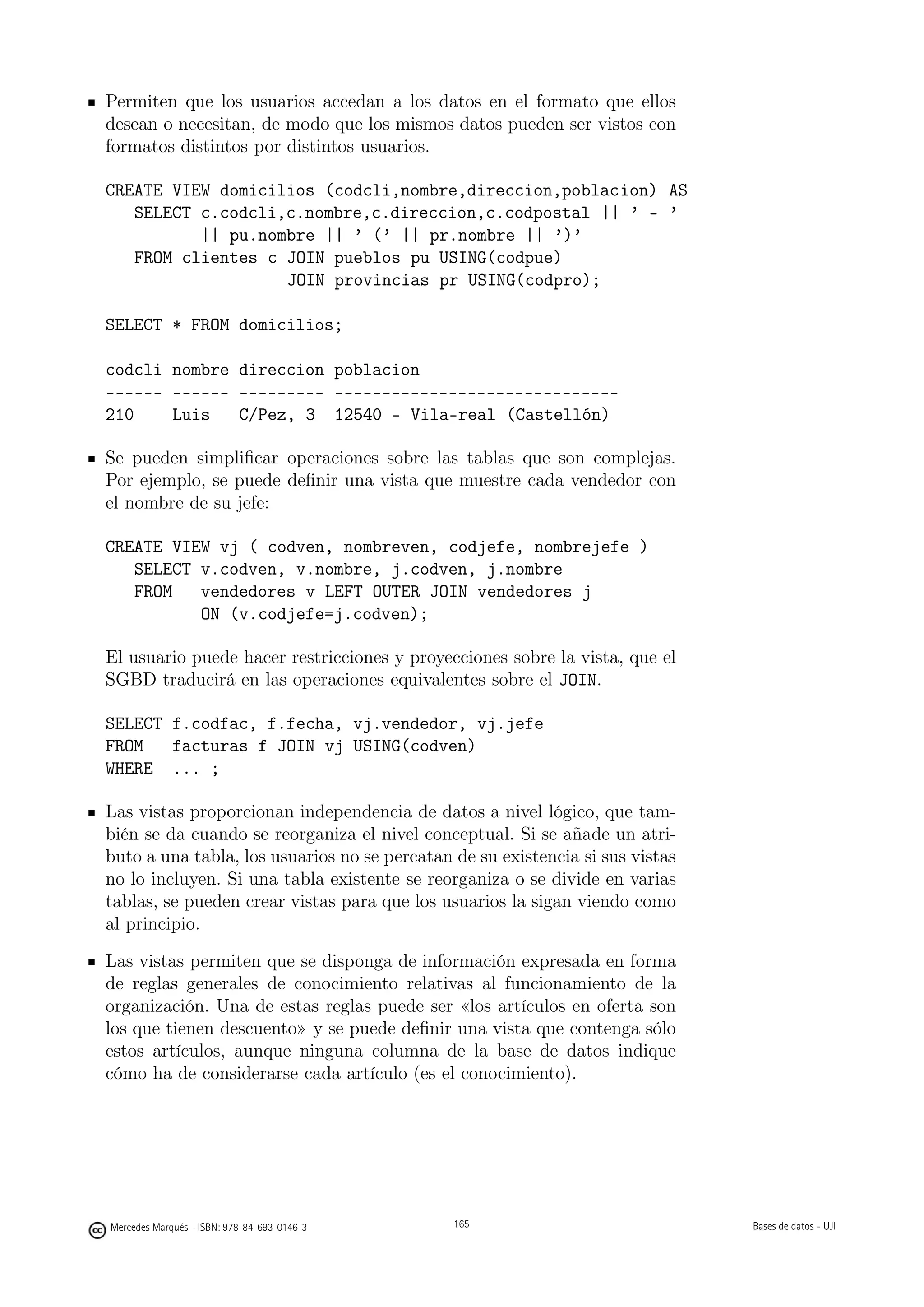 Permiten que los usuarios accedan a los datos en el formato que ellos
desean o necesitan, de modo que los mismos datos pueden ser vistos con
formatos distintos por distintos usuarios.

CREATE VIEW domicilios (codcli,nombre,direccion,poblacion) AS
   SELECT c.codcli,c.nombre,c.direccion,c.codpostal || ’ - ’
          || pu.nombre || ’ (’ || pr.nombre || ’)’
   FROM clientes c JOIN pueblos pu USING(codpue)
                   JOIN provincias pr USING(codpro);

SELECT * FROM domicilios;

codcli nombre direccion poblacion
------ ------ --------- ------------------------------
210    Luis   C/Pez, 3 12540 - Vila-real (Castellón)

Se pueden simpliﬁcar operaciones sobre las tablas que son complejas.
Por ejemplo, se puede deﬁnir una vista que muestre cada vendedor con
el nombre de su jefe:

CREATE VIEW vj ( codven, nombreven, codjefe, nombrejefe )
   SELECT v.codven, v.nombre, j.codven, j.nombre
   FROM   vendedores v LEFT OUTER JOIN vendedores j
          ON (v.codjefe=j.codven);

El usuario puede hacer restricciones y proyecciones sobre la vista, que el
SGBD traducirá en las operaciones equivalentes sobre el JOIN.

SELECT f.codfac, f.fecha, vj.vendedor, vj.jefe
FROM   facturas f JOIN vj USING(codven)
WHERE ... ;

Las vistas proporcionan independencia de datos a nivel lógico, que tam-
bién se da cuando se reorganiza el nivel conceptual. Si se añade un atri-
buto a una tabla, los usuarios no se percatan de su existencia si sus vistas
no lo incluyen. Si una tabla existente se reorganiza o se divide en varias
tablas, se pueden crear vistas para que los usuarios la sigan viendo como
al principio.

Las vistas permiten que se disponga de información expresada en forma
de reglas generales de conocimiento relativas al funcionamiento de la
organización. Una de estas reglas puede ser «los artículos en oferta son
los que tienen descuento» y se puede deﬁnir una vista que contenga sólo
estos artículos, aunque ninguna columna de la base de datos indique
cómo ha de considerarse cada artículo (es el conocimiento).

                                             165




Mercedes Marqués - ISBN: 978-84-693-0146-3         165                         Bases de datos - UJI
 