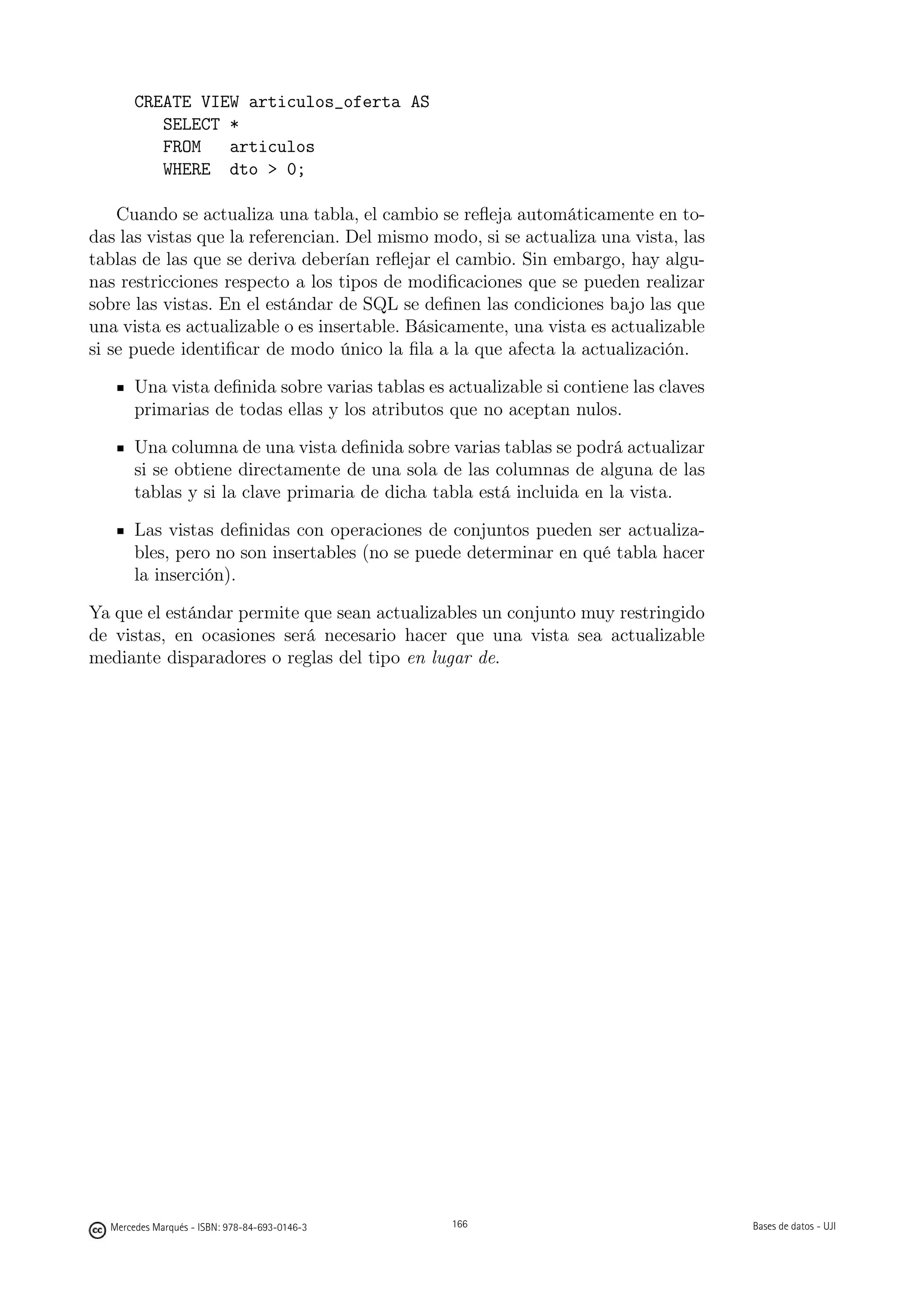 CREATE VIEW articulos_oferta AS
          SELECT *
          FROM   articulos
          WHERE dto  0;

    Cuando se actualiza una tabla, el cambio se reﬂeja automáticamente en to-
das las vistas que la referencian. Del mismo modo, si se actualiza una vista, las
tablas de las que se deriva deberían reﬂejar el cambio. Sin embargo, hay algu-
nas restricciones respecto a los tipos de modiﬁcaciones que se pueden realizar
sobre las vistas. En el estándar de SQL se deﬁnen las condiciones bajo las que
una vista es actualizable o es insertable. Básicamente, una vista es actualizable
si se puede identiﬁcar de modo único la ﬁla a la que afecta la actualización.

       Una vista deﬁnida sobre varias tablas es actualizable si contiene las claves
       primarias de todas ellas y los atributos que no aceptan nulos.

       Una columna de una vista deﬁnida sobre varias tablas se podrá actualizar
       si se obtiene directamente de una sola de las columnas de alguna de las
       tablas y si la clave primaria de dicha tabla está incluida en la vista.

       Las vistas deﬁnidas con operaciones de conjuntos pueden ser actualiza-
       bles, pero no son insertables (no se puede determinar en qué tabla hacer
       la inserción).

Ya que el estándar permite que sean actualizables un conjunto muy restringido
de vistas, en ocasiones será necesario hacer que una vista sea actualizable
mediante disparadores o reglas del tipo en lugar de.




                                               166




  Mercedes Marqués - ISBN: 978-84-693-0146-3         166                              Bases de datos - UJI
 