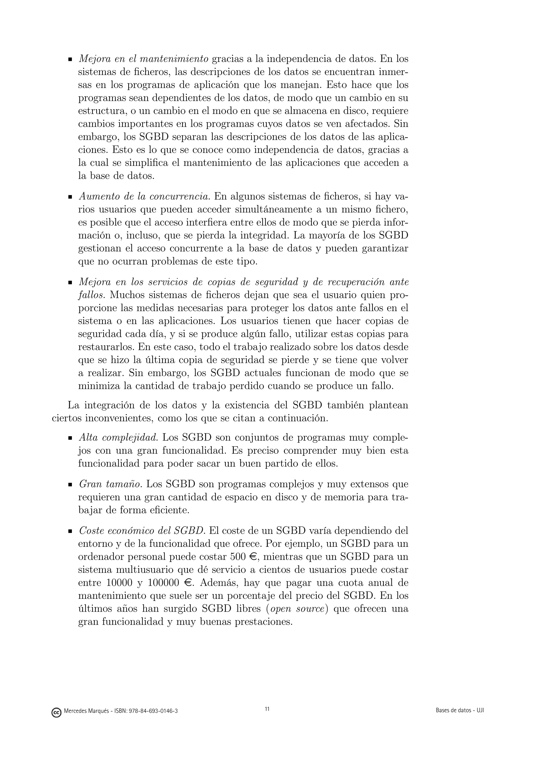 Mejora en el mantenimiento gracias a la independencia de datos. En los
       sistemas de ﬁcheros, las descripciones de los datos se encuentran inmer-
       sas en los programas de aplicación que los manejan. Esto hace que los
       programas sean dependientes de los datos, de modo que un cambio en su
       estructura, o un cambio en el modo en que se almacena en disco, requiere
       cambios importantes en los programas cuyos datos se ven afectados. Sin
       embargo, los SGBD separan las descripciones de los datos de las aplica-
       ciones. Esto es lo que se conoce como independencia de datos, gracias a
       la cual se simpliﬁca el mantenimiento de las aplicaciones que acceden a
       la base de datos.
       Aumento de la concurrencia. En algunos sistemas de ﬁcheros, si hay va-
       rios usuarios que pueden acceder simultáneamente a un mismo ﬁchero,
       es posible que el acceso interﬁera entre ellos de modo que se pierda infor-
       mación o, incluso, que se pierda la integridad. La mayoría de los SGBD
       gestionan el acceso concurrente a la base de datos y pueden garantizar
       que no ocurran problemas de este tipo.
       Mejora en los servicios de copias de seguridad y de recuperación ante
       fallos. Muchos sistemas de ﬁcheros dejan que sea el usuario quien pro-
       porcione las medidas necesarias para proteger los datos ante fallos en el
       sistema o en las aplicaciones. Los usuarios tienen que hacer copias de
       seguridad cada día, y si se produce algún fallo, utilizar estas copias para
       restaurarlos. En este caso, todo el trabajo realizado sobre los datos desde
       que se hizo la última copia de seguridad se pierde y se tiene que volver
       a realizar. Sin embargo, los SGBD actuales funcionan de modo que se
       minimiza la cantidad de trabajo perdido cuando se produce un fallo.
    La integración de los datos y la existencia del SGBD también plantean
ciertos inconvenientes, como los que se citan a continuación.
       Alta complejidad. Los SGBD son conjuntos de programas muy comple-
       jos con una gran funcionalidad. Es preciso comprender muy bien esta
       funcionalidad para poder sacar un buen partido de ellos.
       Gran tamaño. Los SGBD son programas complejos y muy extensos que
       requieren una gran cantidad de espacio en disco y de memoria para tra-
       bajar de forma eﬁciente.
       Coste económico del SGBD. El coste de un SGBD varía dependiendo del
       entorno y de la funcionalidad que ofrece. Por ejemplo, un SGBD para un
       ordenador personal puede costar 500 e, mientras que un SGBD para un
       sistema multiusuario que dé servicio a cientos de usuarios puede costar
       entre 10000 y 100000 e. Además, hay que pagar una cuota anual de
       mantenimiento que suele ser un porcentaje del precio del SGBD. En los
       últimos años han surgido SGBD libres (open source) que ofrecen una
       gran funcionalidad y muy buenas prestaciones.

                                               11




  Mercedes Marqués - ISBN: 978-84-693-0146-3        11                               Bases de datos - UJI
 