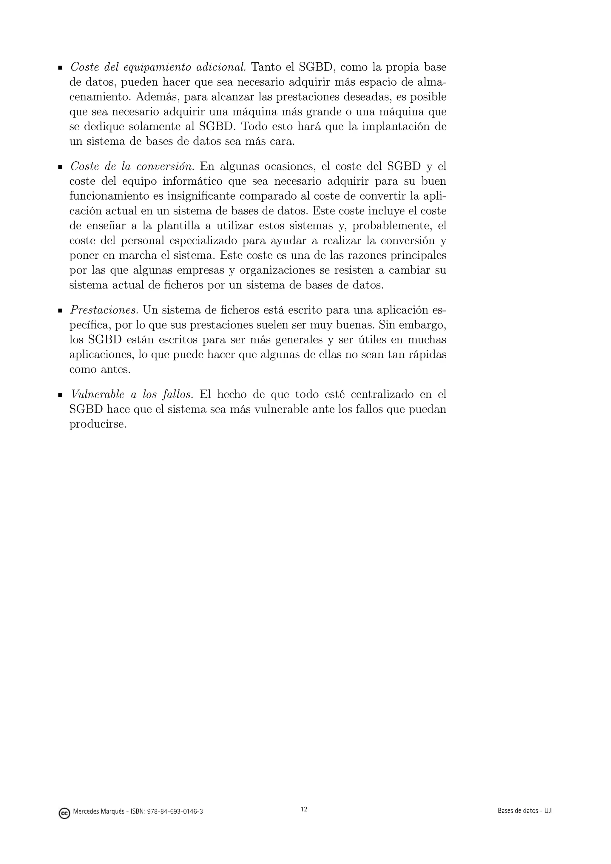 Coste del equipamiento adicional. Tanto el SGBD, como la propia base
de datos, pueden hacer que sea necesario adquirir más espacio de alma-
cenamiento. Además, para alcanzar las prestaciones deseadas, es posible
que sea necesario adquirir una máquina más grande o una máquina que
se dedique solamente al SGBD. Todo esto hará que la implantación de
un sistema de bases de datos sea más cara.

Coste de la conversión. En algunas ocasiones, el coste del SGBD y el
coste del equipo informático que sea necesario adquirir para su buen
funcionamiento es insigniﬁcante comparado al coste de convertir la apli-
cación actual en un sistema de bases de datos. Este coste incluye el coste
de enseñar a la plantilla a utilizar estos sistemas y, probablemente, el
coste del personal especializado para ayudar a realizar la conversión y
poner en marcha el sistema. Este coste es una de las razones principales
por las que algunas empresas y organizaciones se resisten a cambiar su
sistema actual de ﬁcheros por un sistema de bases de datos.

Prestaciones. Un sistema de ﬁcheros está escrito para una aplicación es-
pecíﬁca, por lo que sus prestaciones suelen ser muy buenas. Sin embargo,
los SGBD están escritos para ser más generales y ser útiles en muchas
aplicaciones, lo que puede hacer que algunas de ellas no sean tan rápidas
como antes.

Vulnerable a los fallos. El hecho de que todo esté centralizado en el
SGBD hace que el sistema sea más vulnerable ante los fallos que puedan
producirse.




                                             12




Mercedes Marqués - ISBN: 978-84-693-0146-3        12                         Bases de datos - UJI
 