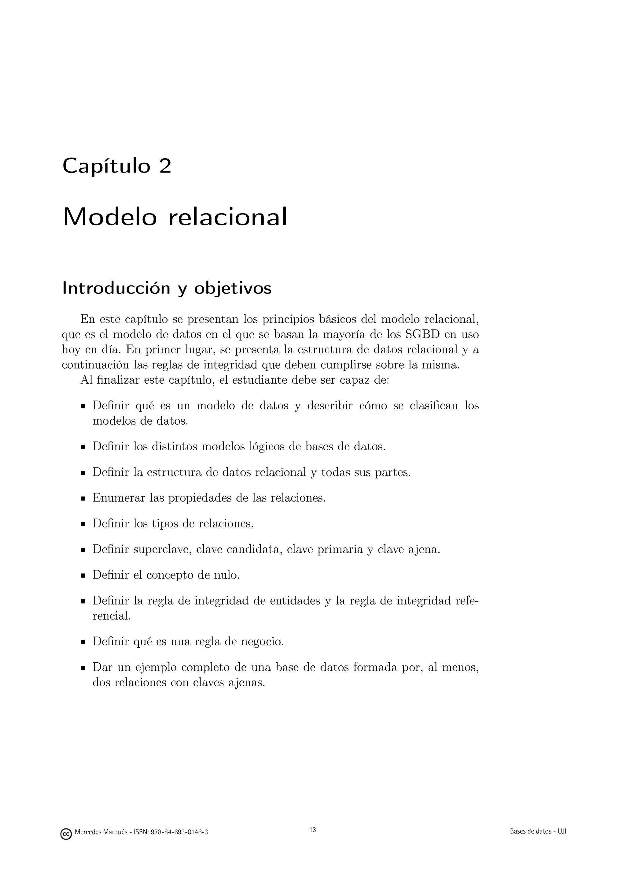 Capítulo 2

Modelo relacional

Introducción y objetivos
   En este capítulo se presentan los principios básicos del modelo relacional,
que es el modelo de datos en el que se basan la mayoría de los SGBD en uso
hoy en día. En primer lugar, se presenta la estructura de datos relacional y a
continuación las reglas de integridad que deben cumplirse sobre la misma.
   Al ﬁnalizar este capítulo, el estudiante debe ser capaz de:

       Deﬁnir qué es un modelo de datos y describir cómo se clasiﬁcan los
       modelos de datos.

       Deﬁnir los distintos modelos lógicos de bases de datos.

       Deﬁnir la estructura de datos relacional y todas sus partes.

       Enumerar las propiedades de las relaciones.

       Deﬁnir los tipos de relaciones.

       Deﬁnir superclave, clave candidata, clave primaria y clave ajena.

       Deﬁnir el concepto de nulo.

       Deﬁnir la regla de integridad de entidades y la regla de integridad refe-
       rencial.

       Deﬁnir qué es una regla de negocio.

       Dar un ejemplo completo de una base de datos formada por, al menos,
       dos relaciones con claves ajenas.




                                               13


  Mercedes Marqués - ISBN: 978-84-693-0146-3        13                             Bases de datos - UJI
 