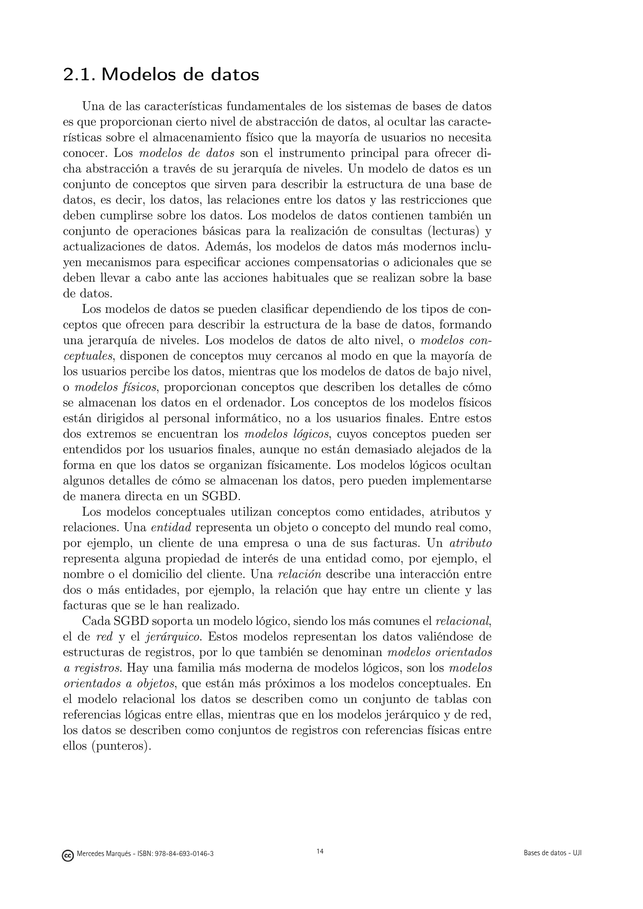 2.1. Modelos de datos
    Una de las características fundamentales de los sistemas de bases de datos
es que proporcionan cierto nivel de abstracción de datos, al ocultar las caracte-
rísticas sobre el almacenamiento físico que la mayoría de usuarios no necesita
conocer. Los modelos de datos son el instrumento principal para ofrecer di-
cha abstracción a través de su jerarquía de niveles. Un modelo de datos es un
conjunto de conceptos que sirven para describir la estructura de una base de
datos, es decir, los datos, las relaciones entre los datos y las restricciones que
deben cumplirse sobre los datos. Los modelos de datos contienen también un
conjunto de operaciones básicas para la realización de consultas (lecturas) y
actualizaciones de datos. Además, los modelos de datos más modernos inclu-
yen mecanismos para especiﬁcar acciones compensatorias o adicionales que se
deben llevar a cabo ante las acciones habituales que se realizan sobre la base
de datos.
    Los modelos de datos se pueden clasiﬁcar dependiendo de los tipos de con-
ceptos que ofrecen para describir la estructura de la base de datos, formando
una jerarquía de niveles. Los modelos de datos de alto nivel, o modelos con-
ceptuales, disponen de conceptos muy cercanos al modo en que la mayoría de
los usuarios percibe los datos, mientras que los modelos de datos de bajo nivel,
o modelos físicos, proporcionan conceptos que describen los detalles de cómo
se almacenan los datos en el ordenador. Los conceptos de los modelos físicos
están dirigidos al personal informático, no a los usuarios ﬁnales. Entre estos
dos extremos se encuentran los modelos lógicos, cuyos conceptos pueden ser
entendidos por los usuarios ﬁnales, aunque no están demasiado alejados de la
forma en que los datos se organizan físicamente. Los modelos lógicos ocultan
algunos detalles de cómo se almacenan los datos, pero pueden implementarse
de manera directa en un SGBD.
    Los modelos conceptuales utilizan conceptos como entidades, atributos y
relaciones. Una entidad representa un objeto o concepto del mundo real como,
por ejemplo, un cliente de una empresa o una de sus facturas. Un atributo
representa alguna propiedad de interés de una entidad como, por ejemplo, el
nombre o el domicilio del cliente. Una relación describe una interacción entre
dos o más entidades, por ejemplo, la relación que hay entre un cliente y las
facturas que se le han realizado.
    Cada SGBD soporta un modelo lógico, siendo los más comunes el relacional,
el de red y el jerárquico. Estos modelos representan los datos valiéndose de
estructuras de registros, por lo que también se denominan modelos orientados
a registros. Hay una familia más moderna de modelos lógicos, son los modelos
orientados a objetos, que están más próximos a los modelos conceptuales. En
el modelo relacional los datos se describen como un conjunto de tablas con
referencias lógicas entre ellas, mientras que en los modelos jerárquico y de red,
los datos se describen como conjuntos de registros con referencias físicas entre
ellos (punteros).

                                               14




  Mercedes Marqués - ISBN: 978-84-693-0146-3        14                               Bases de datos - UJI
 