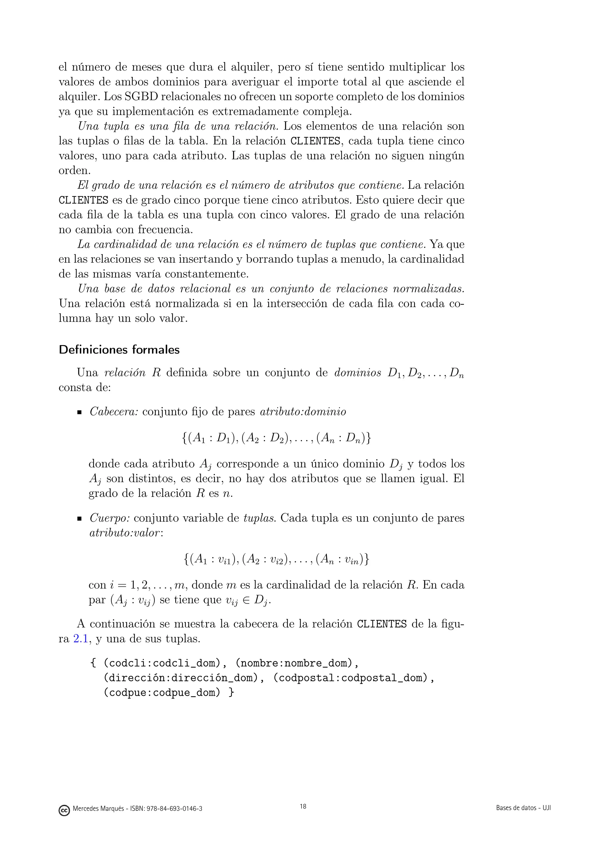 el número de meses que dura el alquiler, pero sí tiene sentido multiplicar los
valores de ambos dominios para averiguar el importe total al que asciende el
alquiler. Los SGBD relacionales no ofrecen un soporte completo de los dominios
ya que su implementación es extremadamente compleja.
    Una tupla es una ﬁla de una relación. Los elementos de una relación son
las tuplas o ﬁlas de la tabla. En la relación CLIENTES, cada tupla tiene cinco
valores, uno para cada atributo. Las tuplas de una relación no siguen ningún
orden.
    El grado de una relación es el número de atributos que contiene. La relación
CLIENTES es de grado cinco porque tiene cinco atributos. Esto quiere decir que
cada ﬁla de la tabla es una tupla con cinco valores. El grado de una relación
no cambia con frecuencia.
    La cardinalidad de una relación es el número de tuplas que contiene. Ya que
en las relaciones se van insertando y borrando tuplas a menudo, la cardinalidad
de las mismas varía constantemente.
    Una base de datos relacional es un conjunto de relaciones normalizadas.
Una relación está normalizada si en la intersección de cada ﬁla con cada co-
lumna hay un solo valor.

Deﬁniciones formales
   Una relación R deﬁnida sobre un conjunto de dominios D1 , D2 , . . . , Dn
consta de:
       Cabecera: conjunto ﬁjo de pares atributo:dominio

                                     {(A1 : D1 ), (A2 : D2 ), . . . , (An : Dn )}

       donde cada atributo Aj corresponde a un único dominio Dj y todos los
       Aj son distintos, es decir, no hay dos atributos que se llamen igual. El
       grado de la relación R es n.

       Cuerpo: conjunto variable de tuplas. Cada tupla es un conjunto de pares
       atributo:valor :

                                     {(A1 : vi1 ), (A2 : vi2 ), . . . , (An : vin )}

       con i = 1, 2, . . . , m, donde m es la cardinalidad de la relación R. En cada
       par (Aj : vij ) se tiene que vij ∈ Dj .
    A continuación se muestra la cabecera de la relación CLIENTES de la ﬁgu-
ra 2.1, y una de sus tuplas.
       { (codcli:codcli_dom), (nombre:nombre_dom),
         (dirección:dirección_dom), (codpostal:codpostal_dom),
         (codpue:codpue_dom) }


                                                       18




  Mercedes Marqués - ISBN: 978-84-693-0146-3                      18                   Bases de datos - UJI
 