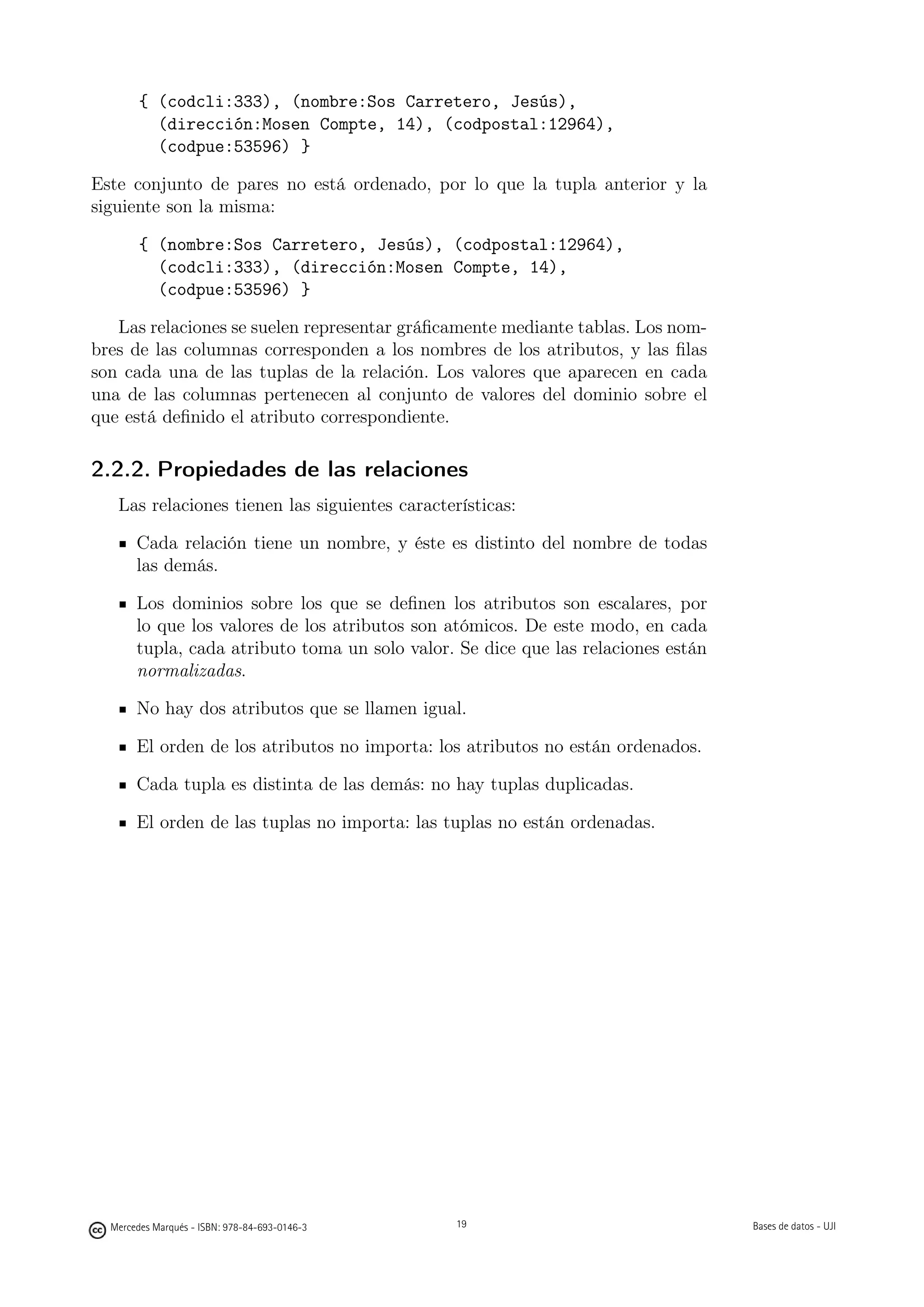 { (codcli:333), (nombre:Sos Carretero, Jesús),
          (dirección:Mosen Compte, 14), (codpostal:12964),
          (codpue:53596) }

Este conjunto de pares no está ordenado, por lo que la tupla anterior y la
siguiente son la misma:

        { (nombre:Sos Carretero, Jesús), (codpostal:12964),
          (codcli:333), (dirección:Mosen Compte, 14),
          (codpue:53596) }

   Las relaciones se suelen representar gráﬁcamente mediante tablas. Los nom-
bres de las columnas corresponden a los nombres de los atributos, y las ﬁlas
son cada una de las tuplas de la relación. Los valores que aparecen en cada
una de las columnas pertenecen al conjunto de valores del dominio sobre el
que está deﬁnido el atributo correspondiente.

2.2.2. Propiedades de las relaciones
   Las relaciones tienen las siguientes características:

       Cada relación tiene un nombre, y éste es distinto del nombre de todas
       las demás.

       Los dominios sobre los que se deﬁnen los atributos son escalares, por
       lo que los valores de los atributos son atómicos. De este modo, en cada
       tupla, cada atributo toma un solo valor. Se dice que las relaciones están
       normalizadas.

       No hay dos atributos que se llamen igual.

       El orden de los atributos no importa: los atributos no están ordenados.

       Cada tupla es distinta de las demás: no hay tuplas duplicadas.

       El orden de las tuplas no importa: las tuplas no están ordenadas.




                                               19




  Mercedes Marqués - ISBN: 978-84-693-0146-3        19                             Bases de datos - UJI
 