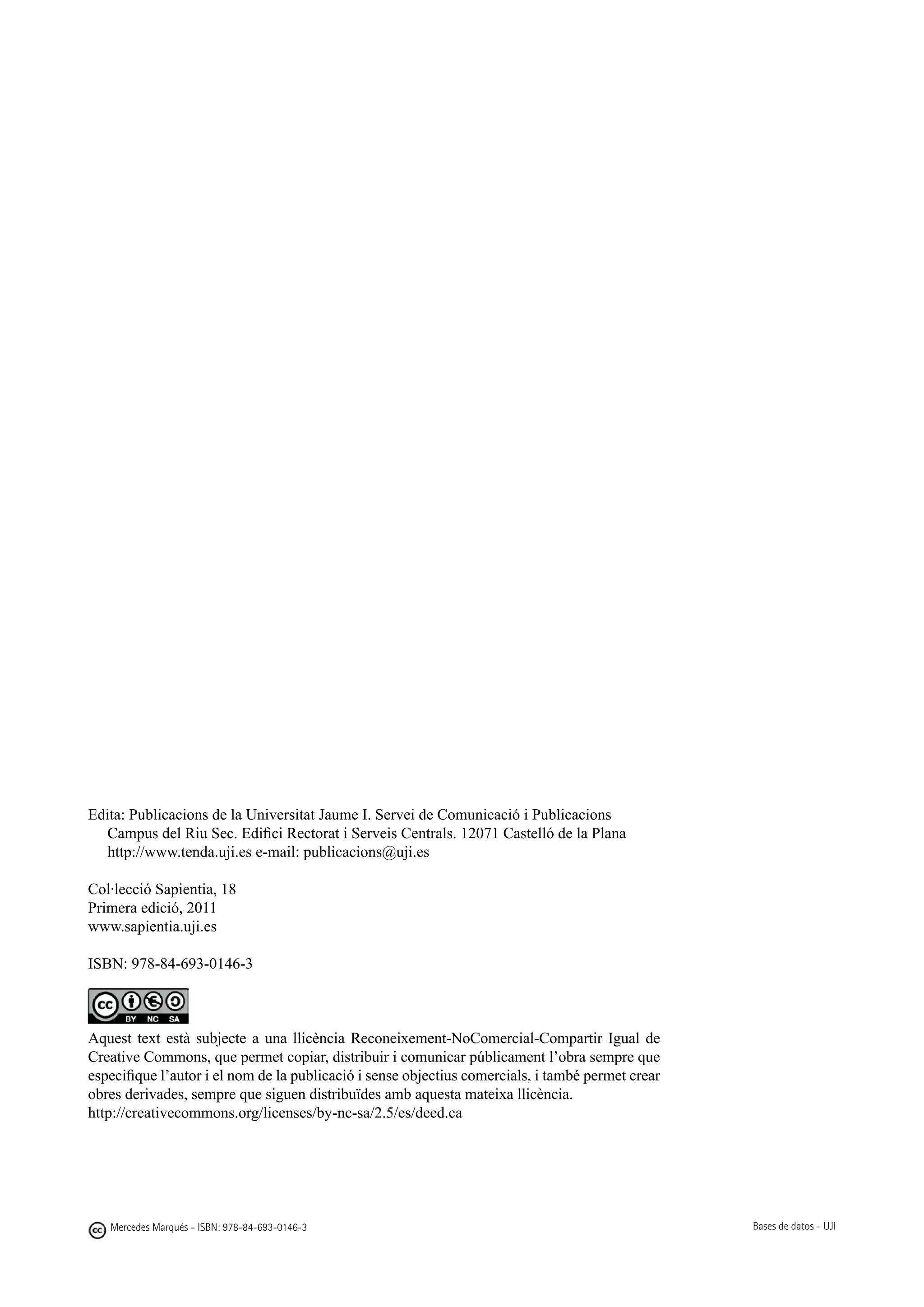 Edita: Publicacions de la Universitat Jaume I. Servei de Comunicació i Publicacions
   Campus del Riu Sec. Edifici Rectorat i Serveis Centrals. 12071 Castelló de la Plana
   http://www.tenda.uji.es	e-mail: publicacions@uji.es

Col·lecció Sapientia, 18
Primera edició, 2011
www.sapientia.uji.es

ISBN: 978-84-693-0146-3



Aquest text està subjecte a una llicència Reconeixement-NoComercial-Compartir Igual de
Creative Commons, que permet copiar, distribuir i comunicar públicament l’obra sempre que
especifique l’autor i el nom de la publicació i sense objectius comercials, i també permet crear
obres derivades, sempre que siguen distribuïdes amb aquesta mateixa llicència.
http://creativecommons.org/licenses/by-nc-sa/2.5/es/deed.ca




   Mercedes Marqués - ISBN: 978-84-693-0146-3                                                      Bases de datos - UJI
 