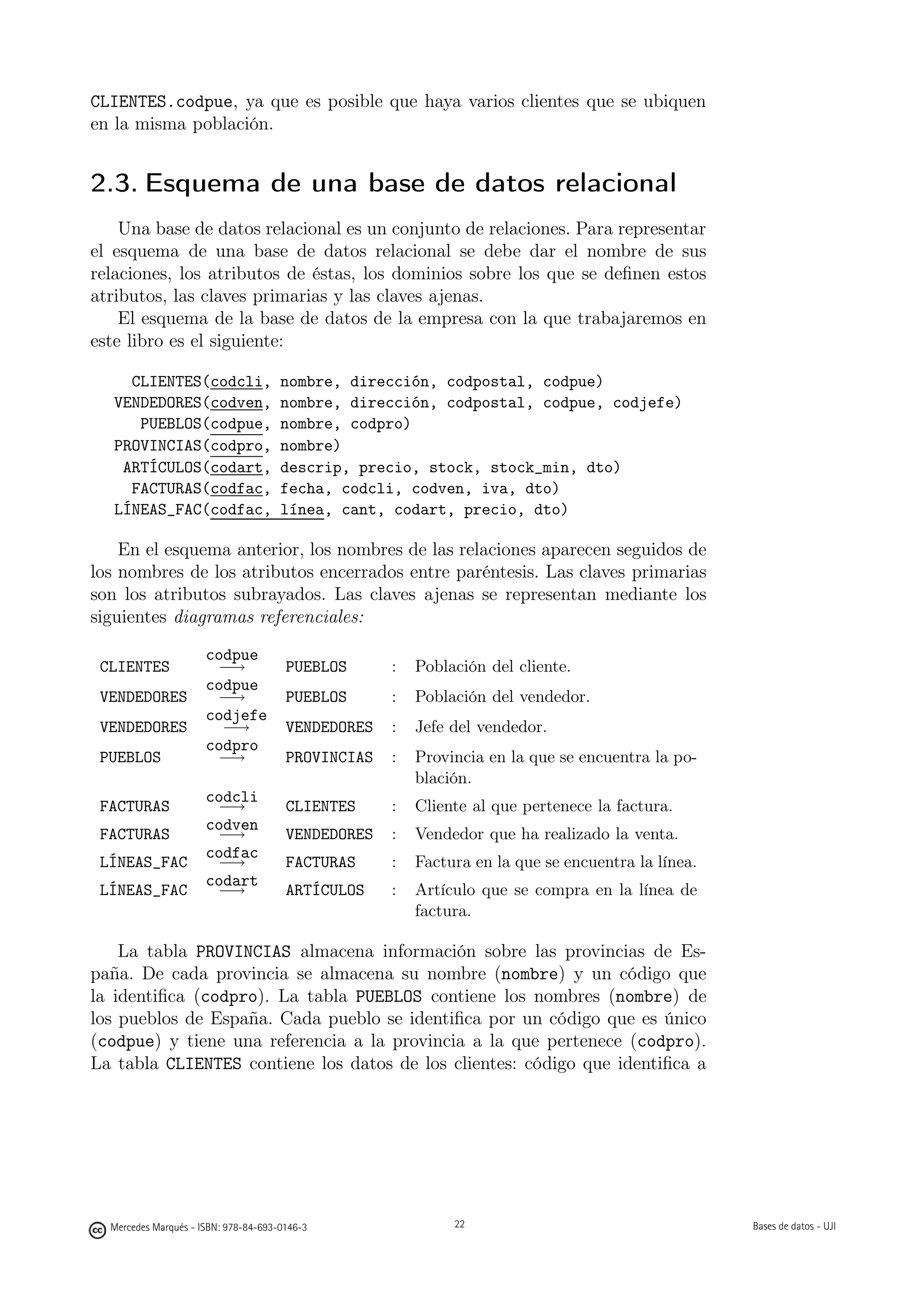 CLIENTES.codpue, ya que es posible que haya varios clientes que se ubiquen
en la misma población.


2.3. Esquema de una base de datos relacional
    Una base de datos relacional es un conjunto de relaciones. Para representar
el esquema de una base de datos relacional se debe dar el nombre de sus
relaciones, los atributos de éstas, los dominios sobre los que se deﬁnen estos
atributos, las claves primarias y las claves ajenas.
    El esquema de la base de datos de la empresa con la que trabajaremos en
este libro es el siguiente:

     CLIENTES(codcli,                 nombre, dirección, codpostal, codpue)
   VENDEDORES(codven,                 nombre, dirección, codpostal, codpue, codjefe)
      PUEBLOS(codpue,                 nombre, codpro)
   PROVINCIAS(codpro,                 nombre)
    ARTÍCULOS(codart,                 descrip, precio, stock, stock_min, dto)
     FACTURAS(codfac,                 fecha, codcli, codven, iva, dto)
   LÍNEAS_FAC(codfac,                 línea, cant, codart, precio, dto)

    En el esquema anterior, los nombres de las relaciones aparecen seguidos de
los nombres de los atributos encerrados entre paréntesis. Las claves primarias
son los atributos subrayados. Las claves ajenas se representan mediante los
siguientes diagramas referenciales:

                      codpue
 CLIENTES              −→              PUEBLOS      :    Población del cliente.
                      codpue
 VENDEDORES            −→              PUEBLOS      :    Población del vendedor.
                      codjefe
 VENDEDORES             −→             VENDEDORES   :    Jefe del vendedor.
                      codpro
 PUEBLOS               −→              PROVINCIAS   :    Provincia en la que se encuentra la po-
                                                         blación.
                      codcli
 FACTURAS              −→              CLIENTES     :    Cliente al que pertenece la factura.
                      codven
 FACTURAS              −→              VENDEDORES   :    Vendedor que ha realizado la venta.
                      codfac
 LÍNEAS_FAC            −→              FACTURAS     :    Factura en la que se encuentra la línea.
                      codart
 LÍNEAS_FAC            −→              ARTÍCULOS    :    Artículo que se compra en la línea de
                                                         factura.

    La tabla PROVINCIAS almacena información sobre las provincias de Es-
paña. De cada provincia se almacena su nombre (nombre) y un código que
la identiﬁca (codpro). La tabla PUEBLOS contiene los nombres (nombre) de
los pueblos de España. Cada pueblo se identiﬁca por un código que es único
(codpue) y tiene una referencia a la provincia a la que pertenece (codpro).
La tabla CLIENTES contiene los datos de los clientes: código que identiﬁca a


                                                    22




  Mercedes Marqués - ISBN: 978-84-693-0146-3                  22                                    Bases de datos - UJI
 