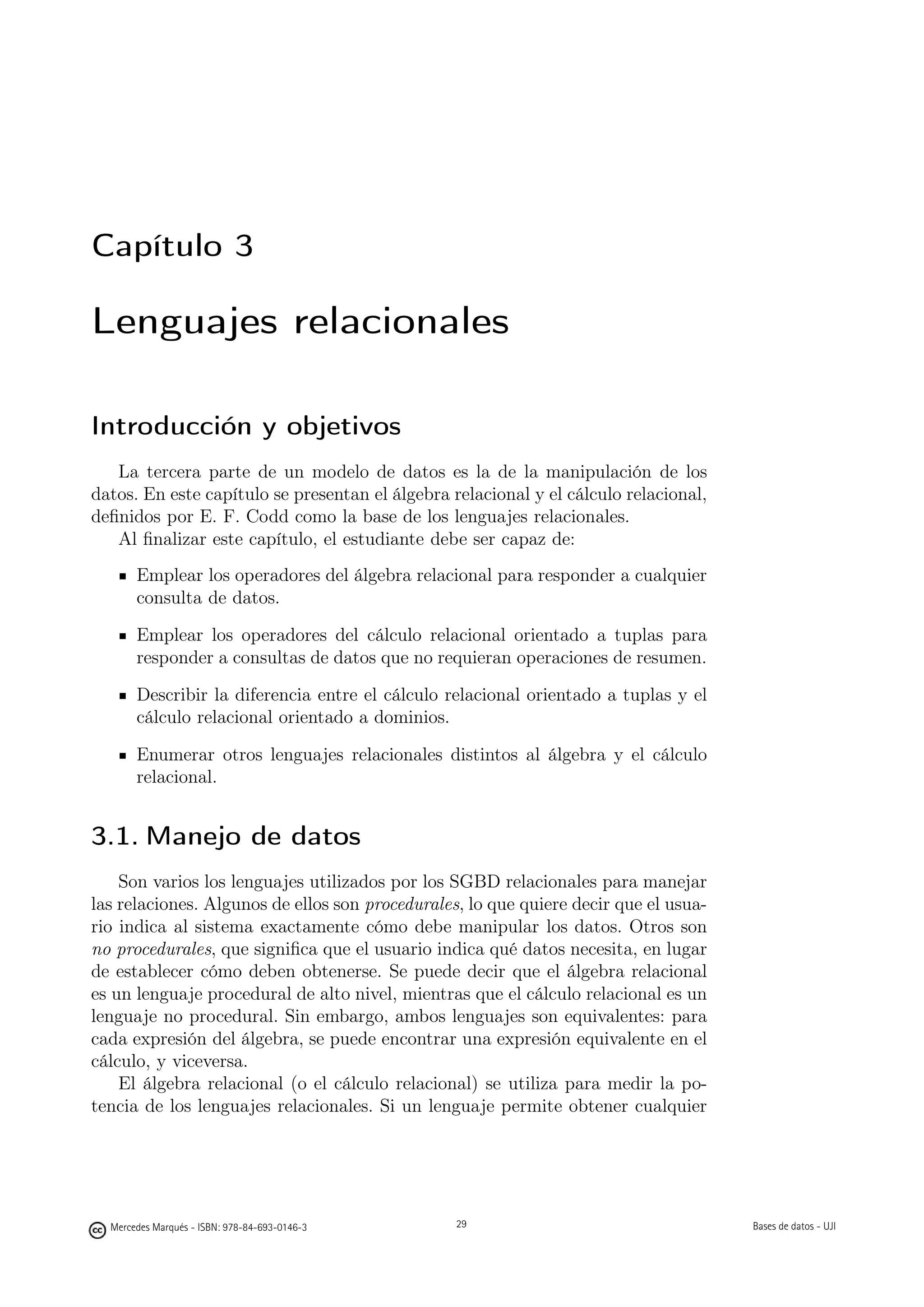 Capítulo 3

Lenguajes relacionales

Introducción y objetivos
   La tercera parte de un modelo de datos es la de la manipulación de los
datos. En este capítulo se presentan el álgebra relacional y el cálculo relacional,
deﬁnidos por E. F. Codd como la base de los lenguajes relacionales.
   Al ﬁnalizar este capítulo, el estudiante debe ser capaz de:
       Emplear los operadores del álgebra relacional para responder a cualquier
       consulta de datos.

       Emplear los operadores del cálculo relacional orientado a tuplas para
       responder a consultas de datos que no requieran operaciones de resumen.

       Describir la diferencia entre el cálculo relacional orientado a tuplas y el
       cálculo relacional orientado a dominios.

       Enumerar otros lenguajes relacionales distintos al álgebra y el cálculo
       relacional.


3.1. Manejo de datos
    Son varios los lenguajes utilizados por los SGBD relacionales para manejar
las relaciones. Algunos de ellos son procedurales, lo que quiere decir que el usua-
rio indica al sistema exactamente cómo debe manipular los datos. Otros son
no procedurales, que signiﬁca que el usuario indica qué datos necesita, en lugar
de establecer cómo deben obtenerse. Se puede decir que el álgebra relacional
es un lenguaje procedural de alto nivel, mientras que el cálculo relacional es un
lenguaje no procedural. Sin embargo, ambos lenguajes son equivalentes: para
cada expresión del álgebra, se puede encontrar una expresión equivalente en el
cálculo, y viceversa.
    El álgebra relacional (o el cálculo relacional) se utiliza para medir la po-
tencia de los lenguajes relacionales. Si un lenguaje permite obtener cualquier

                                               29


  Mercedes Marqués - ISBN: 978-84-693-0146-3        29                                Bases de datos - UJI
 