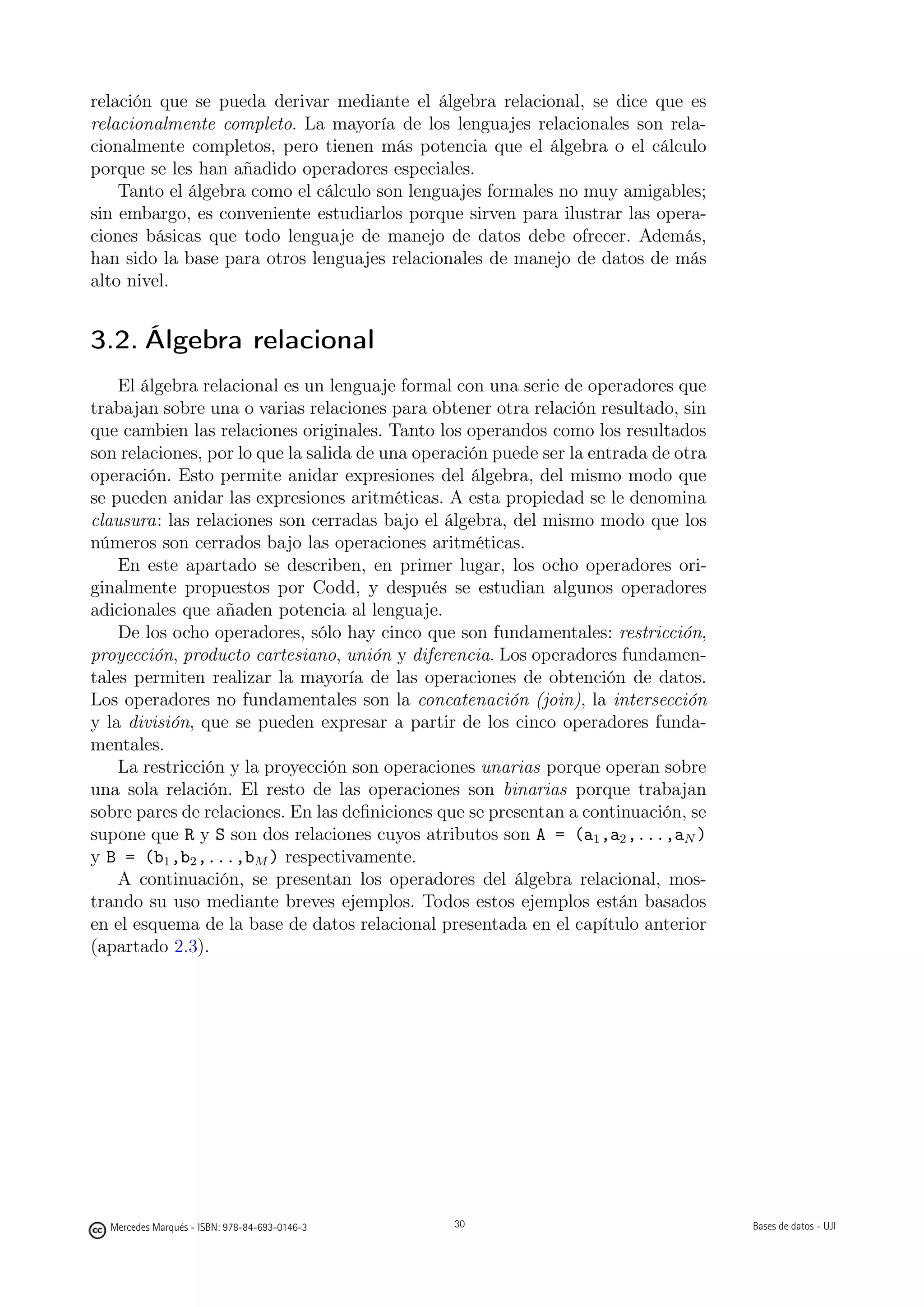 relación que se pueda derivar mediante el álgebra relacional, se dice que es
relacionalmente completo. La mayoría de los lenguajes relacionales son rela-
cionalmente completos, pero tienen más potencia que el álgebra o el cálculo
porque se les han añadido operadores especiales.
    Tanto el álgebra como el cálculo son lenguajes formales no muy amigables;
sin embargo, es conveniente estudiarlos porque sirven para ilustrar las opera-
ciones básicas que todo lenguaje de manejo de datos debe ofrecer. Además,
han sido la base para otros lenguajes relacionales de manejo de datos de más
alto nivel.


3.2. Álgebra relacional
    El álgebra relacional es un lenguaje formal con una serie de operadores que
trabajan sobre una o varias relaciones para obtener otra relación resultado, sin
que cambien las relaciones originales. Tanto los operandos como los resultados
son relaciones, por lo que la salida de una operación puede ser la entrada de otra
operación. Esto permite anidar expresiones del álgebra, del mismo modo que
se pueden anidar las expresiones aritméticas. A esta propiedad se le denomina
clausura: las relaciones son cerradas bajo el álgebra, del mismo modo que los
números son cerrados bajo las operaciones aritméticas.
    En este apartado se describen, en primer lugar, los ocho operadores ori-
ginalmente propuestos por Codd, y después se estudian algunos operadores
adicionales que añaden potencia al lenguaje.
    De los ocho operadores, sólo hay cinco que son fundamentales: restricción,
proyección, producto cartesiano, unión y diferencia. Los operadores fundamen-
tales permiten realizar la mayoría de las operaciones de obtención de datos.
Los operadores no fundamentales son la concatenación (join), la intersección
y la división, que se pueden expresar a partir de los cinco operadores funda-
mentales.
    La restricción y la proyección son operaciones unarias porque operan sobre
una sola relación. El resto de las operaciones son binarias porque trabajan
sobre pares de relaciones. En las deﬁniciones que se presentan a continuación, se
supone que R y S son dos relaciones cuyos atributos son A = (a1 ,a2 ,...,aN )
y B = (b1 ,b2 ,...,bM ) respectivamente.
    A continuación, se presentan los operadores del álgebra relacional, mos-
trando su uso mediante breves ejemplos. Todos estos ejemplos están basados
en el esquema de la base de datos relacional presentada en el capítulo anterior
(apartado 2.3).




                                               30




  Mercedes Marqués - ISBN: 978-84-693-0146-3        30                               Bases de datos - UJI
 