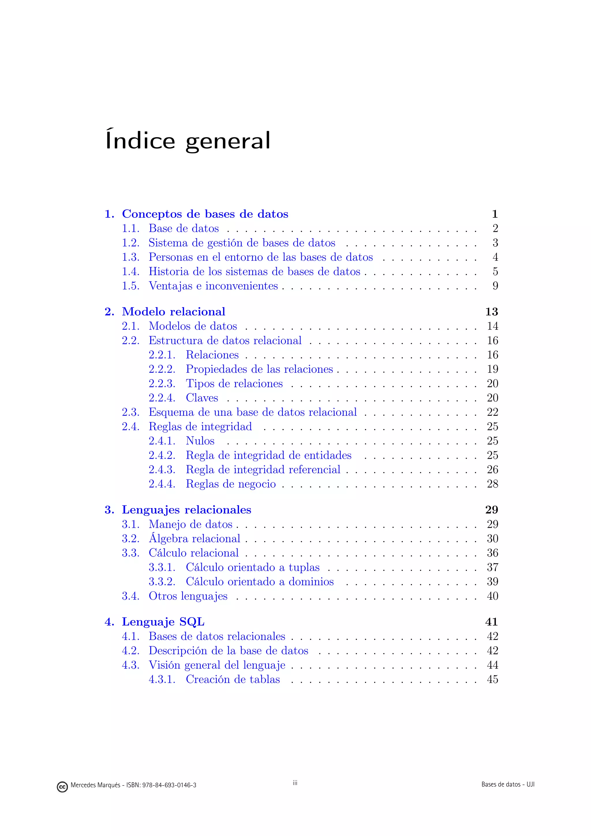 Índice general

           1. Conceptos de bases de datos                                                                                           1
              1.1. Base de datos . . . . . . . . . . . . . . . . .                   .   .   .   .   .   .   .   .   .   .   .      2
              1.2. Sistema de gestión de bases de datos . . . .                      .   .   .   .   .   .   .   .   .   .   .      3
              1.3. Personas en el entorno de las bases de datos                      .   .   .   .   .   .   .   .   .   .   .      4
              1.4. Historia de los sistemas de bases de datos . .                    .   .   .   .   .   .   .   .   .   .   .      5
              1.5. Ventajas e inconvenientes . . . . . . . . . . .                   .   .   .   .   .   .   .   .   .   .   .      9

           2. Modelo relacional                                                                                                   13
              2.1. Modelos de datos . . . . . . . . . . . . .                .   .   .   .   .   .   .   .   .   .   .   .   .    14
              2.2. Estructura de datos relacional . . . . . .                .   .   .   .   .   .   .   .   .   .   .   .   .    16
                   2.2.1. Relaciones . . . . . . . . . . . . .               .   .   .   .   .   .   .   .   .   .   .   .   .    16
                   2.2.2. Propiedades de las relaciones . . .                .   .   .   .   .   .   .   .   .   .   .   .   .    19
                   2.2.3. Tipos de relaciones . . . . . . . .                .   .   .   .   .   .   .   .   .   .   .   .   .    20
                   2.2.4. Claves . . . . . . . . . . . . . . .               .   .   .   .   .   .   .   .   .   .   .   .   .    20
              2.3. Esquema de una base de datos relacional                   .   .   .   .   .   .   .   .   .   .   .   .   .    22
              2.4. Reglas de integridad . . . . . . . . . . .                .   .   .   .   .   .   .   .   .   .   .   .   .    25
                   2.4.1. Nulos . . . . . . . . . . . . . . .                .   .   .   .   .   .   .   .   .   .   .   .   .    25
                   2.4.2. Regla de integridad de entidades                   .   .   .   .   .   .   .   .   .   .   .   .   .    25
                   2.4.3. Regla de integridad referencial . .                .   .   .   .   .   .   .   .   .   .   .   .   .    26
                   2.4.4. Reglas de negocio . . . . . . . . .                .   .   .   .   .   .   .   .   .   .   .   .   .    28

           3. Lenguajes relacionales                                                                                              29
              3.1. Manejo de datos . . . . . .    . . . . . .        .   .   .   .   .   .   .   .   .   .   .   .   .   .   .    29
              3.2. Álgebra relacional . . . . .   . . . . . .        .   .   .   .   .   .   .   .   .   .   .   .   .   .   .    30
              3.3. Cálculo relacional . . . . .   . . . . . .        .   .   .   .   .   .   .   .   .   .   .   .   .   .   .    36
                   3.3.1. Cálculo orientado a     tuplas . .         .   .   .   .   .   .   .   .   .   .   .   .   .   .   .    37
                   3.3.2. Cálculo orientado a     dominios           .   .   .   .   .   .   .   .   .   .   .   .   .   .   .    39
              3.4. Otros lenguajes . . . . . .    . . . . . .        .   .   .   .   .   .   .   .   .   .   .   .   .   .   .    40

           4. Lenguaje SQL                                                                                                        41
              4.1. Bases de datos relacionales . . .     .   .   .   .   .   .   .   .   .   .   .   .   .   .   .   .   .   .    42
              4.2. Descripción de la base de datos       .   .   .   .   .   .   .   .   .   .   .   .   .   .   .   .   .   .    42
              4.3. Visión general del lenguaje . . .     .   .   .   .   .   .   .   .   .   .   .   .   .   .   .   .   .   .    44
                   4.3.1. Creación de tablas . . .       .   .   .   .   .   .   .   .   .   .   .   .   .   .   .   .   .   .    45


                                                   iii




Mercedes Marqués - ISBN: 978-84-693-0146-3        iii                                                                            Bases de datos - UJI
 