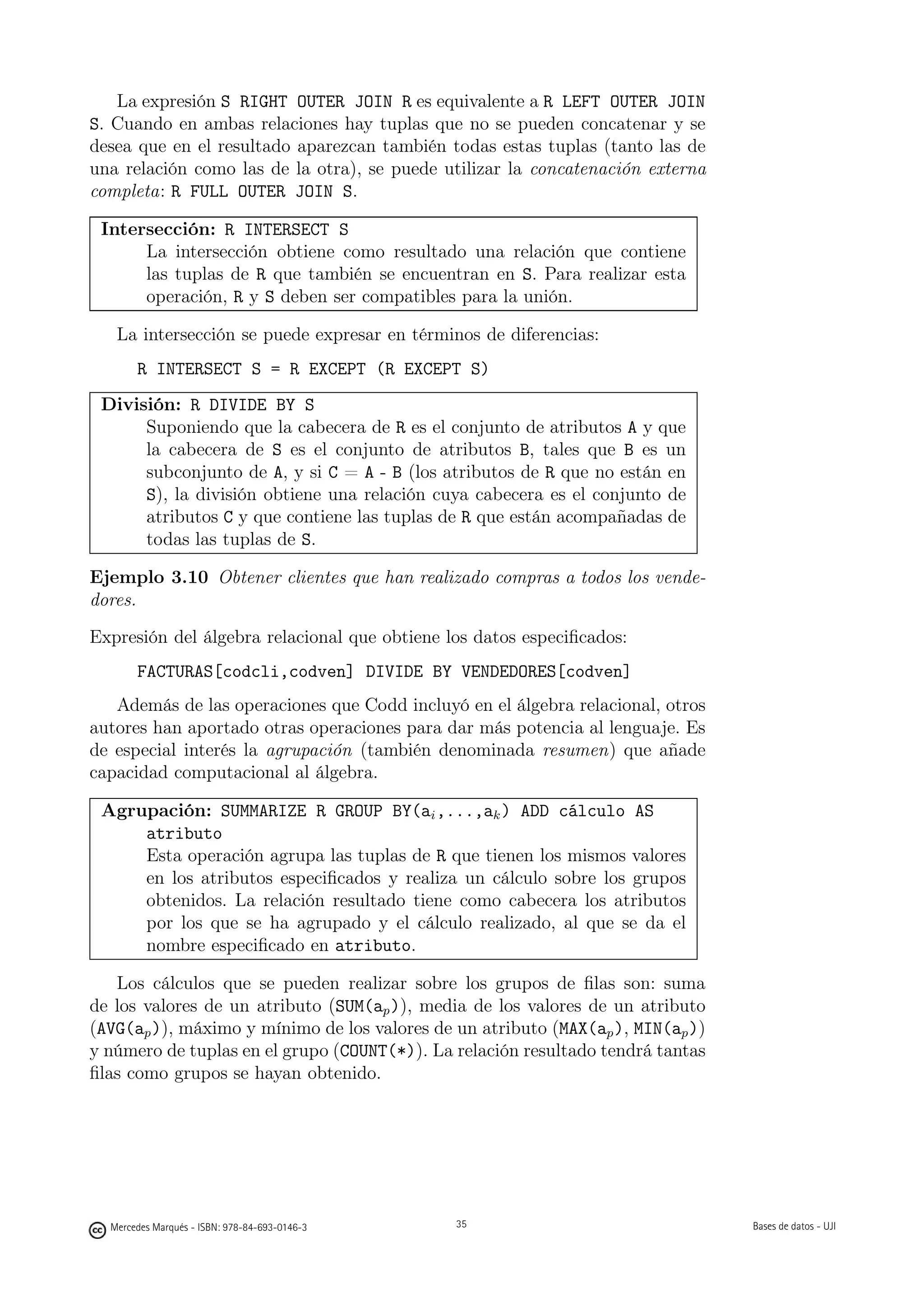 La expresión S RIGHT OUTER JOIN R es equivalente a R LEFT OUTER JOIN
S. Cuando en ambas relaciones hay tuplas que no se pueden concatenar y se
desea que en el resultado aparezcan también todas estas tuplas (tanto las de
una relación como las de la otra), se puede utilizar la concatenación externa
completa: R FULL OUTER JOIN S.

 Intersección: R INTERSECT S
      La intersección obtiene como resultado una relación que contiene
      las tuplas de R que también se encuentran en S. Para realizar esta
      operación, R y S deben ser compatibles para la unión.

   La intersección se puede expresar en términos de diferencias:
       R INTERSECT S = R EXCEPT (R EXCEPT S)
 División: R DIVIDE BY S
      Suponiendo que la cabecera de R es el conjunto de atributos A y que
      la cabecera de S es el conjunto de atributos B, tales que B es un
      subconjunto de A, y si C = A - B (los atributos de R que no están en
      S), la división obtiene una relación cuya cabecera es el conjunto de
      atributos C y que contiene las tuplas de R que están acompañadas de
      todas las tuplas de S.

Ejemplo 3.10 Obtener clientes que han realizado compras a todos los vende-
dores.

Expresión del álgebra relacional que obtiene los datos especiﬁcados:
       FACTURAS[codcli,codven] DIVIDE BY VENDEDORES[codven]
   Además de las operaciones que Codd incluyó en el álgebra relacional, otros
autores han aportado otras operaciones para dar más potencia al lenguaje. Es
de especial interés la agrupación (también denominada resumen) que añade
capacidad computacional al álgebra.

 Agrupación: SUMMARIZE R GROUP BY(ai ,...,ak ) ADD cálculo AS
     atributo
     Esta operación agrupa las tuplas de R que tienen los mismos valores
     en los atributos especiﬁcados y realiza un cálculo sobre los grupos
     obtenidos. La relación resultado tiene como cabecera los atributos
     por los que se ha agrupado y el cálculo realizado, al que se da el
     nombre especiﬁcado en atributo.

   Los cálculos que se pueden realizar sobre los grupos de ﬁlas son: suma
de los valores de un atributo (SUM(ap )), media de los valores de un atributo
(AVG(ap )), máximo y mínimo de los valores de un atributo (MAX(ap ), MIN(ap ))
y número de tuplas en el grupo (COUNT(*)). La relación resultado tendrá tantas
ﬁlas como grupos se hayan obtenido.

                                               35




  Mercedes Marqués - ISBN: 978-84-693-0146-3        35                           Bases de datos - UJI
 