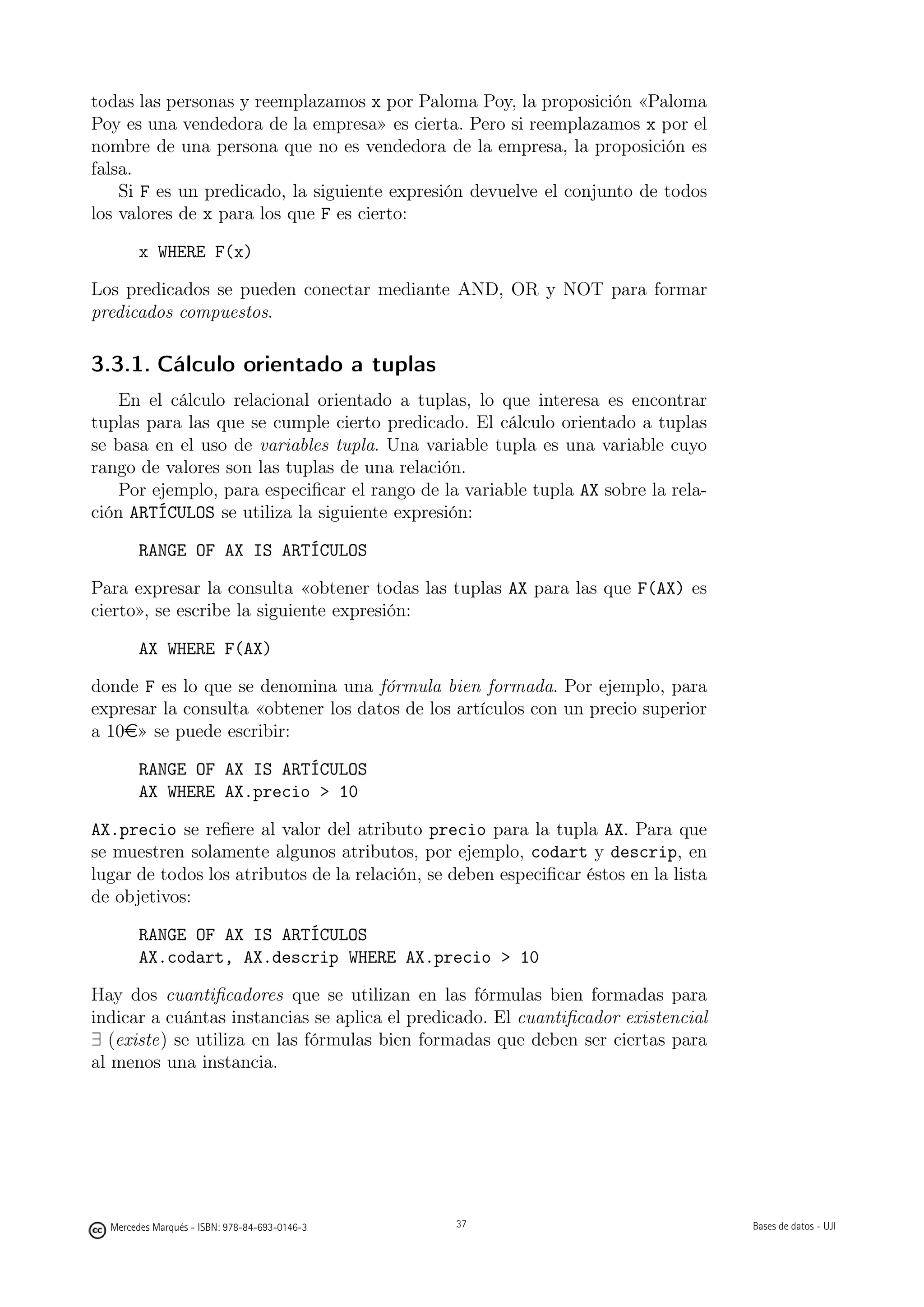 todas las personas y reemplazamos x por Paloma Poy, la proposición «Paloma
Poy es una vendedora de la empresa» es cierta. Pero si reemplazamos x por el
nombre de una persona que no es vendedora de la empresa, la proposición es
falsa.
    Si F es un predicado, la siguiente expresión devuelve el conjunto de todos
los valores de x para los que F es cierto:

        x WHERE F(x)

Los predicados se pueden conectar mediante AND, OR y NOT para formar
predicados compuestos.

3.3.1. Cálculo orientado a tuplas
    En el cálculo relacional orientado a tuplas, lo que interesa es encontrar
tuplas para las que se cumple cierto predicado. El cálculo orientado a tuplas
se basa en el uso de variables tupla. Una variable tupla es una variable cuyo
rango de valores son las tuplas de una relación.
    Por ejemplo, para especiﬁcar el rango de la variable tupla AX sobre la rela-
ción ARTÍCULOS se utiliza la siguiente expresión:

        RANGE OF AX IS ARTÍCULOS

Para expresar la consulta «obtener todas las tuplas AX para las que F(AX) es
cierto», se escribe la siguiente expresión:

        AX WHERE F(AX)

donde F es lo que se denomina una fórmula bien formada. Por ejemplo, para
expresar la consulta «obtener los datos de los artículos con un precio superior
a 10e» se puede escribir:

        RANGE OF AX IS ARTÍCULOS
        AX WHERE AX.precio  10

AX.precio se reﬁere al valor del atributo precio para la tupla AX. Para que
se muestren solamente algunos atributos, por ejemplo, codart y descrip, en
lugar de todos los atributos de la relación, se deben especiﬁcar éstos en la lista
de objetivos:

        RANGE OF AX IS ARTÍCULOS
        AX.codart, AX.descrip WHERE AX.precio  10

Hay dos cuantiﬁcadores que se utilizan en las fórmulas bien formadas para
indicar a cuántas instancias se aplica el predicado. El cuantiﬁcador existencial
∃ (existe) se utiliza en las fórmulas bien formadas que deben ser ciertas para
al menos una instancia.


                                               37




  Mercedes Marqués - ISBN: 978-84-693-0146-3        37                               Bases de datos - UJI
 