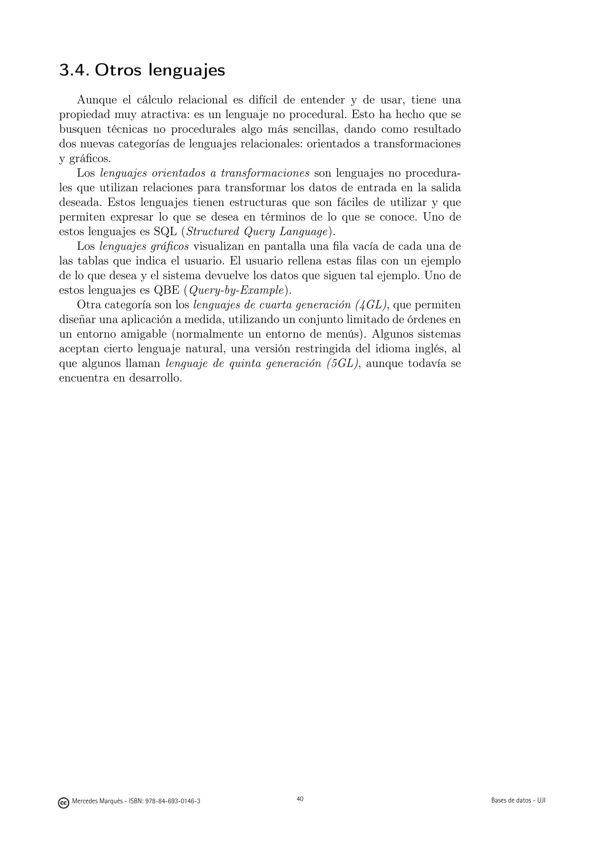 3.4. Otros lenguajes
    Aunque el cálculo relacional es difícil de entender y de usar, tiene una
propiedad muy atractiva: es un lenguaje no procedural. Esto ha hecho que se
busquen técnicas no procedurales algo más sencillas, dando como resultado
dos nuevas categorías de lenguajes relacionales: orientados a transformaciones
y gráﬁcos.
    Los lenguajes orientados a transformaciones son lenguajes no procedura-
les que utilizan relaciones para transformar los datos de entrada en la salida
deseada. Estos lenguajes tienen estructuras que son fáciles de utilizar y que
permiten expresar lo que se desea en términos de lo que se conoce. Uno de
estos lenguajes es SQL (Structured Query Language).
    Los lenguajes gráﬁcos visualizan en pantalla una ﬁla vacía de cada una de
las tablas que indica el usuario. El usuario rellena estas ﬁlas con un ejemplo
de lo que desea y el sistema devuelve los datos que siguen tal ejemplo. Uno de
estos lenguajes es QBE (Query-by-Example).
    Otra categoría son los lenguajes de cuarta generación (4GL), que permiten
diseñar una aplicación a medida, utilizando un conjunto limitado de órdenes en
un entorno amigable (normalmente un entorno de menús). Algunos sistemas
aceptan cierto lenguaje natural, una versión restringida del idioma inglés, al
que algunos llaman lenguaje de quinta generación (5GL), aunque todavía se
encuentra en desarrollo.




                                               40




  Mercedes Marqués - ISBN: 978-84-693-0146-3        40                           Bases de datos - UJI
 