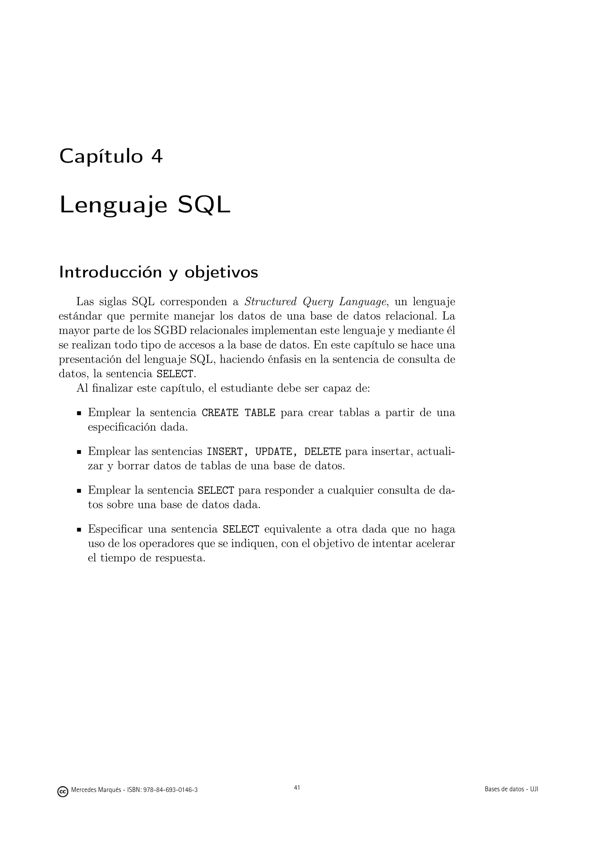 Capítulo 4

Lenguaje SQL

Introducción y objetivos
    Las siglas SQL corresponden a Structured Query Language, un lenguaje
estándar que permite manejar los datos de una base de datos relacional. La
mayor parte de los SGBD relacionales implementan este lenguaje y mediante él
se realizan todo tipo de accesos a la base de datos. En este capítulo se hace una
presentación del lenguaje SQL, haciendo énfasis en la sentencia de consulta de
datos, la sentencia SELECT.
    Al ﬁnalizar este capítulo, el estudiante debe ser capaz de:

       Emplear la sentencia CREATE TABLE para crear tablas a partir de una
       especiﬁcación dada.

       Emplear las sentencias INSERT, UPDATE, DELETE para insertar, actuali-
       zar y borrar datos de tablas de una base de datos.

       Emplear la sentencia SELECT para responder a cualquier consulta de da-
       tos sobre una base de datos dada.

       Especiﬁcar una sentencia SELECT equivalente a otra dada que no haga
       uso de los operadores que se indiquen, con el objetivo de intentar acelerar
       el tiempo de respuesta.




                                               41



  Mercedes Marqués - ISBN: 978-84-693-0146-3        41                               Bases de datos - UJI
 