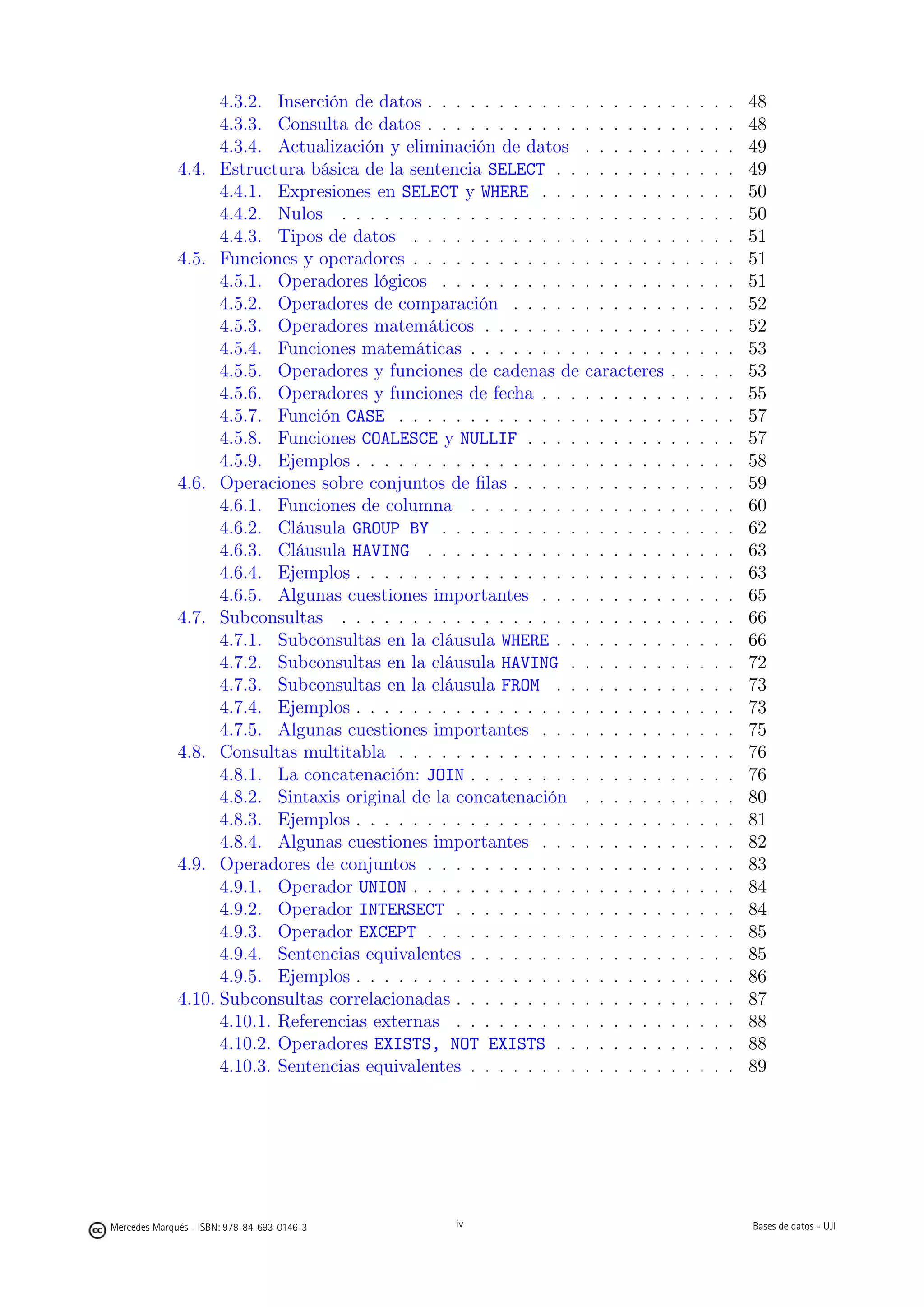 4.3.2. Inserción de datos . . . . . . . . . . .   . . . . . .   .   .   .   .   .   48
                    4.3.3. Consulta de datos . . . . . . . . . . .    . . . . . .   .   .   .   .   .   48
                    4.3.4. Actualización y eliminación de datos       . . . . . .   .   .   .   .   .   49
              4.4. Estructura básica de la sentencia SELECT . .       . . . . . .   .   .   .   .   .   49
                    4.4.1. Expresiones en SELECT y WHERE . . .        . . . . . .   .   .   .   .   .   50
                    4.4.2. Nulos . . . . . . . . . . . . . . . . .    . . . . . .   .   .   .   .   .   50
                    4.4.3. Tipos de datos . . . . . . . . . . . .     . . . . . .   .   .   .   .   .   51
              4.5. Funciones y operadores . . . . . . . . . . . .     . . . . . .   .   .   .   .   .   51
                    4.5.1. Operadores lógicos . . . . . . . . . .     . . . . . .   .   .   .   .   .   51
                    4.5.2. Operadores de comparación . . . . .        . . . . . .   .   .   .   .   .   52
                    4.5.3. Operadores matemáticos . . . . . . .       . . . . . .   .   .   .   .   .   52
                    4.5.4. Funciones matemáticas . . . . . . . .      . . . . . .   .   .   .   .   .   53
                    4.5.5. Operadores y funciones de cadenas de       caracteres    .   .   .   .   .   53
                    4.5.6. Operadores y funciones de fecha . . .      . . . . . .   .   .   .   .   .   55
                    4.5.7. Función CASE . . . . . . . . . . . . .     . . . . . .   .   .   .   .   .   57
                    4.5.8. Funciones COALESCE y NULLIF . . . .        . . . . . .   .   .   .   .   .   57
                    4.5.9. Ejemplos . . . . . . . . . . . . . . . .   . . . . . .   .   .   .   .   .   58
              4.6. Operaciones sobre conjuntos de ﬁlas . . . . .      . . . . . .   .   .   .   .   .   59
                    4.6.1. Funciones de columna . . . . . . . .       . . . . . .   .   .   .   .   .   60
                    4.6.2. Cláusula GROUP BY . . . . . . . . . .      . . . . . .   .   .   .   .   .   62
                    4.6.3. Cláusula HAVING . . . . . . . . . . .      . . . . . .   .   .   .   .   .   63
                    4.6.4. Ejemplos . . . . . . . . . . . . . . . .   . . . . . .   .   .   .   .   .   63
                    4.6.5. Algunas cuestiones importantes . . .       . . . . . .   .   .   .   .   .   65
              4.7. Subconsultas . . . . . . . . . . . . . . . . .     . . . . . .   .   .   .   .   .   66
                    4.7.1. Subconsultas en la cláusula WHERE . .      . . . . . .   .   .   .   .   .   66
                    4.7.2. Subconsultas en la cláusula HAVING .       . . . . . .   .   .   .   .   .   72
                    4.7.3. Subconsultas en la cláusula FROM . .       . . . . . .   .   .   .   .   .   73
                    4.7.4. Ejemplos . . . . . . . . . . . . . . . .   . . . . . .   .   .   .   .   .   73
                    4.7.5. Algunas cuestiones importantes . . .       . . . . . .   .   .   .   .   .   75
              4.8. Consultas multitabla . . . . . . . . . . . . .     . . . . . .   .   .   .   .   .   76
                    4.8.1. La concatenación: JOIN . . . . . . . .     . . . . . .   .   .   .   .   .   76
                    4.8.2. Sintaxis original de la concatenación      . . . . . .   .   .   .   .   .   80
                    4.8.3. Ejemplos . . . . . . . . . . . . . . . .   . . . . . .   .   .   .   .   .   81
                    4.8.4. Algunas cuestiones importantes . . .       . . . . . .   .   .   .   .   .   82
              4.9. Operadores de conjuntos . . . . . . . . . . .      . . . . . .   .   .   .   .   .   83
                    4.9.1. Operador UNION . . . . . . . . . . . .     . . . . . .   .   .   .   .   .   84
                    4.9.2. Operador INTERSECT . . . . . . . . .       . . . . . .   .   .   .   .   .   84
                    4.9.3. Operador EXCEPT . . . . . . . . . . .      . . . . . .   .   .   .   .   .   85
                    4.9.4. Sentencias equivalentes . . . . . . . .    . . . . . .   .   .   .   .   .   85
                    4.9.5. Ejemplos . . . . . . . . . . . . . . . .   . . . . . .   .   .   .   .   .   86
              4.10. Subconsultas correlacionadas . . . . . . . . .    . . . . . .   .   .   .   .   .   87
                    4.10.1. Referencias externas . . . . . . . . .    . . . . . .   .   .   .   .   .   88
                    4.10.2. Operadores EXISTS, NOT EXISTS . .         . . . . . .   .   .   .   .   .   88
                    4.10.3. Sentencias equivalentes . . . . . . . .   . . . . . .   .   .   .   .   .   89

                                                 iv




Mercedes Marqués - ISBN: 978-84-693-0146-3        iv                                                    Bases de datos - UJI
 