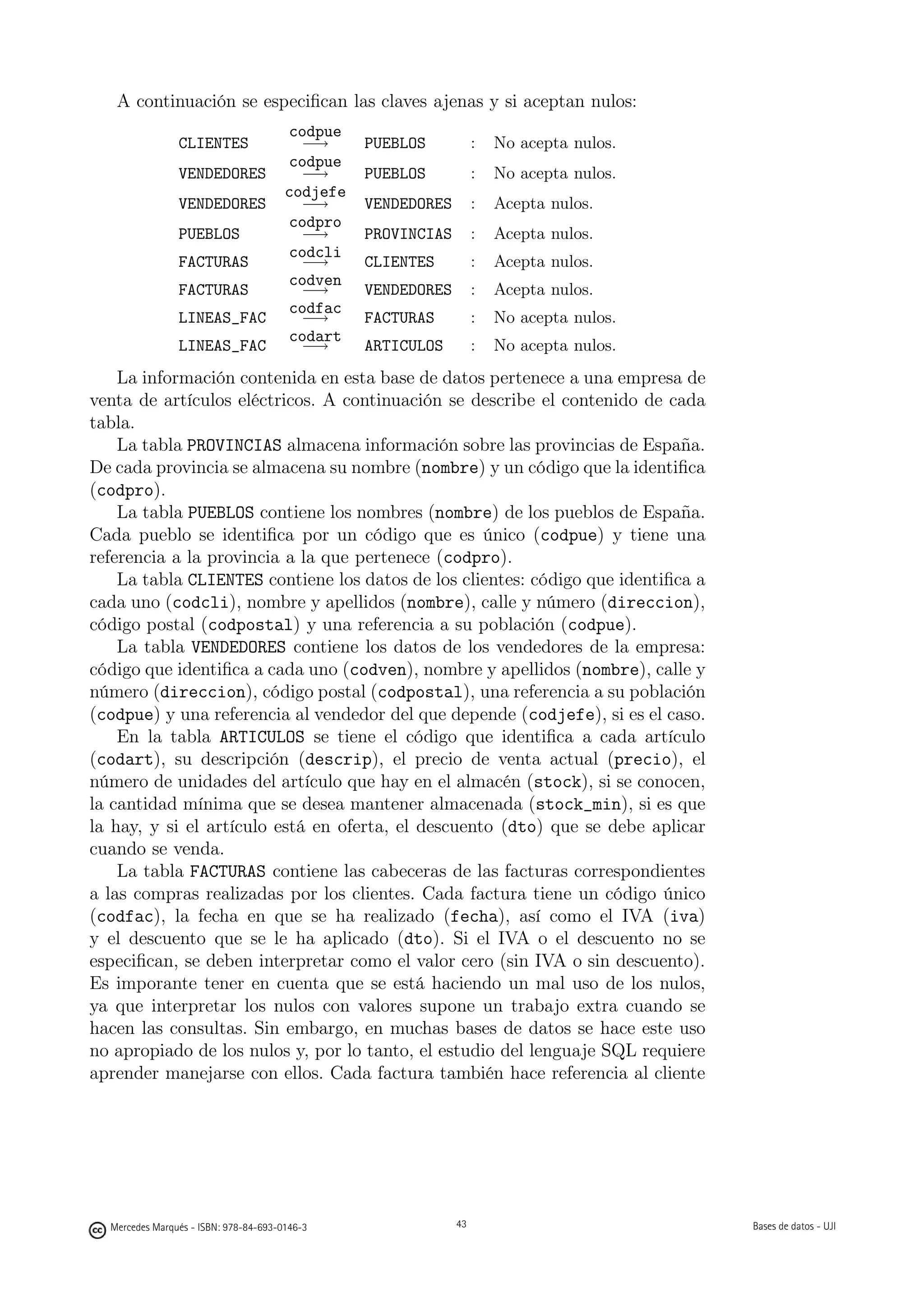 A continuación se especiﬁcan las claves ajenas y si aceptan nulos:
                                       codpue
                CLIENTES                 −→      PUEBLOS           :   No acepta nulos.
                                       codpue
                VENDEDORES               −→      PUEBLOS           :   No acepta nulos.
                                       codjefe
                VENDEDORES               −→      VENDEDORES        :   Acepta nulos.
                                       codpro
                PUEBLOS                  −→      PROVINCIAS        :   Acepta nulos.
                                       codcli
                FACTURAS                 −→      CLIENTES          :   Acepta nulos.
                                       codven
                FACTURAS                 −→      VENDEDORES        :   Acepta nulos.
                                       codfac
                LINEAS_FAC               −→      FACTURAS          :   No acepta nulos.
                                       codart
                LINEAS_FAC               −→      ARTICULOS         :   No acepta nulos.
    La información contenida en esta base de datos pertenece a una empresa de
venta de artículos eléctricos. A continuación se describe el contenido de cada
tabla.
    La tabla PROVINCIAS almacena información sobre las provincias de España.
De cada provincia se almacena su nombre (nombre) y un código que la identiﬁca
(codpro).
    La tabla PUEBLOS contiene los nombres (nombre) de los pueblos de España.
Cada pueblo se identiﬁca por un código que es único (codpue) y tiene una
referencia a la provincia a la que pertenece (codpro).
    La tabla CLIENTES contiene los datos de los clientes: código que identiﬁca a
cada uno (codcli), nombre y apellidos (nombre), calle y número (direccion),
código postal (codpostal) y una referencia a su población (codpue).
    La tabla VENDEDORES contiene los datos de los vendedores de la empresa:
código que identiﬁca a cada uno (codven), nombre y apellidos (nombre), calle y
número (direccion), código postal (codpostal), una referencia a su población
(codpue) y una referencia al vendedor del que depende (codjefe), si es el caso.
    En la tabla ARTICULOS se tiene el código que identiﬁca a cada artículo
(codart), su descripción (descrip), el precio de venta actual (precio), el
número de unidades del artículo que hay en el almacén (stock), si se conocen,
la cantidad mínima que se desea mantener almacenada (stock_min), si es que
la hay, y si el artículo está en oferta, el descuento (dto) que se debe aplicar
cuando se venda.
    La tabla FACTURAS contiene las cabeceras de las facturas correspondientes
a las compras realizadas por los clientes. Cada factura tiene un código único
(codfac), la fecha en que se ha realizado (fecha), así como el IVA (iva)
y el descuento que se le ha aplicado (dto). Si el IVA o el descuento no se
especiﬁcan, se deben interpretar como el valor cero (sin IVA o sin descuento).
Es imporante tener en cuenta que se está haciendo un mal uso de los nulos,
ya que interpretar los nulos con valores supone un trabajo extra cuando se
hacen las consultas. Sin embargo, en muchas bases de datos se hace este uso
no apropiado de los nulos y, por lo tanto, el estudio del lenguaje SQL requiere
aprender manejarse con ellos. Cada factura también hace referencia al cliente

                                                   43




  Mercedes Marqués - ISBN: 978-84-693-0146-3                  43                          Bases de datos - UJI
 