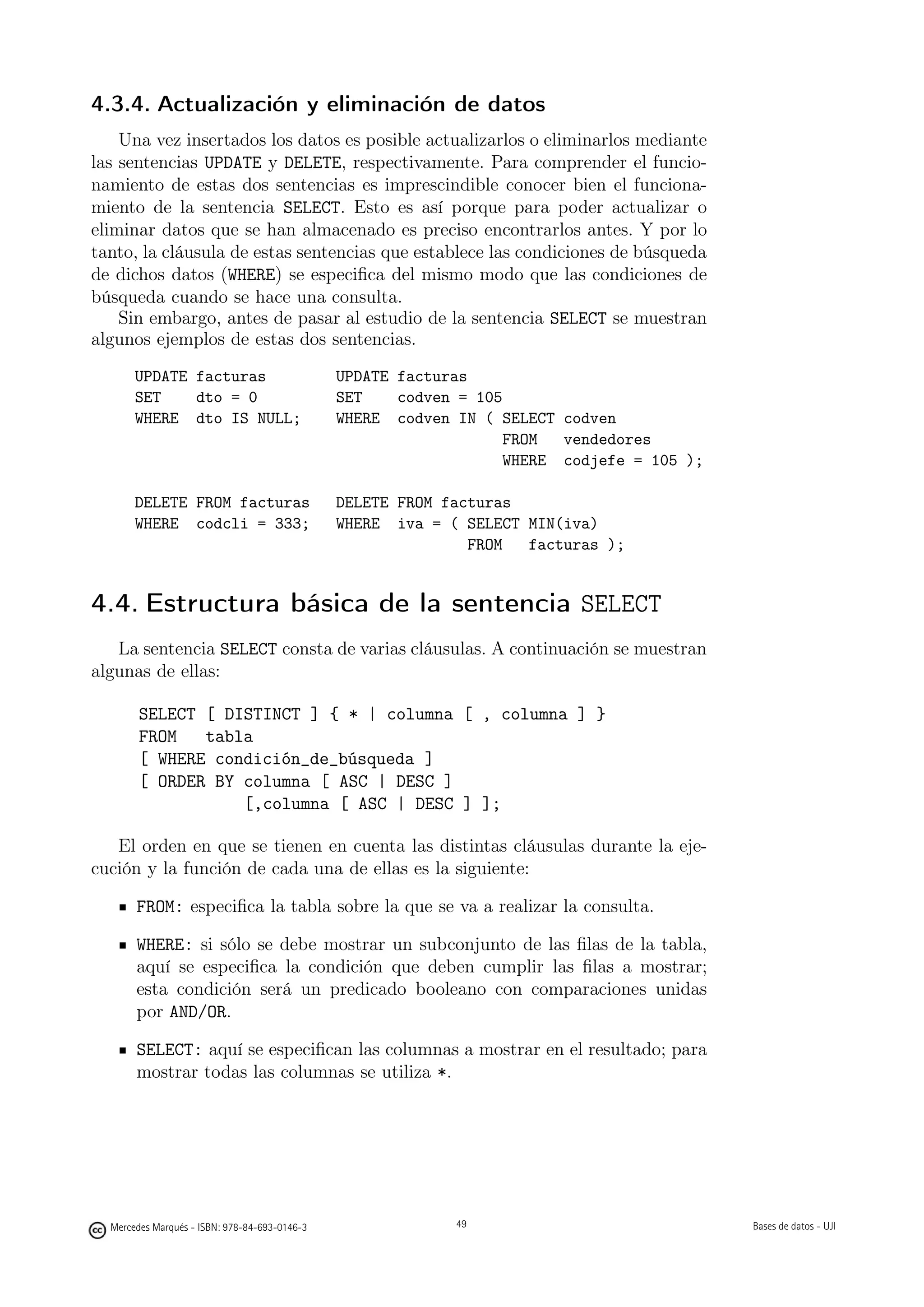 4.3.4. Actualización y eliminación de datos
    Una vez insertados los datos es posible actualizarlos o eliminarlos mediante
las sentencias UPDATE y DELETE, respectivamente. Para comprender el funcio-
namiento de estas dos sentencias es imprescindible conocer bien el funciona-
miento de la sentencia SELECT. Esto es así porque para poder actualizar o
eliminar datos que se han almacenado es preciso encontrarlos antes. Y por lo
tanto, la cláusula de estas sentencias que establece las condiciones de búsqueda
de dichos datos (WHERE) se especiﬁca del mismo modo que las condiciones de
búsqueda cuando se hace una consulta.
    Sin embargo, antes de pasar al estudio de la sentencia SELECT se muestran
algunos ejemplos de estas dos sentencias.
       UPDATE facturas                         UPDATE facturas
       SET    dto = 0                          SET    codven = 105
       WHERE dto IS NULL;                      WHERE codven IN ( SELECT codven
                                                                  FROM  vendedores
                                                                  WHERE codjefe = 105 );

       DELETE FROM facturas                    DELETE FROM facturas
       WHERE codcli = 333;                     WHERE iva = ( SELECT MIN(iva)
                                                              FROM  facturas );


4.4. Estructura básica de la sentencia SELECT
   La sentencia SELECT consta de varias cláusulas. A continuación se muestran
algunas de ellas:

        SELECT [ DISTINCT ] { * | columna [ , columna ] }
        FROM   tabla
        [ WHERE condición_de_búsqueda ]
        [ ORDER BY columna [ ASC | DESC ]
                   [,columna [ ASC | DESC ] ];

   El orden en que se tienen en cuenta las distintas cláusulas durante la eje-
cución y la función de cada una de ellas es la siguiente:

       FROM: especiﬁca la tabla sobre la que se va a realizar la consulta.

       WHERE: si sólo se debe mostrar un subconjunto de las ﬁlas de la tabla,
       aquí se especiﬁca la condición que deben cumplir las ﬁlas a mostrar;
       esta condición será un predicado booleano con comparaciones unidas
       por AND/OR.

       SELECT: aquí se especiﬁcan las columnas a mostrar en el resultado; para
       mostrar todas las columnas se utiliza *.

                                                     49




  Mercedes Marqués - ISBN: 978-84-693-0146-3                49                             Bases de datos - UJI
 