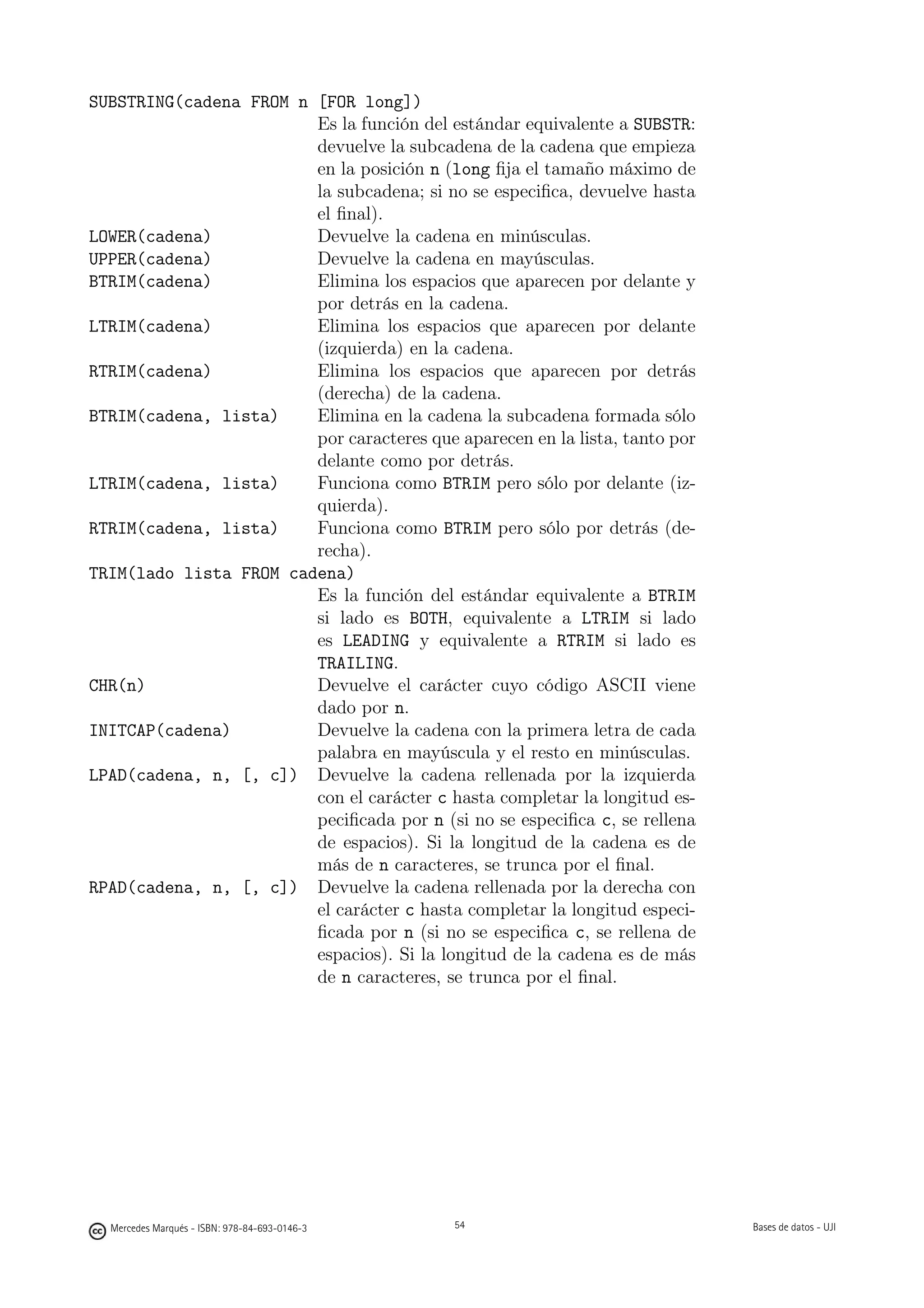 SUBSTRING(cadena FROM n [FOR long])
                        Es la función del estándar equivalente a SUBSTR:
                        devuelve la subcadena de la cadena que empieza
                        en la posición n (long ﬁja el tamaño máximo de
                        la subcadena; si no se especiﬁca, devuelve hasta
                        el ﬁnal).
LOWER(cadena)           Devuelve la cadena en minúsculas.
UPPER(cadena)           Devuelve la cadena en mayúsculas.
BTRIM(cadena)           Elimina los espacios que aparecen por delante y
                        por detrás en la cadena.
LTRIM(cadena)           Elimina los espacios que aparecen por delante
                        (izquierda) en la cadena.
RTRIM(cadena)           Elimina los espacios que aparecen por detrás
                        (derecha) de la cadena.
BTRIM(cadena, lista)    Elimina en la cadena la subcadena formada sólo
                        por caracteres que aparecen en la lista, tanto por
                        delante como por detrás.
LTRIM(cadena, lista)    Funciona como BTRIM pero sólo por delante (iz-
                        quierda).
RTRIM(cadena, lista)    Funciona como BTRIM pero sólo por detrás (de-
                        recha).
TRIM(lado lista FROM cadena)
                        Es la función del estándar equivalente a BTRIM
                        si lado es BOTH, equivalente a LTRIM si lado
                        es LEADING y equivalente a RTRIM si lado es
                        TRAILING.
CHR(n)                  Devuelve el carácter cuyo código ASCII viene
                        dado por n.
INITCAP(cadena)         Devuelve la cadena con la primera letra de cada
                        palabra en mayúscula y el resto en minúsculas.
LPAD(cadena, n, [, c]) Devuelve la cadena rellenada por la izquierda
                        con el carácter c hasta completar la longitud es-
                        peciﬁcada por n (si no se especiﬁca c, se rellena
                        de espacios). Si la longitud de la cadena es de
                        más de n caracteres, se trunca por el ﬁnal.
RPAD(cadena, n, [, c]) Devuelve la cadena rellenada por la derecha con
                        el carácter c hasta completar la longitud especi-
                        ﬁcada por n (si no se especiﬁca c, se rellena de
                        espacios). Si la longitud de la cadena es de más
                        de n caracteres, se trunca por el ﬁnal.




                                               54




  Mercedes Marqués - ISBN: 978-84-693-0146-3        54                       Bases de datos - UJI
 