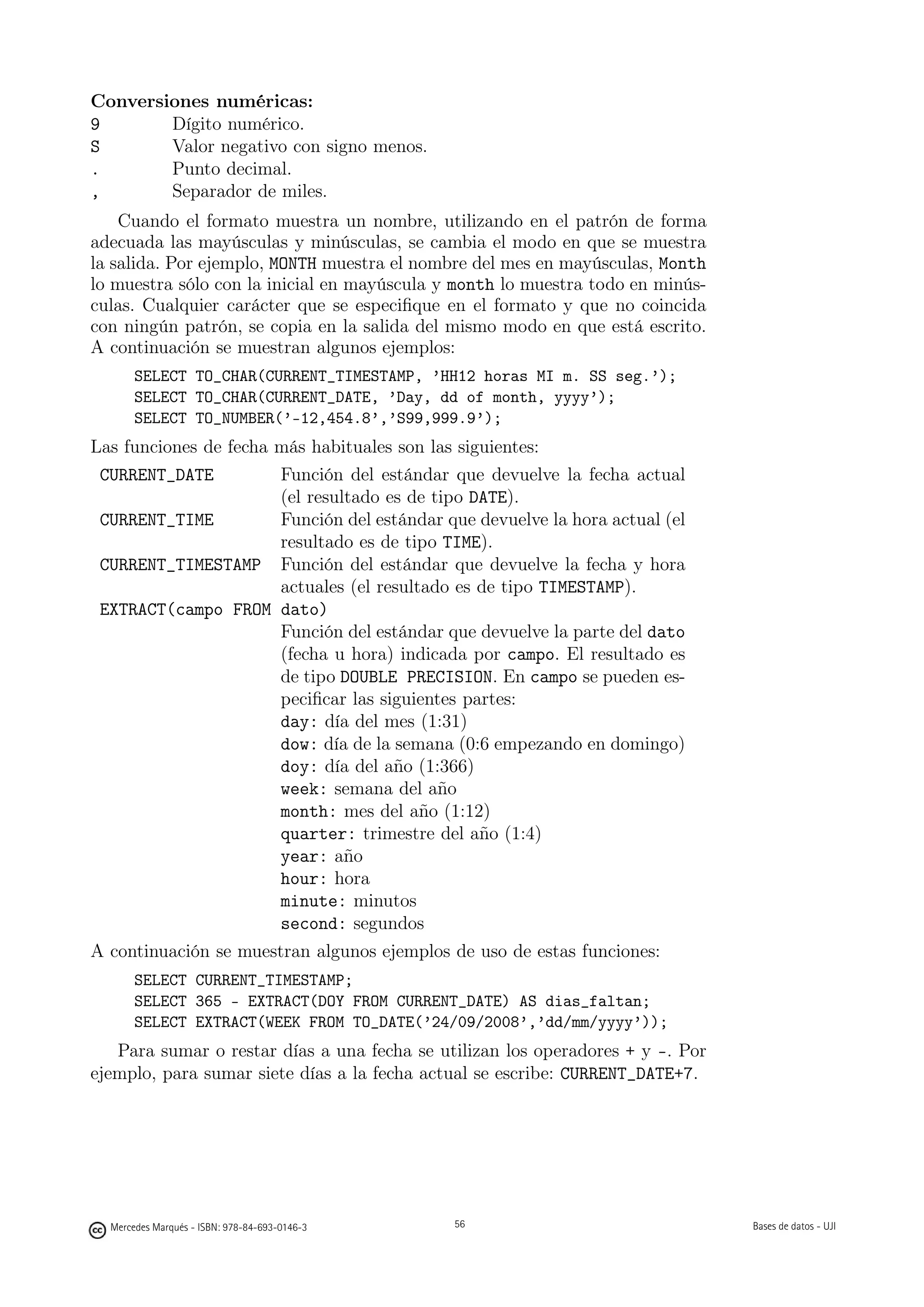 Conversiones numéricas:
9       Dígito numérico.
S       Valor negativo con signo menos.
.       Punto decimal.
,       Separador de miles.
    Cuando el formato muestra un nombre, utilizando en el patrón de forma
adecuada las mayúsculas y minúsculas, se cambia el modo en que se muestra
la salida. Por ejemplo, MONTH muestra el nombre del mes en mayúsculas, Month
lo muestra sólo con la inicial en mayúscula y month lo muestra todo en minús-
culas. Cualquier carácter que se especiﬁque en el formato y que no coincida
con ningún patrón, se copia en la salida del mismo modo en que está escrito.
A continuación se muestran algunos ejemplos:
       SELECT TO_CHAR(CURRENT_TIMESTAMP, ’HH12 horas MI m. SS seg.’);
       SELECT TO_CHAR(CURRENT_DATE, ’Day, dd of month, yyyy’);
       SELECT TO_NUMBER(’-12,454.8’,’S99,999.9’);
Las funciones de fecha más habituales son las siguientes:
 CURRENT_DATE          Función del estándar que devuelve la fecha actual
                       (el resultado es de tipo DATE).
 CURRENT_TIME          Función del estándar que devuelve la hora actual (el
                       resultado es de tipo TIME).
 CURRENT_TIMESTAMP Función del estándar que devuelve la fecha y hora
                       actuales (el resultado es de tipo TIMESTAMP).
 EXTRACT(campo FROM dato)
                       Función del estándar que devuelve la parte del dato
                       (fecha u hora) indicada por campo. El resultado es
                       de tipo DOUBLE PRECISION. En campo se pueden es-
                       peciﬁcar las siguientes partes:
                       day: día del mes (1:31)
                       dow: día de la semana (0:6 empezando en domingo)
                       doy: día del año (1:366)
                       week: semana del año
                       month: mes del año (1:12)
                       quarter: trimestre del año (1:4)
                       year: año
                       hour: hora
                       minute: minutos
                       second: segundos
A continuación se muestran algunos ejemplos de uso de estas funciones:
       SELECT CURRENT_TIMESTAMP;
       SELECT 365 - EXTRACT(DOY FROM CURRENT_DATE) AS dias_faltan;
       SELECT EXTRACT(WEEK FROM TO_DATE(’24/09/2008’,’dd/mm/yyyy’));
   Para sumar o restar días a una fecha se utilizan los operadores + y -. Por
ejemplo, para sumar siete días a la fecha actual se escribe: CURRENT_DATE+7.

                                               56




  Mercedes Marqués - ISBN: 978-84-693-0146-3        56                          Bases de datos - UJI
 