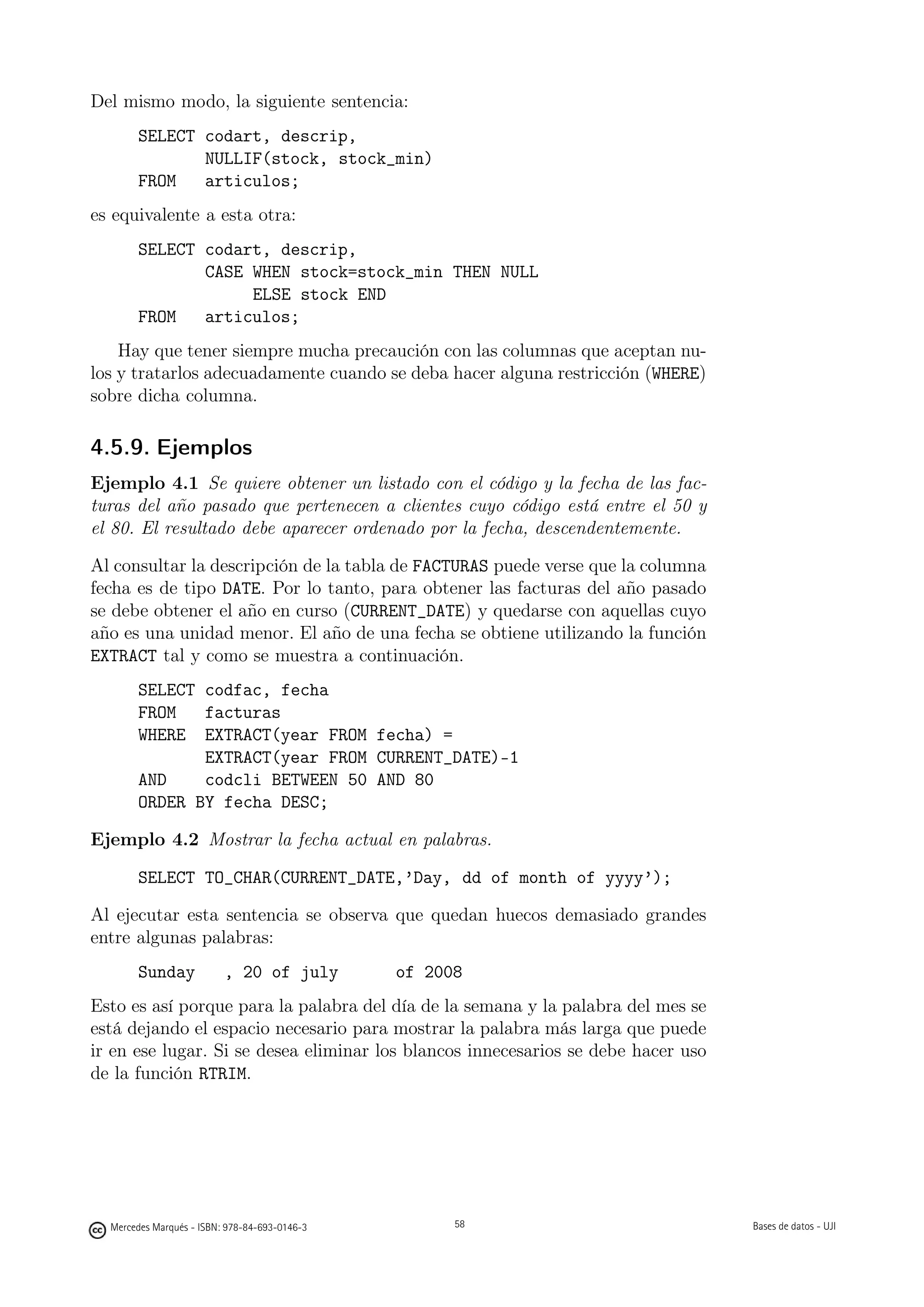 Del mismo modo, la siguiente sentencia:
       SELECT codart, descrip,
              NULLIF(stock, stock_min)
       FROM   articulos;
es equivalente a esta otra:
       SELECT codart, descrip,
              CASE WHEN stock=stock_min THEN NULL
                   ELSE stock END
       FROM   articulos;
    Hay que tener siempre mucha precaución con las columnas que aceptan nu-
los y tratarlos adecuadamente cuando se deba hacer alguna restricción (WHERE)
sobre dicha columna.

4.5.9. Ejemplos
Ejemplo 4.1 Se quiere obtener un listado con el código y la fecha de las fac-
turas del año pasado que pertenecen a clientes cuyo código está entre el 50 y
el 80. El resultado debe aparecer ordenado por la fecha, descendentemente.

Al consultar la descripción de la tabla de FACTURAS puede verse que la columna
fecha es de tipo DATE. Por lo tanto, para obtener las facturas del año pasado
se debe obtener el año en curso (CURRENT_DATE) y quedarse con aquellas cuyo
año es una unidad menor. El año de una fecha se obtiene utilizando la función
EXTRACT tal y como se muestra a continuación.
       SELECT codfac, fecha
       FROM   facturas
       WHERE EXTRACT(year FROM fecha) =
              EXTRACT(year FROM CURRENT_DATE)-1
       AND    codcli BETWEEN 50 AND 80
       ORDER BY fecha DESC;

Ejemplo 4.2 Mostrar la fecha actual en palabras.

       SELECT TO_CHAR(CURRENT_DATE,’Day, dd of month of yyyy’);

Al ejecutar esta sentencia se observa que quedan huecos demasiado grandes
entre algunas palabras:
       Sunday             , 20 of july         of 2008
Esto es así porque para la palabra del día de la semana y la palabra del mes se
está dejando el espacio necesario para mostrar la palabra más larga que puede
ir en ese lugar. Si se desea eliminar los blancos innecesarios se debe hacer uso
de la función RTRIM.

                                               58




  Mercedes Marqués - ISBN: 978-84-693-0146-3         58                            Bases de datos - UJI
 