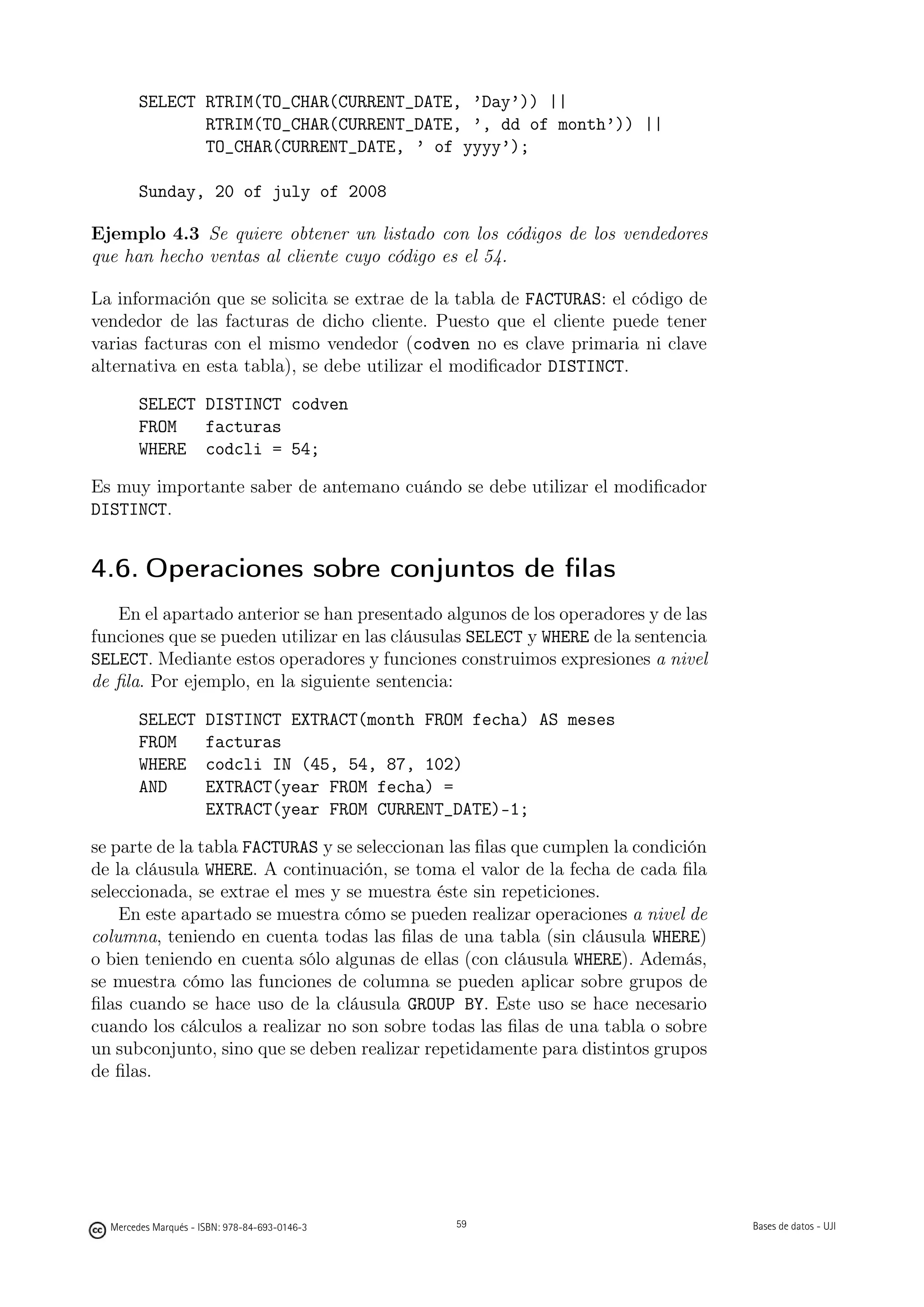 SELECT RTRIM(TO_CHAR(CURRENT_DATE, ’Day’)) ||
               RTRIM(TO_CHAR(CURRENT_DATE, ’, dd of month’)) ||
               TO_CHAR(CURRENT_DATE, ’ of yyyy’);

        Sunday, 20 of july of 2008

Ejemplo 4.3 Se quiere obtener un listado con los códigos de los vendedores
que han hecho ventas al cliente cuyo código es el 54.

La información que se solicita se extrae de la tabla de FACTURAS: el código de
vendedor de las facturas de dicho cliente. Puesto que el cliente puede tener
varias facturas con el mismo vendedor (codven no es clave primaria ni clave
alternativa en esta tabla), se debe utilizar el modiﬁcador DISTINCT.

        SELECT DISTINCT codven
        FROM   facturas
        WHERE codcli = 54;

Es muy importante saber de antemano cuándo se debe utilizar el modiﬁcador
DISTINCT.


4.6. Operaciones sobre conjuntos de ﬁlas
   En el apartado anterior se han presentado algunos de los operadores y de las
funciones que se pueden utilizar en las cláusulas SELECT y WHERE de la sentencia
SELECT. Mediante estos operadores y funciones construimos expresiones a nivel
de ﬁla. Por ejemplo, en la siguiente sentencia:

        SELECT        DISTINCT EXTRACT(month FROM fecha) AS meses
        FROM          facturas
        WHERE         codcli IN (45, 54, 87, 102)
        AND           EXTRACT(year FROM fecha) =
                      EXTRACT(year FROM CURRENT_DATE)-1;

se parte de la tabla FACTURAS y se seleccionan las ﬁlas que cumplen la condición
de la cláusula WHERE. A continuación, se toma el valor de la fecha de cada ﬁla
seleccionada, se extrae el mes y se muestra éste sin repeticiones.
    En este apartado se muestra cómo se pueden realizar operaciones a nivel de
columna, teniendo en cuenta todas las ﬁlas de una tabla (sin cláusula WHERE)
o bien teniendo en cuenta sólo algunas de ellas (con cláusula WHERE). Además,
se muestra cómo las funciones de columna se pueden aplicar sobre grupos de
ﬁlas cuando se hace uso de la cláusula GROUP BY. Este uso se hace necesario
cuando los cálculos a realizar no son sobre todas las ﬁlas de una tabla o sobre
un subconjunto, sino que se deben realizar repetidamente para distintos grupos
de ﬁlas.

                                               59




  Mercedes Marqués - ISBN: 978-84-693-0146-3        59                             Bases de datos - UJI
 
